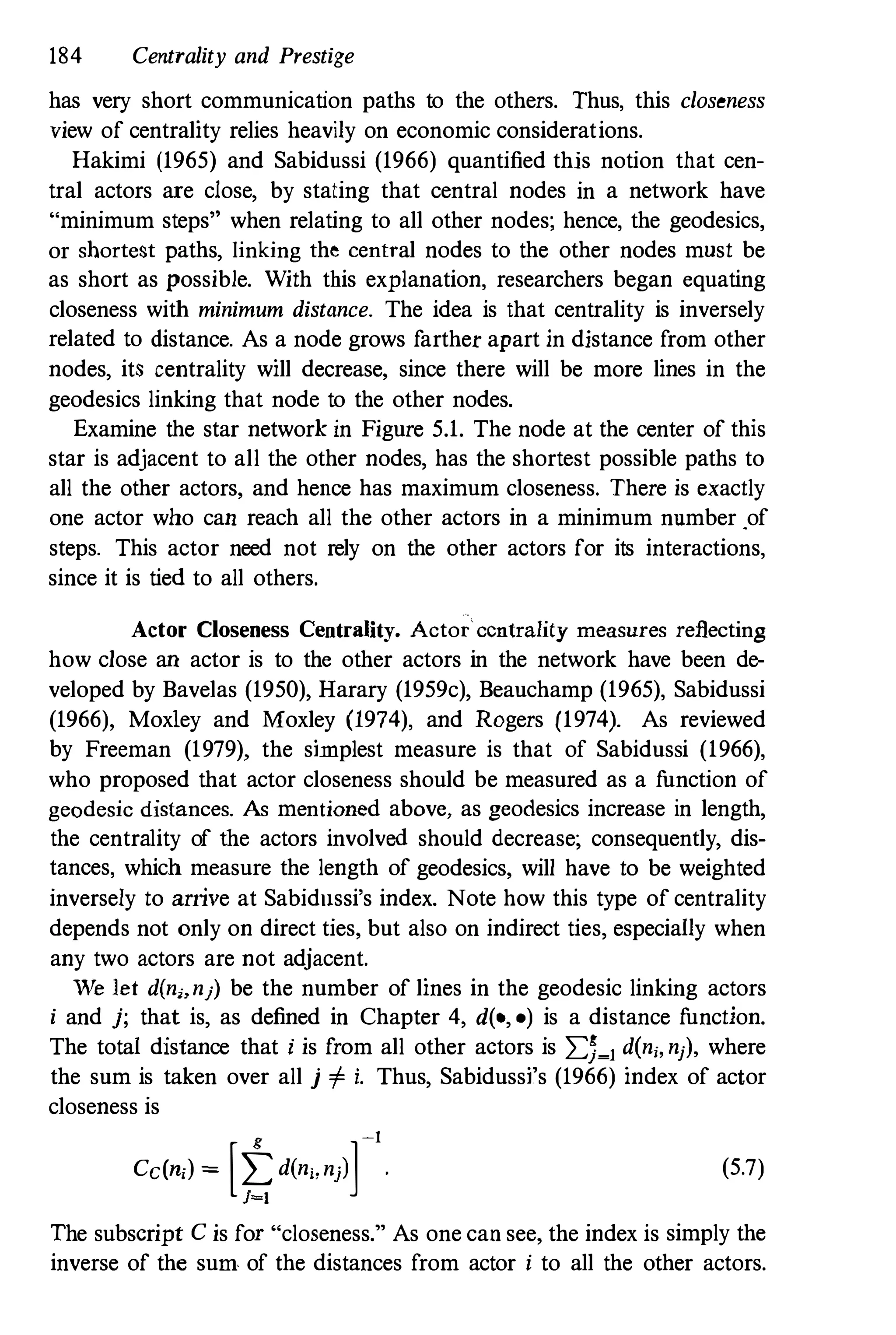 184 Centrality and Prestige
has very short communication paths to the others. Thus, this closeness
view of centrality relies heavily on economic considerations.
Hakimi (1965) and Sabidussi (1966) quantified thls notion that cen­
tral actors are close, by stating that central nodes in a network have
"minimum steps" when relating to all other nodes; hence, the geodesics,
or shortest paths, linking the central nodes to the other nodes must be
as short as possible. With this explanation, researchers began equating
closeness with minimum distance. The idea is that centrality is inversely
related to distance. As a node grows farther apart in distance from other
nodes, its centrality will decrease, since there will be more lines in the
geodesics linking that node to the other nodes.
Examine the star network in Figure 5.1. The node at the center of thls
star is adjacent to all the other nodes, has the shortest possible paths to
all the other actors, and hence has maximum closeness. There is exactly
one actor who can reach all the other actors in a minimum number .of
steps. This actor need not rely on the other actors for its interactions,
since it is tied to all others.
Actor Closeness Centrality. Actor centrality measures reflecting
how close an actor is to the other actors in the network have been de­
veloped by Bavelas (1950), Harary (1959c), Beauchamp (1965), Sabidussi
(1966), Moxley and Moxley (1974), and Rogers (1974). As reviewed
by Freeman (1979), the simplest measure is that of Sabidussi (1966),
who proposed that actor closeness should be measured as a function of
geodesic distances. As mentioned above, as geodesics increase in length,
the centrality of the actors involved should decrease; consequently, dis­
tances, which measure the length of geodesics, will have to be weighted
inversely to arrive at Sabidllssi's index. Note how this type of centrality
depends not only on direct ties, but also on indirect ties, especially when
any two actors are not adjacent.
We let din"�nj) be the number of lines in the geodesic linking actors
i and j; that is, as defined in Chapter 4, d(., .) is a distance function.
The total distance that i is from all other actors is I:J�l din"� nj), where
the sum is taken over all j of i. Thus, Sabidussi's (1966) index of actor
closeness is
g �1
Cdn,) = [Ld(n,.n)]J=l
(5.7)
The subscript C is for "closeness." As one can see, the index is simply the
inverse of the sum of the distances from actor i to all the other actors.
 