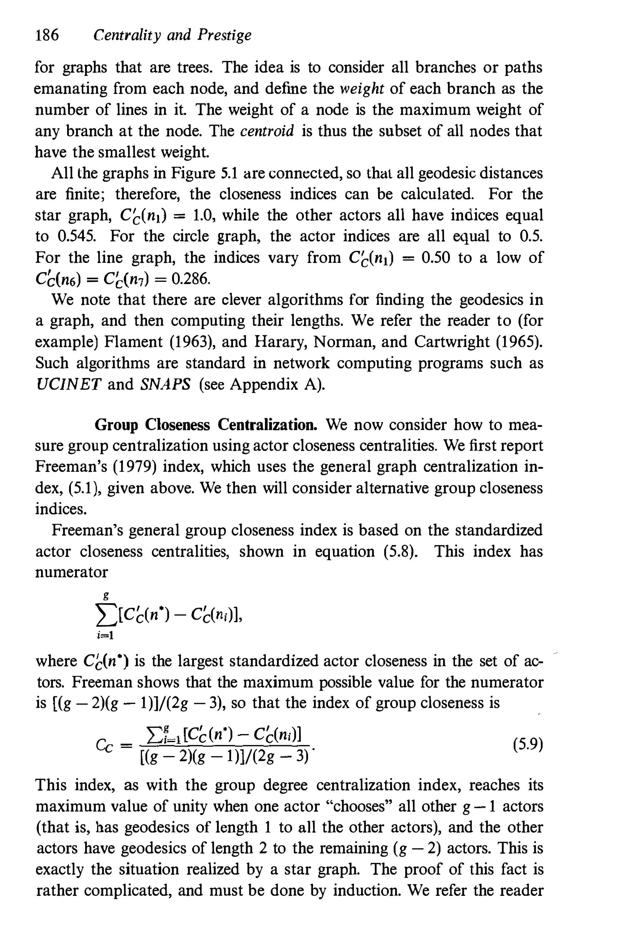 186 Centrality and Prestige
for graphs that are trees. The idea is to consider all branches or paths
emanating from each node, and define the weight of each branch as the
number of lines in it. The weight of a node is the maximum weight of
any branch at the node. The centroid is thus the snbset of all nodes that
have the smallest weight.
All the graphs in Figure 5.1 are connected, so that all geodesic distances
are finite; therefore, the closeness indices can be calculated. For the
star graph, Ci;(n,) = 1.0, while the other actors all have indices equal
to 0.545. For the circle graph, the actor indices are all equal to 0.5.
For the line graph, the indices vary from Ci;(nll = 0.50 to a low of
CC(n6) = CC(n7) = 0.286.
We note that there are clever algorithms for finding the geodesics in
a graph, and then computing their lengths. We refer the reader to (for
example) Flament (1963), and Harary, Norman, and Cartwright (1965).
Such algorithms are standard in network computing programs such as
UCINET and SNAPS (see Appendix A).
Group Closeness Centralization. We now consider how to mea­
sure group centralization using actor closeness centralities. We first report
Freeman's (1979) index, which uses the general graph centralization in­
dex, (5.1), given above. We then will consider alternative group closeness
indices.
Freeman's general group closeness index is based on the standardized
actor closeness centralities, shown in equation (5.8). This index has
numerator
g
2)Cc(nO) - Cc(n,)],
i=l
where C�(nO) is the largest standardized actor closeness in the set of ac­
tors. Freeman shows that the maximum possible value for the numerator
is [(g - 2)(g - 1)]/(2g - 3), so that the index of group closeness is
Cc =
L:f-l[Cc(nO) - Cc(n,)]
[(g - 2)(g - 1)]/(2g - 3) ·
(5.9)
This index, as with the group degree centralization index, reaches its
maximum value of unity when one actor "chooses" all other g-1 actors
(that is, has geodesics of length 1 to all the other actors), and the other
actors have geodesics of length 2 to the remaining (g - 2) actors. This is
exactly the situation realized by a star graph. The proof of this fact is
rather complicated, and must be done by induction. We refer the reader
 