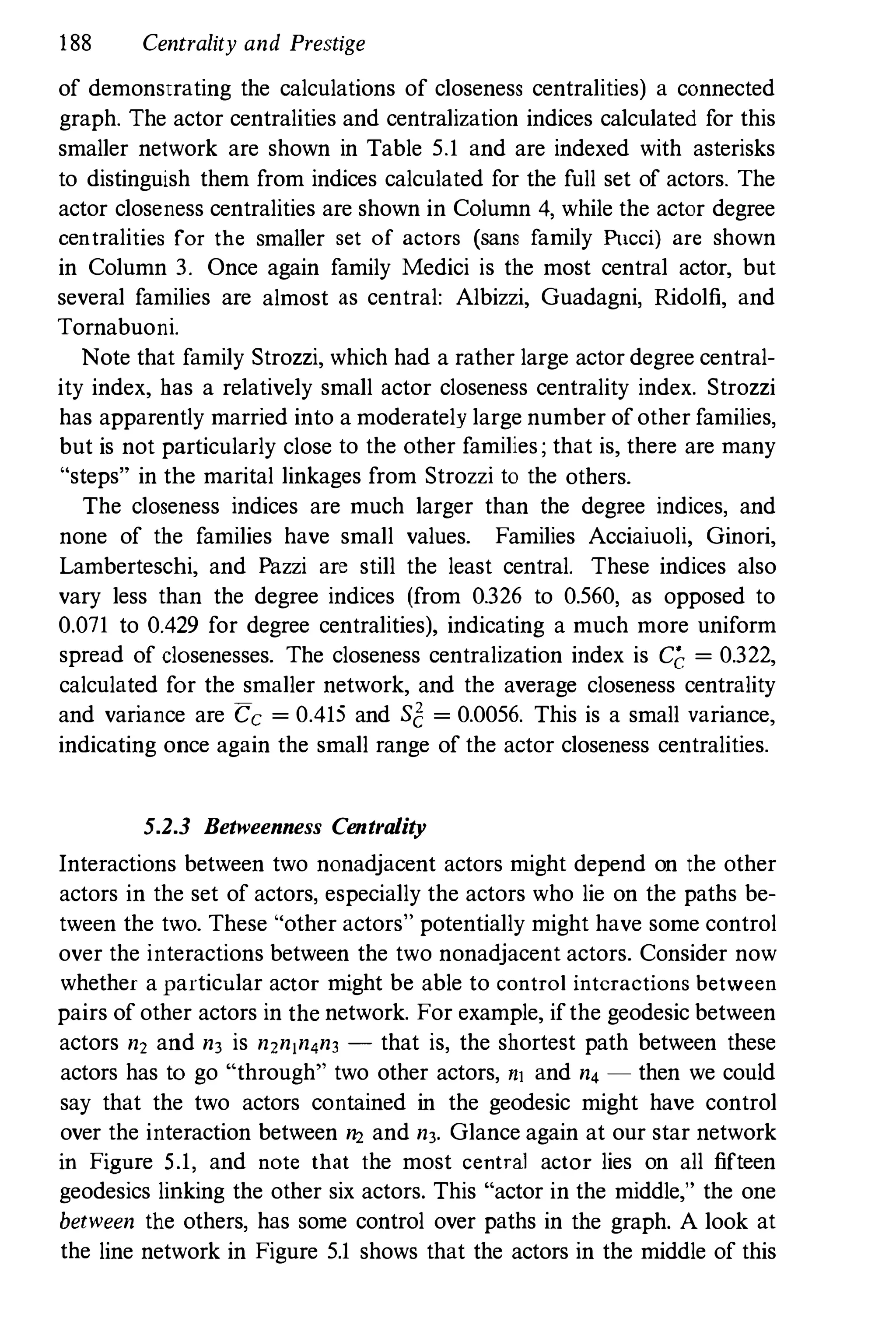 188 Centrality and Prestige
of demonstrating the calculations of closeness centralities) a connected
graph. The actor centralities and centralization indices calculated for this
smaller network are shown in Table 5.1 and are indexed with asterisks
to distinguish them from indices calculated for the full set of actors. The
actor closeness centralities are shown in Column 4, while the actor degree
centralities for the smaller set of actors (sans family Pucci) are shown
in Column 3. Once again family Medici is the most central actor, but
several families are almost as central: Albizzi, Guadagni, Ridolfi, and
Tornabuoni.
Note that family Strozzi, which had a rather large actor degree central­
ity index, has a relatively small actor closeness centrality index. Strozzi
has apparently married into a moderately large number of other families,
but is not particularly close to the other families; that is, there are many
"steps" in the marital linkages from Strozzi to the others.
The closeness indices are much larger than the degree indices, and
none of the families have small values. Families Acciaiuoli, Ginori,
Lamberteschi, and Pazzi are still the least central. These indices also
vary less than the degree indices (from 0.326 to 0.560, as opposed to
0.071 to 0.429 for degree centralities), indicating a much more uniform
spread of closenesses. The closeness centralization index is Cc = 0.322,
calculated for the smaller network, and the average closeness centrality
and variance are Cc = 0.415 and s1: = 0.0056. This is a small variance,
indicating once again the small range of the actor closeness centralities.
5.2.3 Betweenness Centrality
Interactions between two nonadjacent actors might depend on the other
actors in the set of actors, especially the actors who lie on the paths be­
tween the two. These "other actors" potentially might have some control
over the interactions between the two nonadjacent actors. Consider now
whether a particular actor might be able to control interactions between
pairs of other actors in the network. For example, if the geodesic between
actors n, and n3 is n,nln4n3 - that is, the shortest path between these
actors has to go "through" two other actors, nl and n4 - then we could
say that the two actors contained in the geodesic might have control
over the interaction between n2 and n3. Glance again at our star network
in Figure 5.1, and note that the most central actor lies on all fifteen
geodesics linking the other six actors. This "actor in the middle," the one
between the others, has some control over paths in the graph. A look at
the line network in Figure 5.1 shows that the actors in the middle of this
 