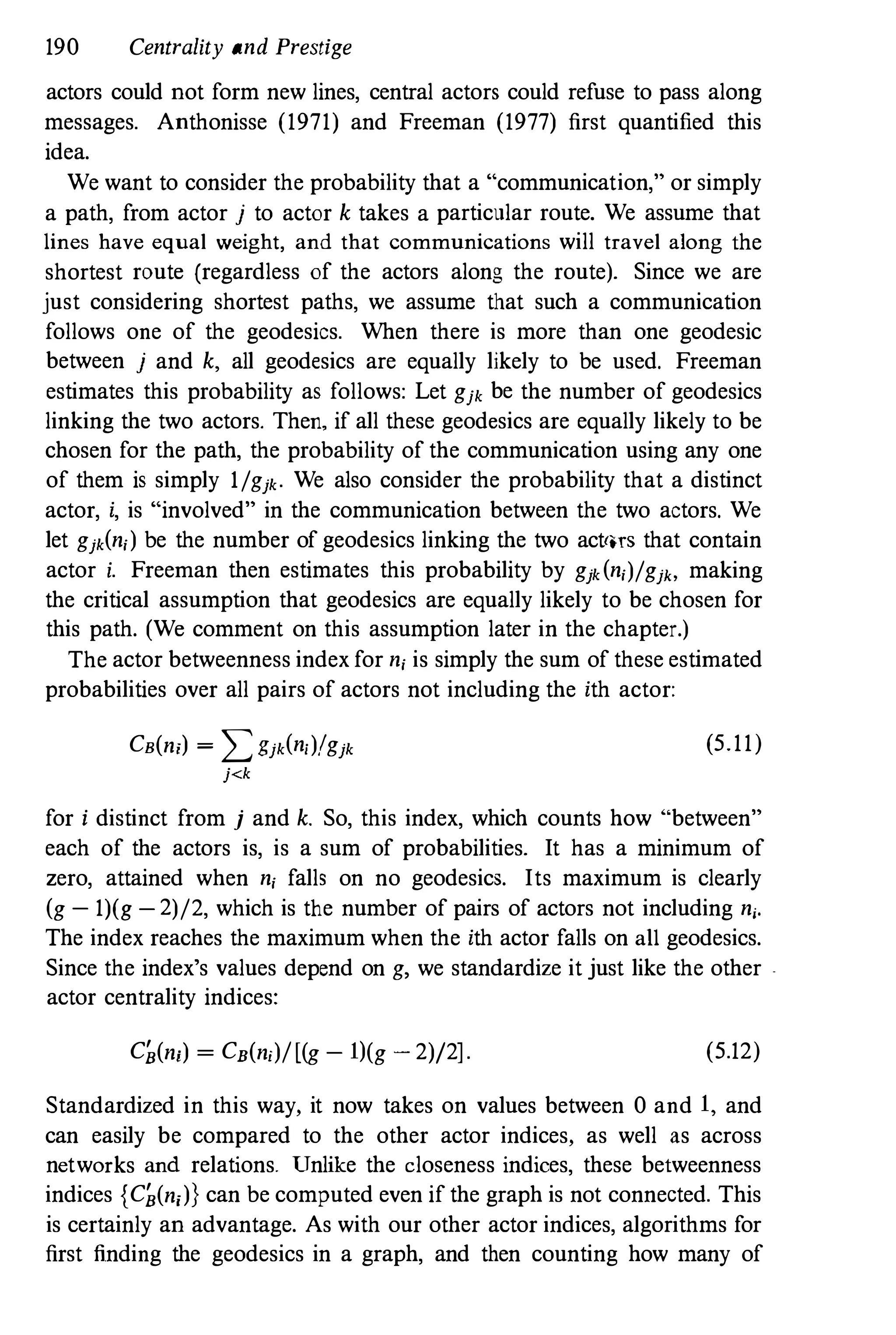 190 Centrality and Prestige
actors could not form new lines, central actors could refuse to pass along
messages. Anthonisse (1971) and Freeman (1977) first quantified this
idea.
We want to consider the probability that a "communication," or simply
a path, from actor j to actor k takes a particular route. We assume that
lines have equal weight, and that communications will travel along the
shortest route (regardless of the actors along the route). Since we are
just considering shortest paths, we assume that such a communication
follows one of the geodesics. When there is more than one geodesic
between j and k, all geodesics are equally likely to be used. Freeman
estimates this probability as follows: Let gjk be the number of geodesics
linking the two actors. Then, if all these geodesics are equally likely to be
chosen for the path, the probability of the communication using any one
of them is simply l/gjk. We also consider the probability that a distinct
actor, i, is "involved" in the communication between the two actors. We
let gjk(n,) be the number of geodesics linking the two act'lTS that contain
actor i. Freeman then estimates this probability by gjk(n,)/gj" making
the critical assumption that geodesics are equally likely to be chosen for
this path. (We comment on this assumption later in the chapter.)
The actor betweenness index for n, is simply the sum of these estimated
probabilities over all pairs of actors not including the ith actor:
CB(n;) = :L:.>jk(n,)/gjk (5.11)
j<k
for i distinct from j and k. So, this index, which counts how "between"
each of the actors is, is a sum of probabilities. It has a minimum of
zero, attained when n, falls on no geodesics. Its maximum is clearly
(g- 1)(g-2)/2, which is the number of pairs of actors not including n,.
The index reaches the maximum when the ith actor falls on all geodesics.
Since the index's values depend on g, we standardize it just like the other .
actor centrality indices:
C�(ni) = CB(n,)/[(g- 1)(g - 2)/2]. (5.12)
Standardized in this way, it now takes on values between 0 and 1, and
can easily be compared to the other actor indices, as well as across
networks and relations. Unlike the closeness indices, these betweenness
indices {C�(n;)} can be computed even if the graph is not connected. This
is certainly an advantage. As with our other actor indices, algorithms for
first finding the geodesics in a graph, and then counting how many of
 