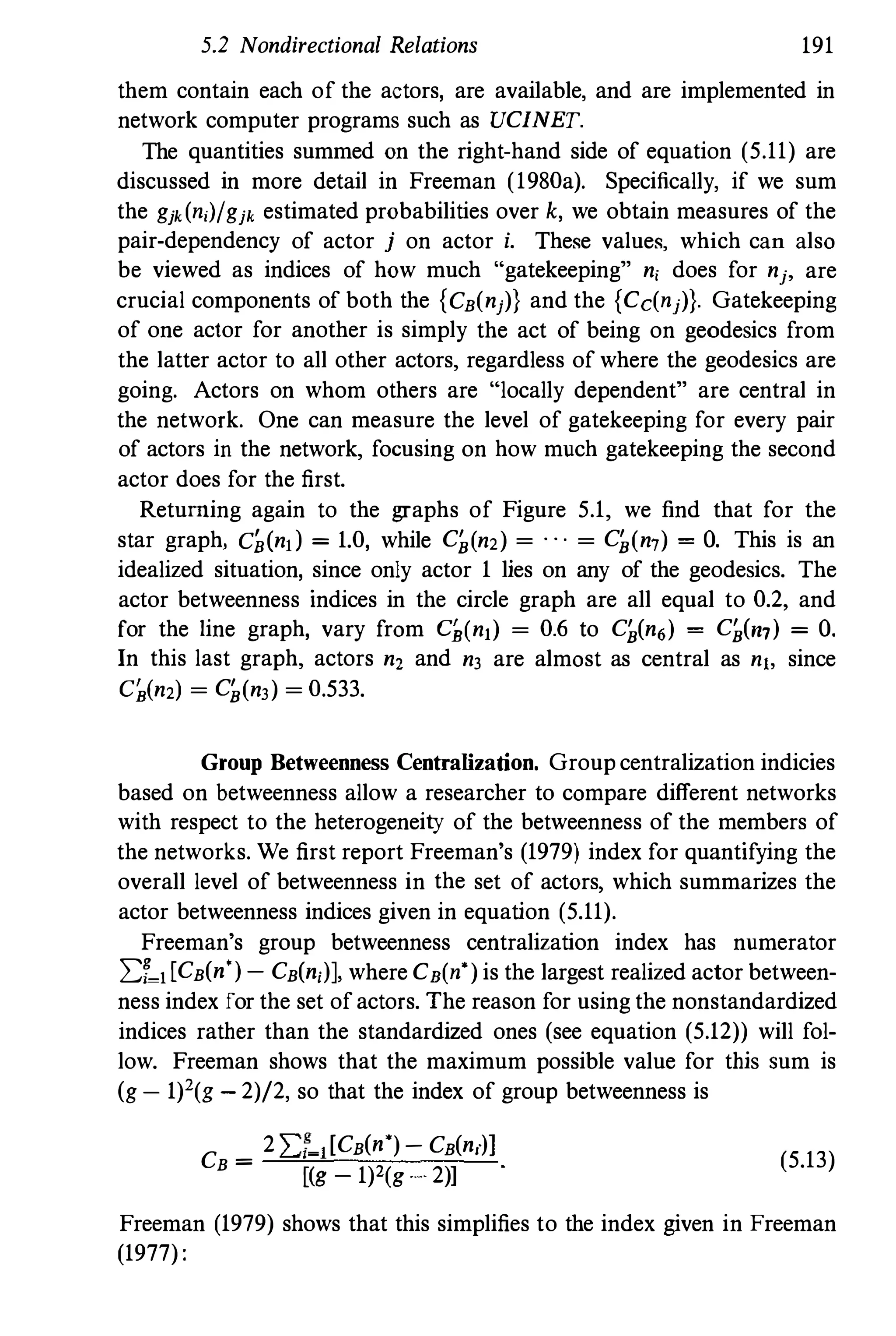 5.2 Nondirectional Relations 191
them contain each of the actors, are available, and are implemented in
network computer programs such as UCINET.
The quantities summed on the right-hand side of equation (5.11) are
discussed in more detail in Freeman (1980a). Specifically, if we sum
the gjk(n,)/gjk estimated probabilities over k, we obtain measures of the
pair-dependency of actor j on actor i. These values, which can also
be viewed as indices of how much "gatekeeping" n, does for nj, are
crucial components of both the {CB(nj)) and the {Cc(nj)). Gatekeeping
of one actor for another is simply the act of being on geodesics from
the latter actor to all other actors, regardless of where the geodesics are
going. Actors on whom others are "locally dependent" are central in
the network. One can measure the level of gatekeeping for every pair
of actors in the network, focusing on how much gatekeeping the second
actor does for the first.
Returning again to the graphs of Figure 5.1, we find that for the
star graph, C�(n,) = 1.0, while C�(n2) = . . . = C�(n7) = O. This is an
idealized situation, since only actor 1 lies on any of the geodesics. The
actor betweenness indices in the circle graph are all equal to 0.2, and
for the line graph, vary from C],(nl) = 0.6 to C�(n6) = C�(m) = O.
In this last graph, actors n, and n3 are almost as central as n1. since
C�(n2) = C�(n3) = 0.533.
Group Betweenness Centralization. Group centralization indicies
based on betweenness allow a researcher to compare different networks
with respect to the heterogeneity of the betweenness of the members of
the networks. We first report Freeman's (1979) index for quantifying the
overall level of betweenness in the set of actors, which summarizes the
actor betweenness indices given in equation (5.11).
Freeman's group betweenness centralization index has numerator
I:;�l[CB(n')- CB(n,)], where CB(n') is the largest realized actor between­
ness index for the set of actors. The reason for using the nonstandardized
indices rather than the standardized ones (see equation (5.12)) will fol­
low. Freeman shows that the maximum possible value for this Sum is
(g - 1)'(g - 2)/2, so that the index of group betweenness is
CB =
2I:f-l[CB(n')- CB(n,)]
[(g - 1)2(g . 2)]
(5.13)
Freeman (1979) shows that this simplifies to the index given in Freeman
(1977) :
 