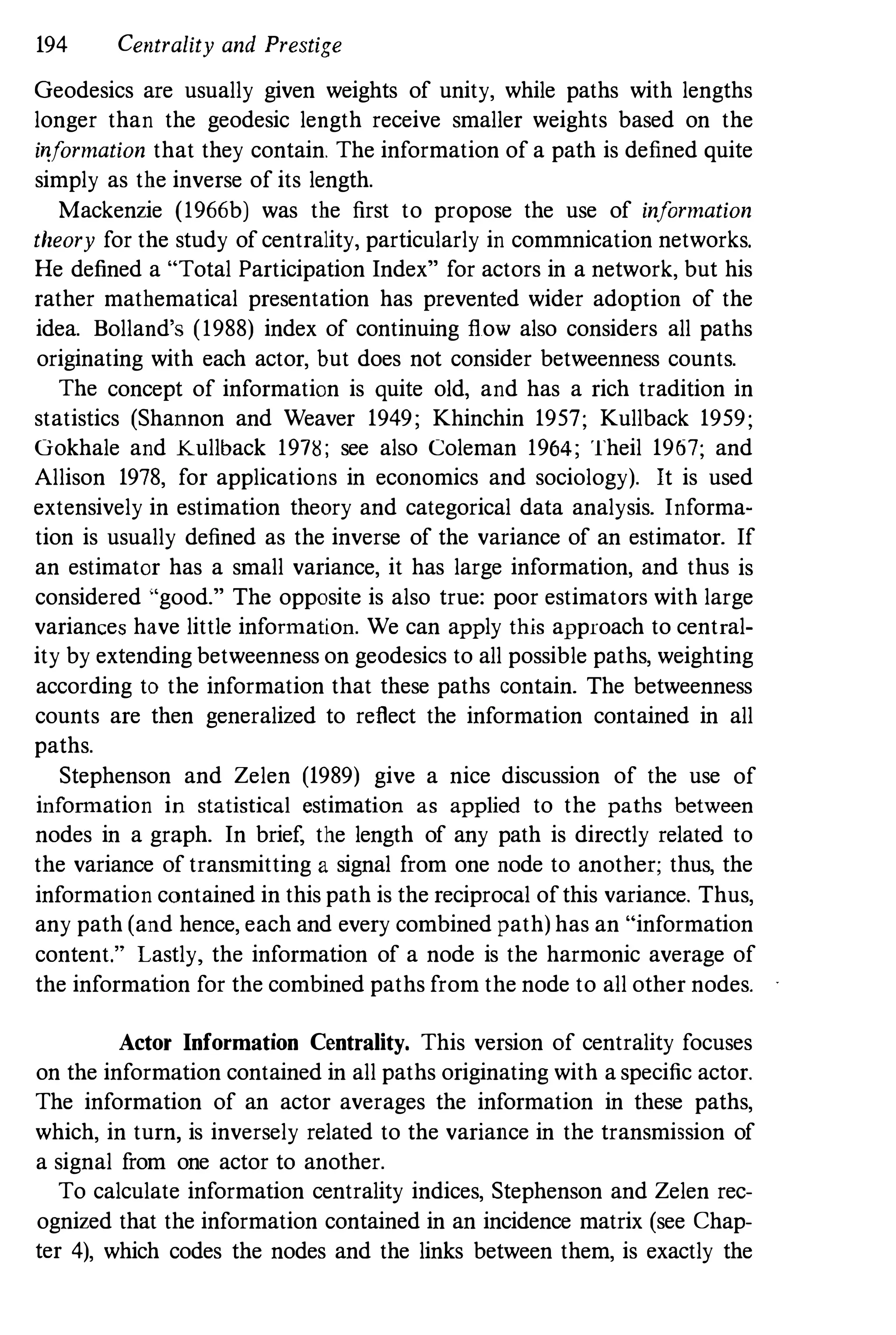 194 Centrality and Prestige
Geodesics are usually given weights of unity, while paths with lengths
longer than the geodesic length receive smaller weights based on the
i�formation that they contain. The information of a path is defined quite
simply as the inverse of its length.
Mackenzie (1966b) was the first to propose the use of information
theory for the study of centrality, particularly in commnication networks.
He defined a "Total Participation Index" for actors in a network, but his
rather mathematical presentation has prevented wider adoption of the
idea. Bolland's (1988) index of continuing flow also considers all paths
originating with each actor, but does not consider betweenness counts.
The concept of information is quite old, and has a rich tradition in
statistics (Shannon and Weaver 1949; Khinchin 1957; Kullback 1959;
Gokhale and Kullback 19n; see also Coleman 1964; Theil 1967; and
Allison 1978, for applications in economics and sociology). It is used
extensively in estimation theory and categorical data analysis. Informa­
tion is usually defined as the inverse of the variance of an estimator. If
an estimator has a small variance, it has large information, and thus is
considered "good." The opposite is also true: poor estimators with large
variances have little information. We can apply this approach to central­
ity by extending betweenness on geodesics to all possible paths, weighting
according to the information that these paths contain. The betweenness
counts are then generalized to reflect the information contained in all
paths.
Stephenson and Zelen (1989) give a nice discussion of the use of
information in statistical estimation as applied to the paths between
nodes in a graph. In brief, the length of any path is directly related to
the variance of transmitting a signal from one node to another; thus, the
information contained in this path is the reciprocal of this variance. Thus,
any path (and hence, each and every combined path) has an "information
content." Lastly, the information of a node is the harmonic average of
the information for the combined paths from the node to all other nodes.
Actor Information Centrality. This version of centrality focuses
on the information contained in all paths originating with a specific actor.
The information of an actor averages the information in these paths,
which, in turn, is inversely related to the variance in the transmission of
a signal from one actor to another.
To calculate information centrality indices, Stephenson and Zelen rec­
ognized that the information contained in an incidence matrix (see Chap­
ter 4), which codes the nodes and the links between them, is exactly the
 
