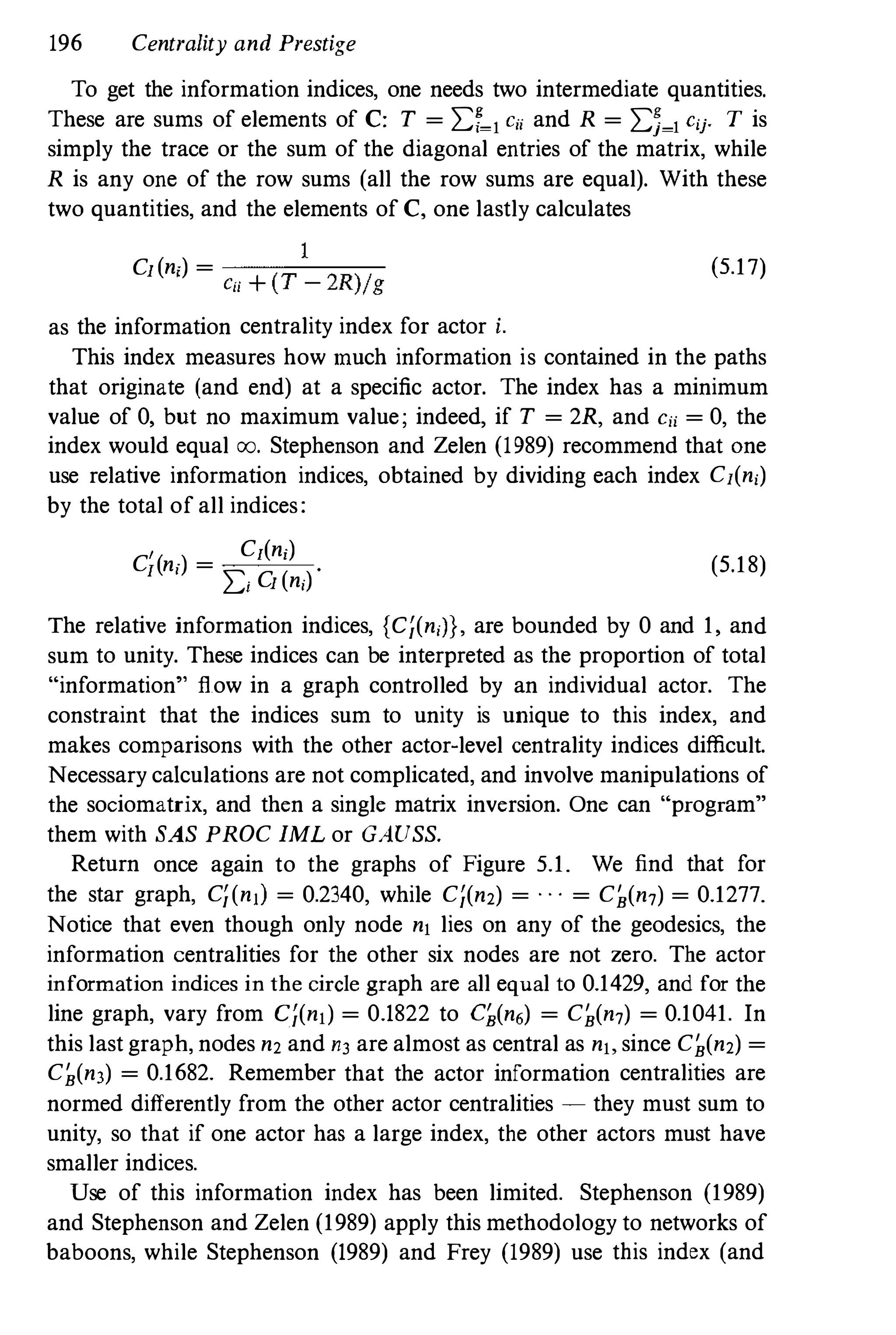 196 Centrality and Prestige
To get the information indices, one needs two intermediate quantities.
These are sums of elements of C: T = 2:f�1 eii and R = 2:5�1 cij' T is
simply the trace or the sum of the diagonal entries of the matrix, while
R is any one of the row sums (all the row sums are equal). With these
two quantities, and the elements of C, one lastly calculates
1
Cl(n;) = -�=-,,--�
C" + (T - 2R)/g
as the information centrality index for actor i.
(5.17)
This index measures how much information is contained in the paths
that originate (and end) at a specific actor. The index has a minimum
value of 0, but no maximum value; indeed, if T = 2R, and Cji = 0, the
index would equal 00. Stephenson and Zelen (1989) recommend that One
use relative information indices, obtained by dividing each index Cl(ni)
by the total of all indices:
, Cl(n;)
Cl(ni) =
2:i Cl (ni) ' (5.18)
The relative information indices, {C;(niJ}, are bounded by 0 and 1, and
sum to unity. These indices can be interpreted as the proportion of total
"information" flow in a graph controlled by an individual actor. The
constraint that the indices sum to unity is unique to this index, and
makes comparisons with the other actor-level centrality indices difficult.
Necessary calculations are not complicated, and involve manipulations of
the sociomatrix, and then a single matrix inversion. One can "program"
them with SAS PROC IML or GAUSS.
Return once again to the graphs of Figure 5.1. We find that for
the star graph, C;(nIl = 0.2340, while C;(n2) = . . . = C�(n7) = 0.1277.
Notice that even though only node nl lies on any of the geodesics, the
information centralities for the other six nodes are not zero. The actor
information indices in the circle graph are all equal to 0.1429, and for the
line graph, vary from C;(nl) = 0.1822 to q(n,) = C�(n7) = 0.1041. In
this last graph, nodes n2 and n3 are almost as central as nl, since C�(n2) =
C�(n3) = 0.1682. Remember that the actor information centralities are
normed differently from the other actor centralities � they must sum to
unity, so that if one actor has a large index, the other actors must have
smaller indices.
Use of this information index has been limited. Stephenson (1989)
and Stephenson and Zelen (1989) apply this methodology to networks of
baboons, while Stephenson (1989) and Frey (1989) use this index (and
 