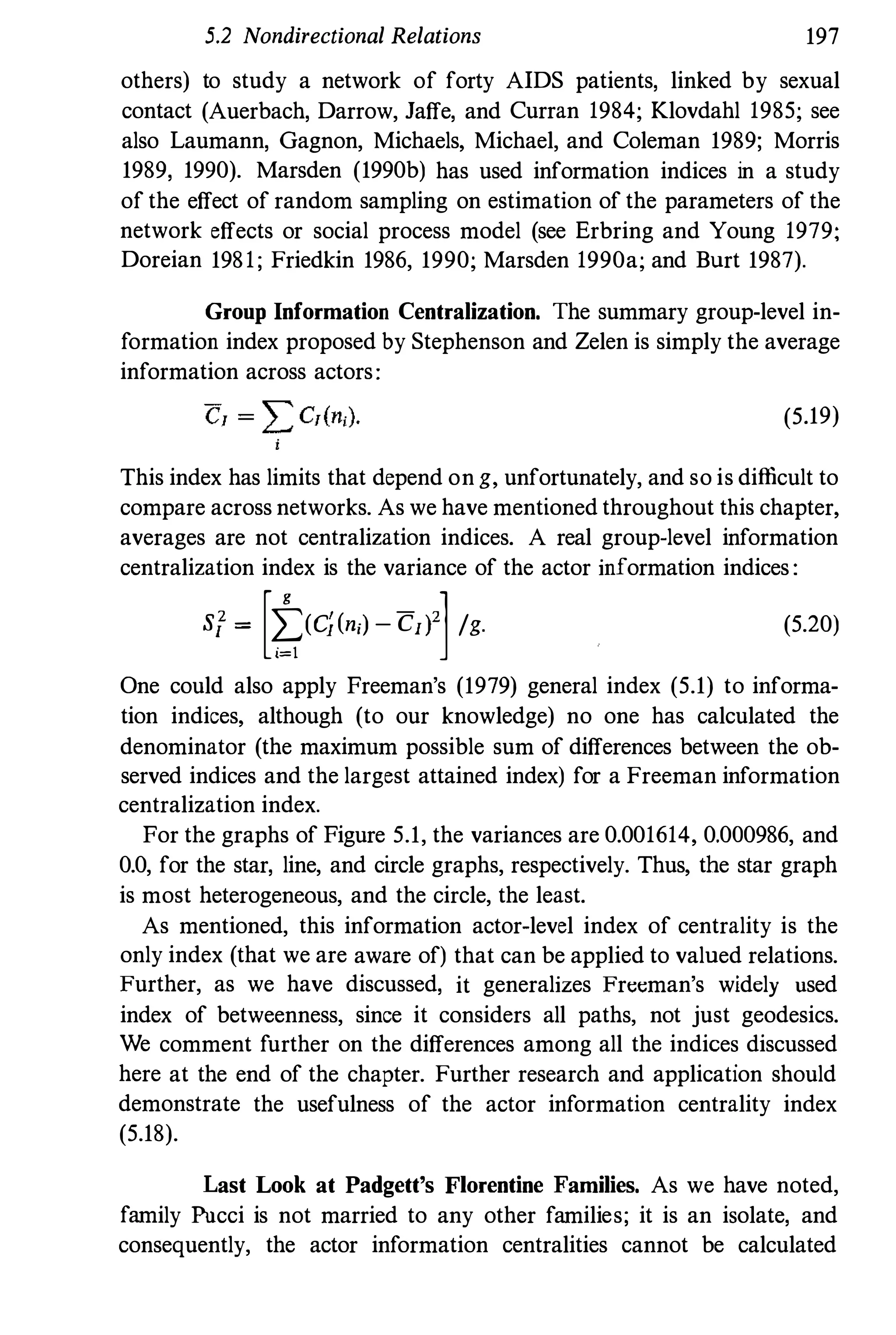 5.2 Nondirectional Relations 197
others) to study a network of forty AIDS patients, linked by sexual
contact (Auerbach, Darrow, Jaffe, and Curran 1984; Klovdahl 1985; see
also Laumann, Gagnon, Michaels, Michael, and Coleman 1989; Morris
1989, 1990). Marsden (1990b) has used information indices in a study
of the effect of random sampling on estimation of the parameters of the
network effects or social process model (see Erbring and Young 1979;
Doreian 1981; Friedkin 1986, 1990; Marsden 1990a; and Burt 1987).
Group Information Centralization. The summary group-level in­
formation index proposed by Stephenson and Zelen is simply the average
information across actors:
(5.19)
This index has limits that depend on g, unfortunately, and so is difficult to
compare across networks. As we have mentioned throughout this chapter,
averages are not centralization indices. A real group-level information
centralization index is the variance of the actor information indices :
si = [t(c;(ni) - Cd]/g. (5.20)
One could also apply Freeman's (1979) general index (5.1) to informa­
tion indices, although (to our knowledge) no one has calculated the
denominator (the maximum possible sum of differences between the ob­
served indices and the largest attained index) for a Freeman information
centralization index.
For the graphs of Figure 5.1, the variances are 0.001614, 0.000986, and
0.0, for the star, line, and circle graphs, respectively. Thus, the star graph
is most heterogeneous, and the circle, the least.
As mentioned, this information actor-level index of centrality is the
only index (that we are aware of) that can be applied to valued relations.
Further, as we have discussed, it generalizes Freeman's widely used
index of betweenness, since it considers all paths, not just geodesics.
We comment further on the differences among all the indices discussed
here at the end of the chapter. Further research and application should
demonstrate the usefulness of the actor information centrality index
(5.18).
Last Look at Padgett's Florentine Families. As we have noted,
family Pucci is not married to any other families; it is an isolate, and
consequently, the actor information centralities cannot be calculated
 