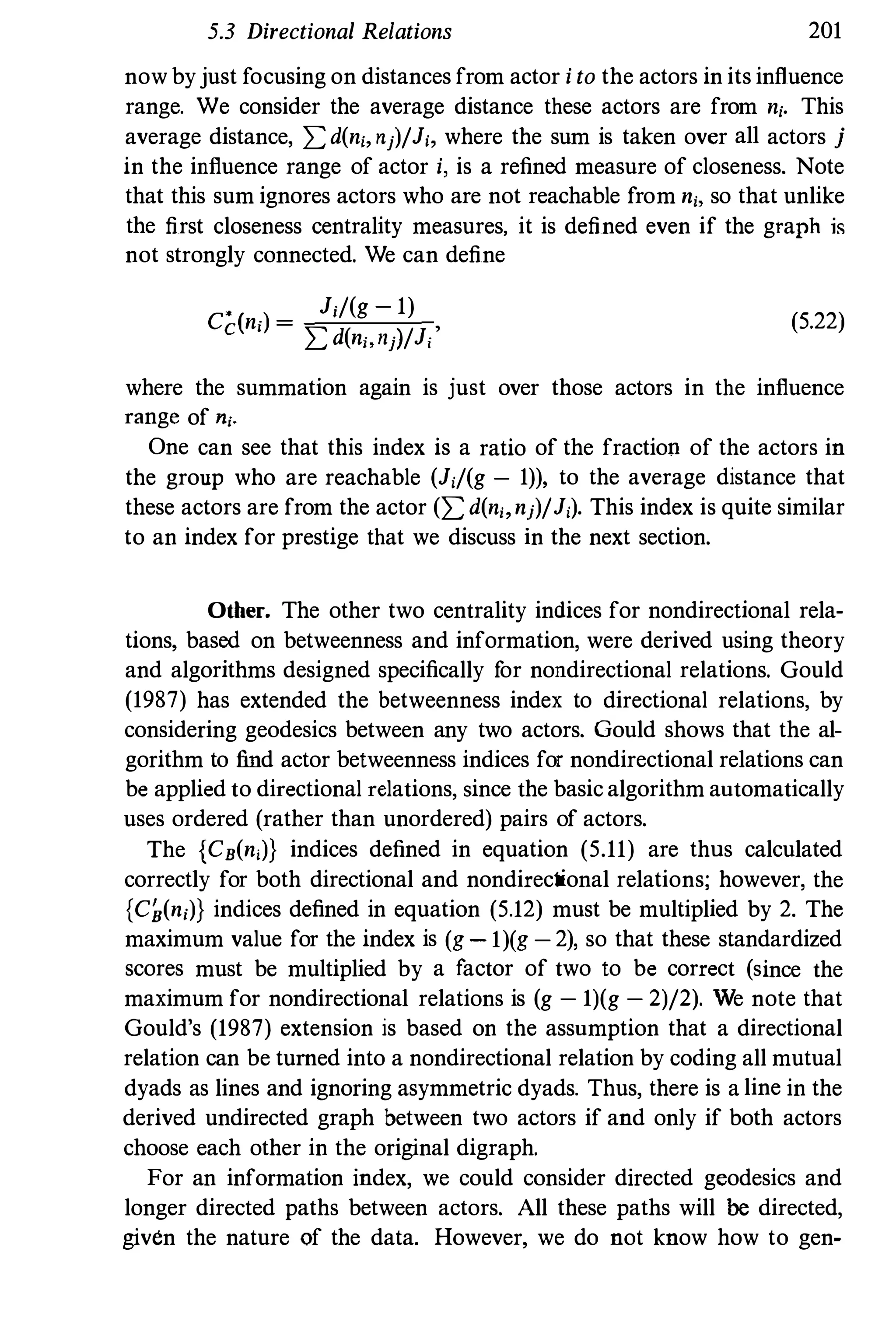 5.3 Directional Relations 201
now byjust focusing on distances from actor i to the actors in its influence
range. We consider the average distance these actors are from n,. This
average distance, Ld(n" nj)/J" where the sum is taken over all actors j
in the influence range of actor i, is a refined measure of closeness. Note
that this sum ignores actors who are not reachable from n" so that unlike
the first closeness centrality measures, it is defined even if the graph is
not strongly connected. We can define
• J;/(g - 1)
Cdn,) =
L d(n" nj}/J,' (5.22)
where the summation again is just over those actors in the influence
range of nj.
One can see that this index is a ratio of the fraction of the actors in
the group who are reachable (J,/(g - 1)), to the average distance that
these actors are from the actor (L d(n" nj)/J,). This index is quite similar
to an index for prestige that we discuss in the next section.
Other. The other two centrality indices for nondirectional rela­
tions, based on betweenness and information, were derived using theory
and algorithms designed specifically for nondirectional relations. Gould
(1987) has extended the betweenness index to directional relations, by
considering geodesics between any two actors. Gould shows that the al­
gorithm to find actor betweenness indices for nondirectional relations can
be applied to directional relations, since the basic algorithm automatically
uses ordered (rather than unordered) pairs of actors.
The {CB(n,)} indices defined in equation (5.11) are thus calculated
correctly for both directional and nondirectional relations; however, the
{C�(n,)} indices defined in equation (5.12) must be multiplied by 2. The
maximum value for the index is (g - 1)(g - 2), so that these standardized
scores must be multiplied by a factor of two to be correct (since the
maximum for nondirectional relations is (g - 1)(g - 2)/2). We note that
Gould's (1987) extension is based on the assumption that a directional
relation can be turned into a nondirectional relation by coding all mutual
dyads as lines and ignoring asymmetric dyads. Thus, there is a line in the
derived undirected graph between two actors if and only if both actors
choose each other in the original digraph.
For an information index, we could consider directed geodesics and
longer directed paths between actors. All these paths will be directed,
given the nature of the data. However, we do not know how to gen-
 