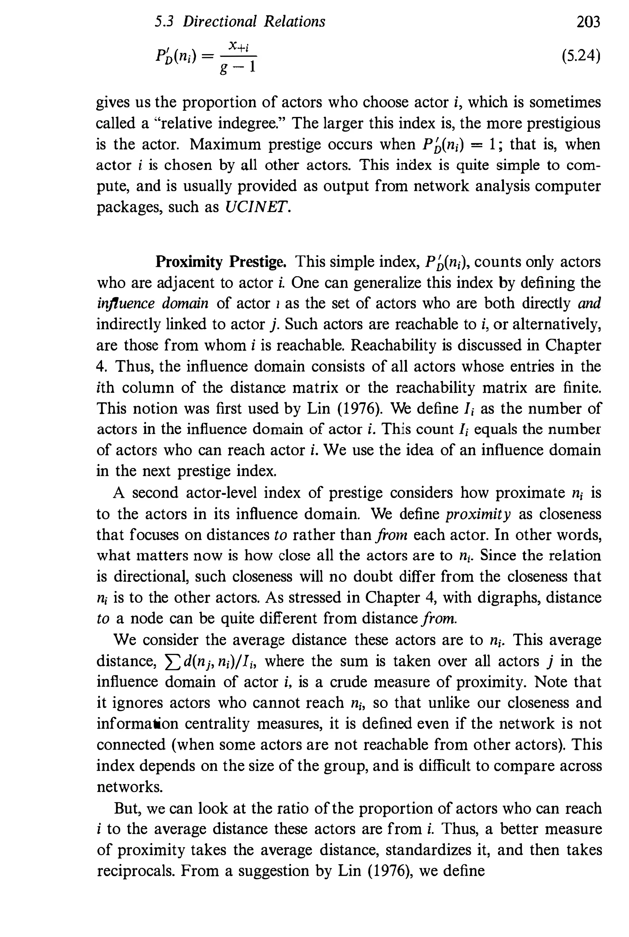 5.3 Directional Relations
P' (
.
)
_ X+i
D nj -
g - l
203
(5.24)
gives us the proportion of actors who choose actor i, which is sometimes
called a "relative indegree." The larger this index is, the more prestigious
is the actor. Maximum prestige occurs when P�(ni) = 1 ; that is, when
actor i is chosen by all other actors. This index is quite simple to com­
pute, and is usually provided as output from network analysis computer
packages, such as UCINET.
Proximity Prestige. This simple index, P�(ni)' counts only actors
who are adjacent to actor i. One can generalize this index by defining the
irifluence domain of actor I as the set of actors who are both directly and
indirectly linked to actor j. Such actors are reachable to i, or alternatively,
are those from whom i is reachable. Reachability is discussed in Chapter
4. Thus, the influence domain consists of all actors whose entries in the
ith column of the distance matrix or the reachability matrix are finite.
This notion was first used by Lin (1976). We define Ii as the number of
actors in the influence domain of actor i. This count Ij equals the number
of actors who can reach actor i. We use the idea of an influence domain
in the next prestige index.
A second actor-level index of prestige considers how proximate ni is
to the actors in its influence domain. We define proximity as closeness
that focuses on distances to rather than from each actor. In other words,
what matters now is how close all the actors are to ni. Since the relation
is directional, such closeness will no doubt differ from the closeness that
ni is to the other actors. As stressed in Chapter 4, with digraphs, distance
to a node can be quite different from distancefrom.
We consider the average distance these actors are to ni. This average
distance, ,£d(nj, ni)/l;, where the sum is taken over all actors j in the
influence domain of actor i. is a crude measure of proximity. Note that
it ignores actors who cannot reach ni, so that unlike our closeness and
information centrality measures, it is defined even if the network is not
connected (when some aclors are not reachable from other actors). This
index depends on the size of the group, and is difficult to compare across
networks.
But, we can look at the ratio ofthe proportion of actors who can reach
i to the average distance these actors are from i. Thus, a better measure
of proximity takes the average distance, standardizes it, and then takes
reciprocals. From a suggestion by Lin (1976), we define
 