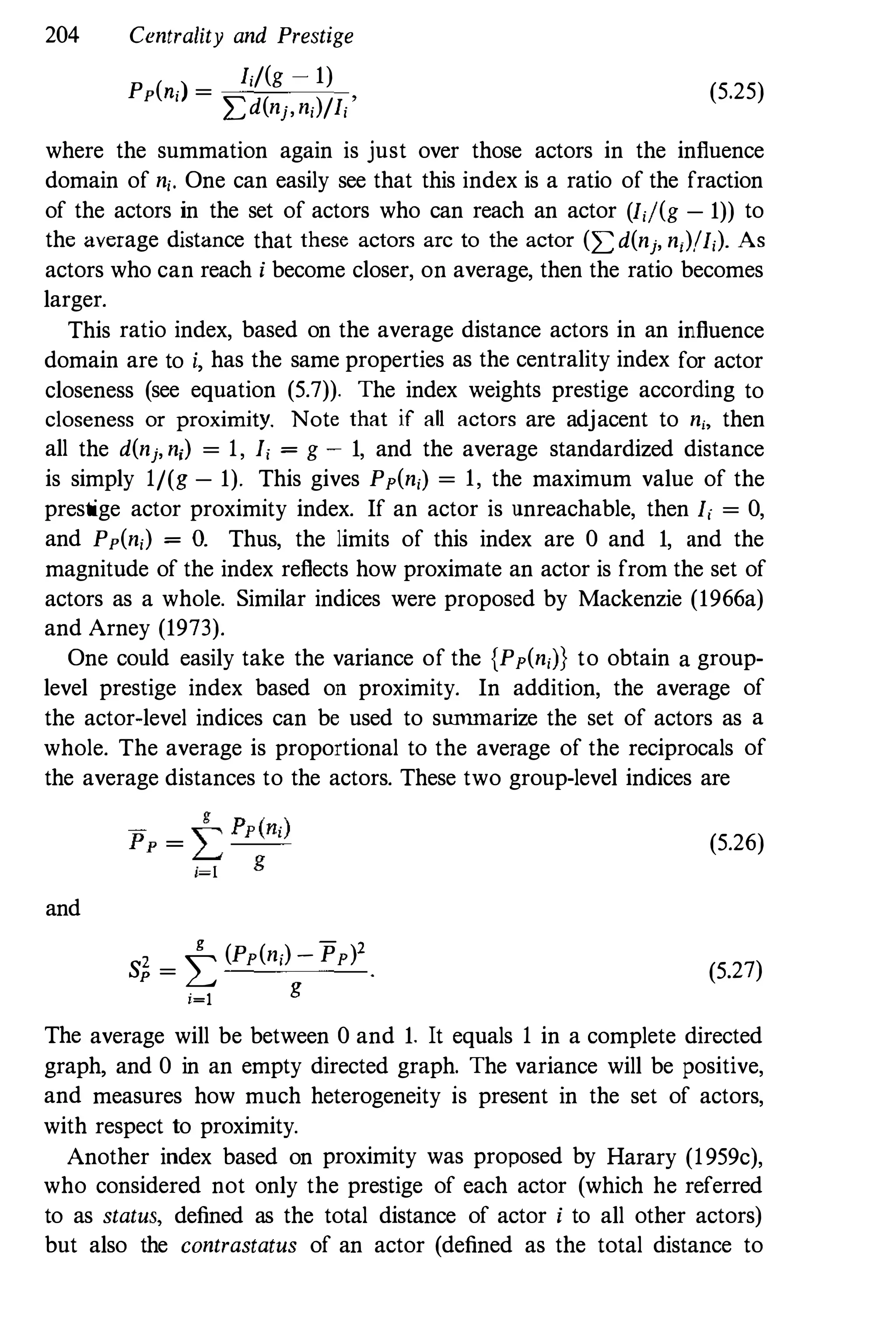 204 Centrality and Prestige
I,/(g - 1)
Pp(n,) =
�d(nj,n,)/I,'
(5.25)
where the summation again is just over those actors in the influence
domain of n,. One can easily see that this index is a ratio of the fraction
of the actors in the set of actors who can reach an actor (I,j(g - 1)) to
the average distance that these actors arc to the actor (�d(nj, n,)/I,). As
actors who can reach i become closer, on average, then the ratio becomes
larger.
This ratio index, based on the average distance actors in an influence
domain are to i, has the same properties as the centrality index for actor
closeness (see equation (5.7)). The index weights prestige according to
closeness or proximity. Note that if all actors are adjacent to ni, then
all the d(nj, n,) = 1, I, = g - 1, and the average standardized distance
is simply 1/(g - 1). This gives Pp(n,) = 1, the maximum value of the
prestige actor proximity index. If an actor is unreachable, then I, = 0,
and Pp(n,) = O. Thus, the limits of this index are 0 and 1, and the
magnitude of the index reflects how proximate an actor is from the set of
actors as a whole. Similar indices were proposed by Mackenzie (1966a)
and Arney (1973).
One could easily take the variance of the {Pp(n,J} to obtain a group­
level prestige index based on proximity. In addition, the average of
the actor-level indices can be used to summarize the set of actors as a
whole. The average is proportional to the average of the reciprocals of
the average distances to the actors. These two group-level indices are
and
g - 2sf,
=
� (Pp(n,) - Pp)
i=l
g
(5.26)
(5.27)
The average will be between 0 and 1. It equals 1 in a complete directed
graph, and 0 in an empty directed graph. The variance will be positive,
and measures how much heterogeneity is present in the set of actors,
with respect to proximity.
Another index based on proximity was proposed by Harary (1959c),
who considered not only the prestige of each actor (which he referred
to as status, defined as the total distance of actor i to all other actors)
but also the contrastatus of an actor (defined as the total distance to
 
