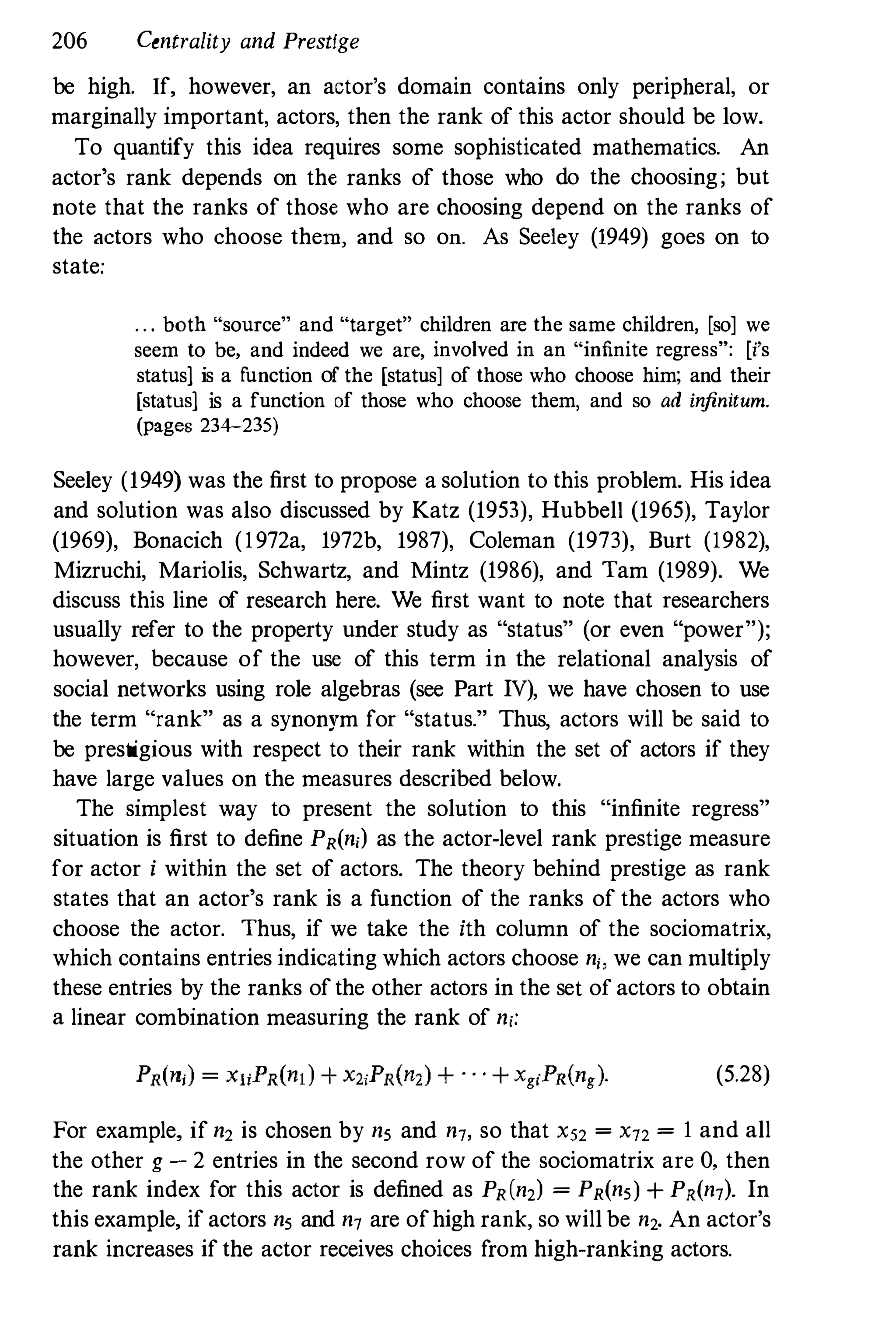 206 Centrality and Prestige
be high. If, however, an actor's domain contains only peripheral, or
marginally important, actors, then the rank of this actor should be low.
To quantify this idea requires some sophisticated mathematics. An
actor's rank depends on the ranks of those who do the choosing; but
note that the ranks of those who are choosing depend on the ranks of
the actors who choose them, and so on. As Seeley (1949) goes on to
state:
. . . both "source" and "target" children are the same children, [so] we
seem to be, and indeed we are, involved in an "infinite regress": [i's
status1 is a function of the [status] of those who choose him; and their
[status1 is a function of those who choose them, and so ad infinitum.
(pages 234-235)
Seeley (1949) was the first to propose a solution to this problem. His idea
and solution was also discussed by Katz (1953), Hubbell (1965), Taylor
(1969), Bonacich (1972a, 1972b, 1987), Coleman (1973), Burt (1982),
Mizruchi, Mariolis, Schwartz, and Mintz (1986), and Tam (1989). We
discuss this line of research here. We first want to note that researchers
usually refer to the property under study as "status" (or even "power");
however, because of the use of this term in the relational analysis of
social networks using role algebras (see Part IV), we have chosen to use
the term "rank" as a synonym for "status." Thus, actors will be said to
be prestigious with respect to their rank within the set of actors if they
have large values on the measures described below.
The simplest way to present the solution to this "infinite regress"
situation is first to define PR(n,) as the actor-level rank prestige measure
for actor i within the set of actors. The theory behind prestige as rank
states that an actor's rank is a function of the ranks of the actors who
choose the actor. Thus, if we take the ith column of the sociomatrix,
which contains entries indicating which actors choose n" we can multiply
these entries by the ranks of the other actors in the set of actors to obtain
a linear combination measuring the rank of n,:
(5.28)
For example, if n2 is chosen by ns and n7, so that XS2 = X72 = 1 and all
the other g - 2 entries in the second row of the sociomatrix are 0, then
the rank index for this actor is defined as PR(n2) = PR(ns) + PR(n7)' In
this example, if actors ns and n7 are ofhigh rank, so will be n2. An actor's
rank increases if the actor receives choices from high-ranking actors.
 