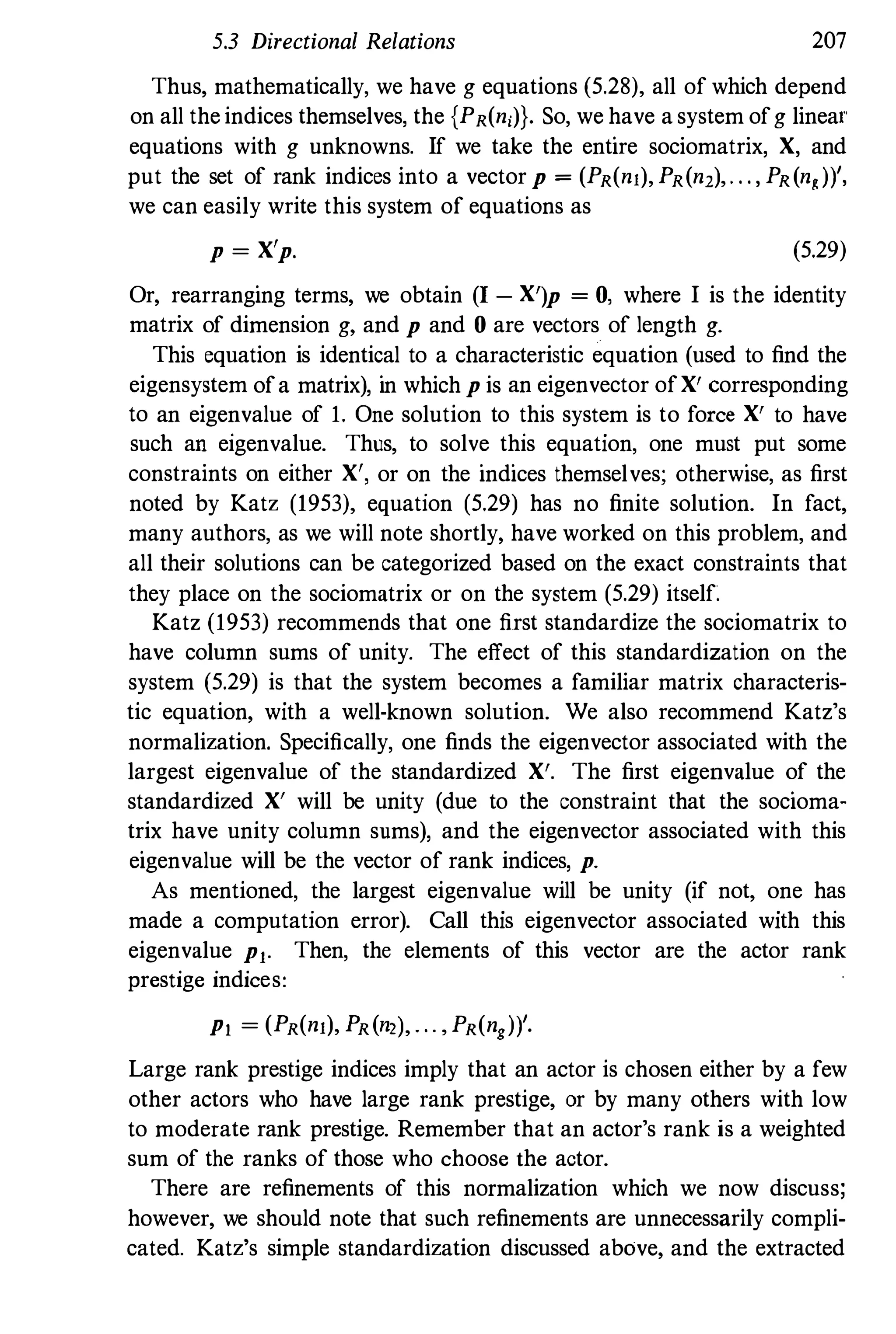 5.3 Directional Relations 207
Thus, mathematically, we have g equations (5.28), all of which depend
on all the indices themselves, the {PR(n,)}. So, we have a system ofg lineal'
equations with g unknowns. If we take the entire sociomatrix, X, and
put the set of rank indices into a vector P = (PR(nJ), PR(nl),. . . , PR(n,»',
we can easily write this system of equations as
p = X'p. (5.29)
Or, rearranging terms, we obtain (I - X')p = 0, where I is the identity
matrix of dimension g, and P and 0 are vectors of length g.
This equation is identical to a characteristic equation (used to find the
eigensystem ofa matrix), in which p is an eigenvector ofX' corresponding
to an eigenvalue of 1. One solution to this system is to force X' to have
such an eigenvalue. Thus, to solve this equation, one must put some
constraints on either X', or on the indices themselves; otherwise, as first
noted by Katz (1953), equation (5.29) has no finite solution. In fact,
many authors, as we will note shortly, have worked on this problem, and
all their solutions can be categorized based on the exact constraints that
they place on the sociomatrix or on the system (5.29) itself.
Katz (1953) recommends that one first standardize the sociomatrix to
have column sums of unity. The effect of this standardization on the
system (5.29) is that the system becomes a familiar matrix characteris­
tic equation, with a well-known solution. We also recommend Katz's
normalization. Specifically, one finds the eigenvector associated with the
largest eigenvalue of the standardized X'. The first eigenvalue of the
standardized X' will be unity (due to the constraint that the socioma­
trix have unity column sums), and the eigenvector associated with this
eigenvalue will be the vector of rank indices, p.
As mentioned, the largest eigenvalue will be unity (if not, one has
made a computation error). Call this eigenvector associated with this
eigenvalue Pl' Then, the elements of this vector are the actor rank
prestige indices:
PI = (PR(nJ), PR(n'), . . . , PR(ng»'.
Large rank prestige indices imply that an actor is chosen either by a few
other actors who have large rank prestige, or by many others with low
to moderate rank prestige. Remember that an actor's rank is a weighted
sum of the ranks of those who choose the actor.
There are refinements of this normalization which we now discuss;
however, we should note that such refinements are unnecessarily compli­
cated. Katz's simple standardization discussed above, and the extracted
 