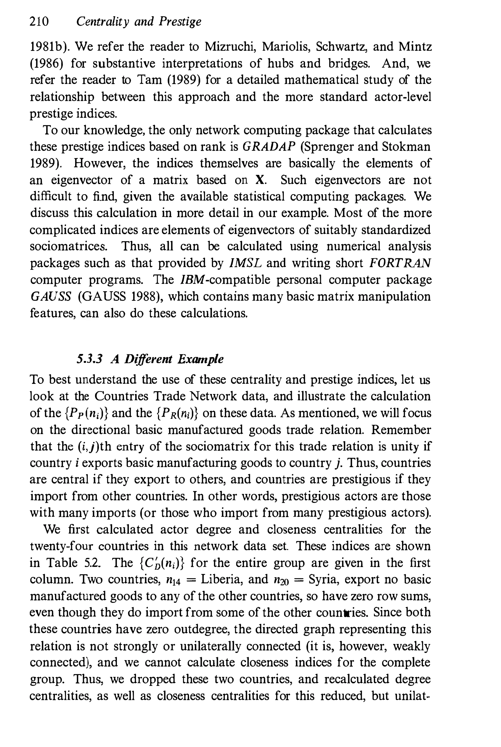 210 Centrality and Prestige
1981b). We refer the reader to Mizruchi, Mariolis, Schwartz, and Mintz
(1986) for substantive interpretations of hubs and bridges. And, we
refer the reader to Tam (1989) for a detailed mathematical study of the
relationship between this approach and the more standard actor-level
prestige indices.
To our knowledge, the only network computing package that calculates
these prestige indices based on rank is GRADAP (Sprenger and Stokman
1989). However, the indices themselves are basically the elements of
an eigenvector of a matrix based on X. Such eigenvectors are not
difficult to find, given the available statistical computing packages. We
discuss this calculation in more detail in our example. Most of the more
complicated indices are elements of eigenvectors of suitably standardized
sociomatrices. Thus, all can be calculated using numerical analysis
packages such as that provided by IMSL and writing short FORTRAN
computer programs. The IBM-compatible personal computer package
GAUSS (GAUSS 1988), which contains many basic matrix manipulation
features, can also do these calculations.
53.3 A Different Example
To best understand the use of these centrality and prestige indices, let us
look at the Countries Trade Network data, and illustrate the calculation
ofthe {Pp(ni)) and the {PR(ni)) on these data. As mentioned, we will focus
on the directional basic manufactured goods trade relation. Remember
that the (i,j)th entry of the sociomatrix for this trade relation is unity if
country i exports basic manufacturing goods to country j. Thus, countries
are central if they export to others, and countries are prestigious if they
import from other countries. In other words, prestigious actors are those
with many imports (or those who import from many prestigious actors).
We first calculated actor degree and closeness centralities for the
twenty-four countries in this network data set. These indices are shown
in Table 5.2. The {Cb(n,)} for the entire group are given in the first
column. Two countries, n14 = Liberia, and n20 = Syria, export no basic
manufactured goods to any ofthe other countries, so have zero row sums,
even though they do import from some ofthe other countries. Since both
these countries have zero outdegree, the directed graph representing this
relation is not strongly or unilaterally connected (it is, however, weakly
connected), and we cannot calculate closeness indices for the complete
group. Thus, we dropped these two countries, and recalculated degree
centralities, as well as closeness centralities for this reduced, but unilat-
 