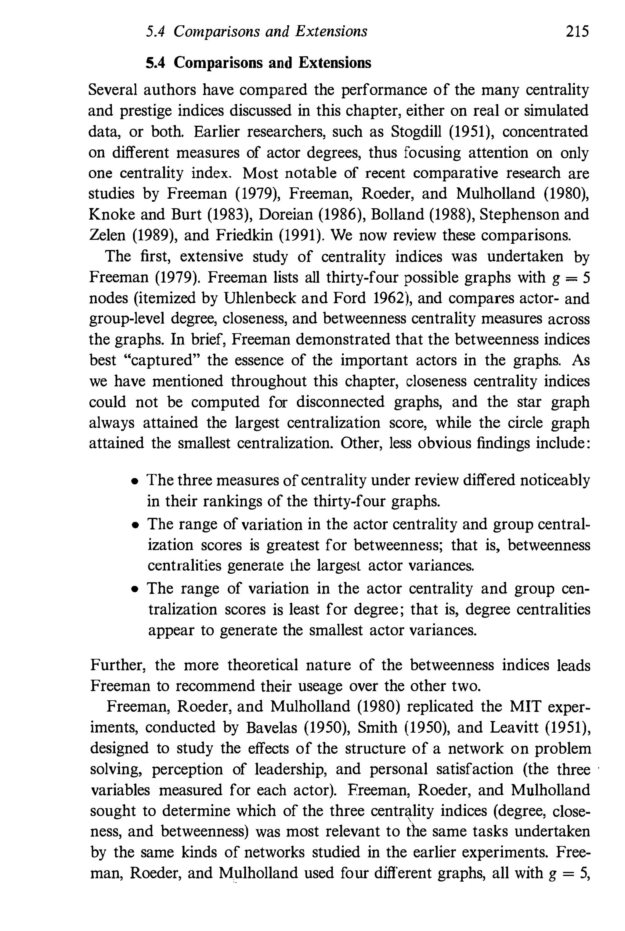 5.4 Comparisons and Extensions
5.4 Comparisons and Extensions
215
Several authors have compared the performance of the many centrality
and prestige indices discussed in this chapter, either on real or simulated
data, or both. Earlier researchers, such as Stogdill (1951), concentrated
on different measures of actor degrees, thus focusing attention on only
one centrality index. Most notable of recent comparative research are
studies by Freeman (1979), Freeman, Roeder, and Mulholland (1980),
Knoke and Burt (1983), Doreian (1986), Bolland (1988), Stephenson and
Zelen (1989), and Friedkin (1991). We now review these comparisons.
The first, extensive study of centrality indices was undertaken by
Freeman (1979). Freeman lists all thirty-four possible graphs with g = 5
nodes (itemized by Uhlenbeck and Ford 1962), and compares actor- and
group-level degree, closeness, and betweenness centrality measures across
the graphs. In brief, Freeman demonstrated that the betweenness indices
best "captured" the essence of the important actors in the graphs. As
we have mentioned throughout this chapter, closeness centrality indices
could not be computed for disconnected graphs, and the star graph
always attained the largest centralization score, while the circle graph
attained the smallest centralization. Other, less obvious findings include:
• The three measures ofcentrality under review differed noticeably
in their rankings of the thirty-four graphs.
• The range of variation in the actor centrality and group central­
ization scores is greatest for betweenness; that is, betweenness
centralities generate the largest actor variances.
• The range of variation in the actor centrality and group cen­
tralization scores is least for degree; that is, degree centralities
appear to generate the smallest actor variances.
Further, the more theoretical nature of the betweenness indices leads
Freeman to recommend their useage over the other two.
Freeman, Roeder, and Mulholland (1980) replicated the MIT exper­
iments, conducted by Bavelas (1950), Smith (1950), and Leavitt (1951),
designed to study the effects of the structure of a network on problem
solving, perception of leadership, and personal satisfaction (the three
variables measured for each actor). Freeman, Roeder, and Mulholland
sought to determine which of the three centrality indices (degree, close­
ness, and betweenness) was most relevant to the same tasks undertaken
by the same kinds of networks studied in the earlier experiments. Free­
man, Roeder, and Mulholland used four different graphs, all with g = 5,
 