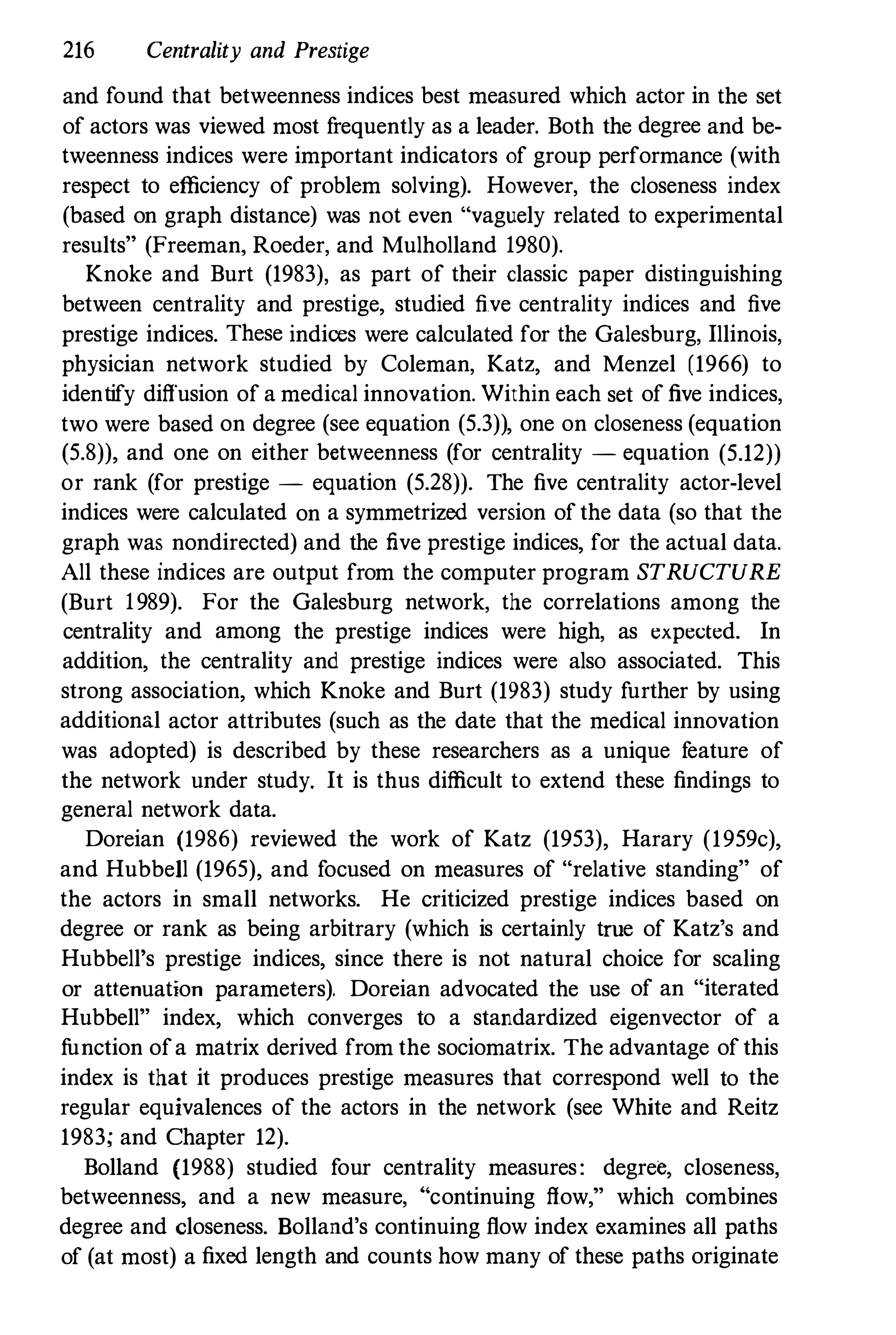 216 Centrality and Prestige
and found that betweenness indices best measured which actor in the set
of actors was viewed most frequently as a leader. Both the degree and be­
tweenness indices were important indicators of group performance (with
respect to efficiency of problem solving). However, the closeness index
(based on graph distance) was not even "vaguely related to experimental
results" (Freeman, Roeder, and Mulholland 1980).
Knoke and Burt (1983), as part of their classic paper distinguishing
between centrality and prestige, studied five centrality indices and five
prestige indices. These indices were calculated for the Galesburg, Illinois,
physician network studied by Coleman, Katz, and Menzel (1966) to
identify diffusion of a medical innovation. Within each set of five indices,
two were based on degree (see equation (5.3)), one on closeness (equation
(5.8)), and one on either betweenness (for centrality - equation (5.12))
or rank (for prestige - equation (5.28)). The five centrality actor-level
indices were calculated on a symmetrized version of the data (so that the
graph was nondirected) and the five prestige indices, for the actual data.
All these indices are output from the computer program STRUCTURE
(Burt 1989). For the Galesburg network, the correlations among the
centrality and among the prestige indices were high, as expected. In
addition, the centrality and prestige indices were also associated. This
strong association, which Knoke and Burt (1983) study further by using
additional actor attributes (such as the date that the medical innovation
was adopted) is described by these researchers as a unique feature of
the network under study. It is thus difficult to extend these findings to
general network data.
Doreian (1986) reviewed the work of Katz (1953), Harary (1959c),
and Hubbell (1965), and focused on measures of "relative standing" of
the actors in small networks. He criticized prestige indices based on
degree or rank as being arbitrary (which is certainly tme of Katz's and
Hubbell's prestige indices, since there is not natural choice for scaling
or attenuation parameters). Doreian advocated the use of an "iterated
Hubbell" index, which converges to a standardized eigenvector of a
function ofa matrix derived from the sociomatrix. The advantage of this
index is that it produces prestige measures that correspond well to the
regular equivalences of the actors in the network (see White and Reitz
1983; and Chapter 12).
Bolland (1988) studied four centrality measures: degree, closeness,
betweenness, and a new measure, " continuing flow," which combines
degree and closeness. Bolland's continuing flow index examines all paths
of (at most) a fixed length and counts how many of these paths originate
 