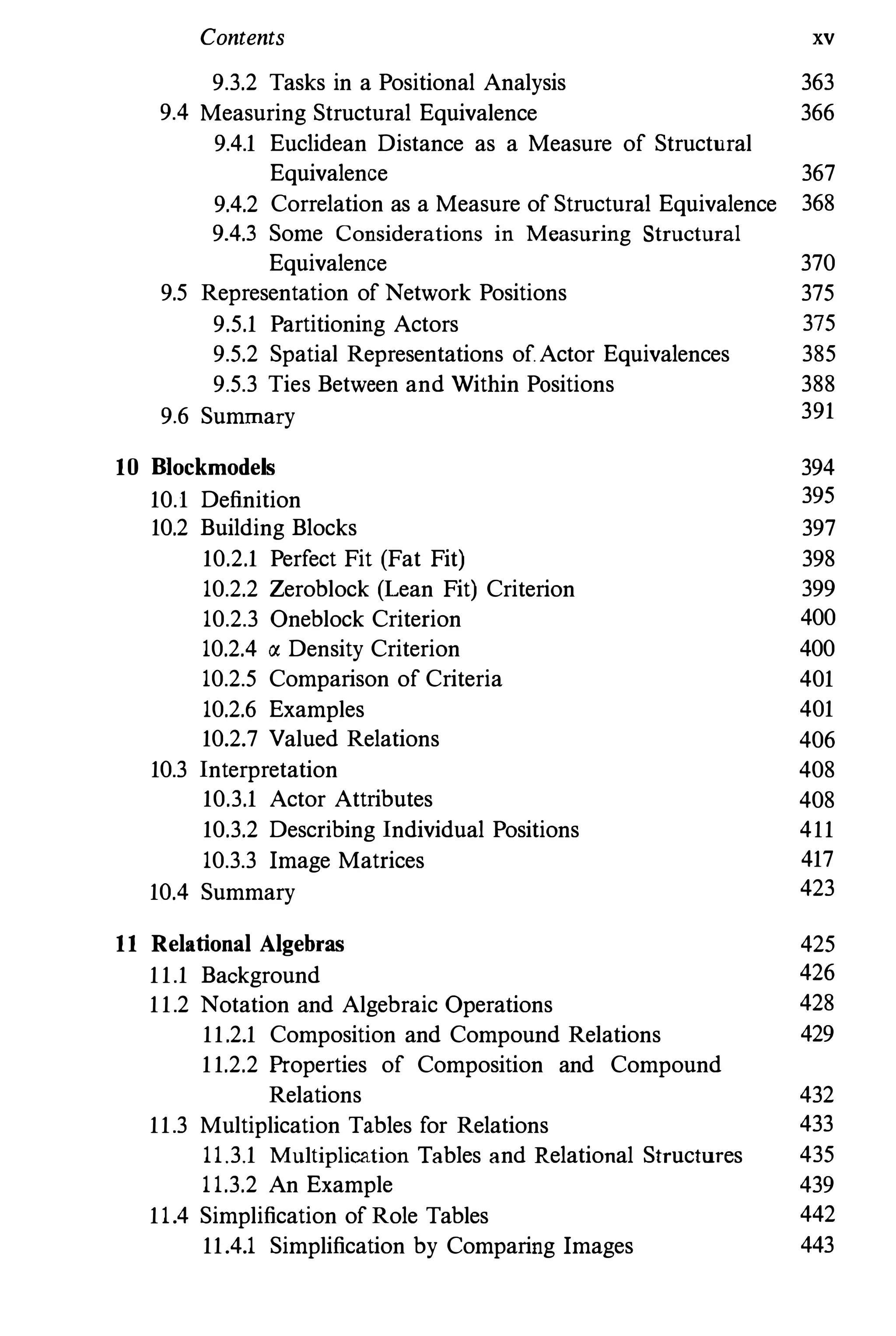 Contents xv
9.3.2 Tasks in a Positional Analysis 363
9.4 Measuring Structural Equivalence 366
9.4.1 Euclidean Distance as a Measure of Structural
Equivalence 367
9.4.2 Correlation as a Measure of Structural Equivalence 368
9.4.3 Some Considerations in Measuring Structural
Equivalence 370
9.5 Representation of Network Positions 375
9.5.1 Partitioning Actors 375
9.5.2 Spatial Representations of.Actor Equivalences 385
9.5.3 Ties Between and Within Positions 388
9.6 Summary 391
10 B1ockmodels 394
10.1 Definition 395
10.2 Building Blocks 397
10.2.1 Perfect Fit (Fat Fit) 398
10.2.2 Zeroblock (Lean Fit) Criterion 399
10.2.3 Oneblock Criterion 400
10.2.4 " Density Criterion 400
10.2.5 Comparison of Criteria 401
10.2.6 Examples 401
10.2.7 Valued Relations 406
10.3 Interpretation 408
10.3.1 Actor Attributes 408
10.3.2 Describing Individual Positions 411
10.3.3 Image Matrices 417
10.4 Summary 423
11 Relational Algebras 425
11.1 Background 426
11.2 Notation and Algebraic Operations 428
11.2.1 Composition and Compound Relations 429
11.2.2 Properties of Composition and Compound
Relations 432
11.3 Multiplication Tables for Relations 433
11.3.1 Multiplication Tables and Relational Structures 435
11.3.2 An Example 439
11.4 Simplification of Role Tables 442
11.4.1 Simplification by Comparing Images 443
 