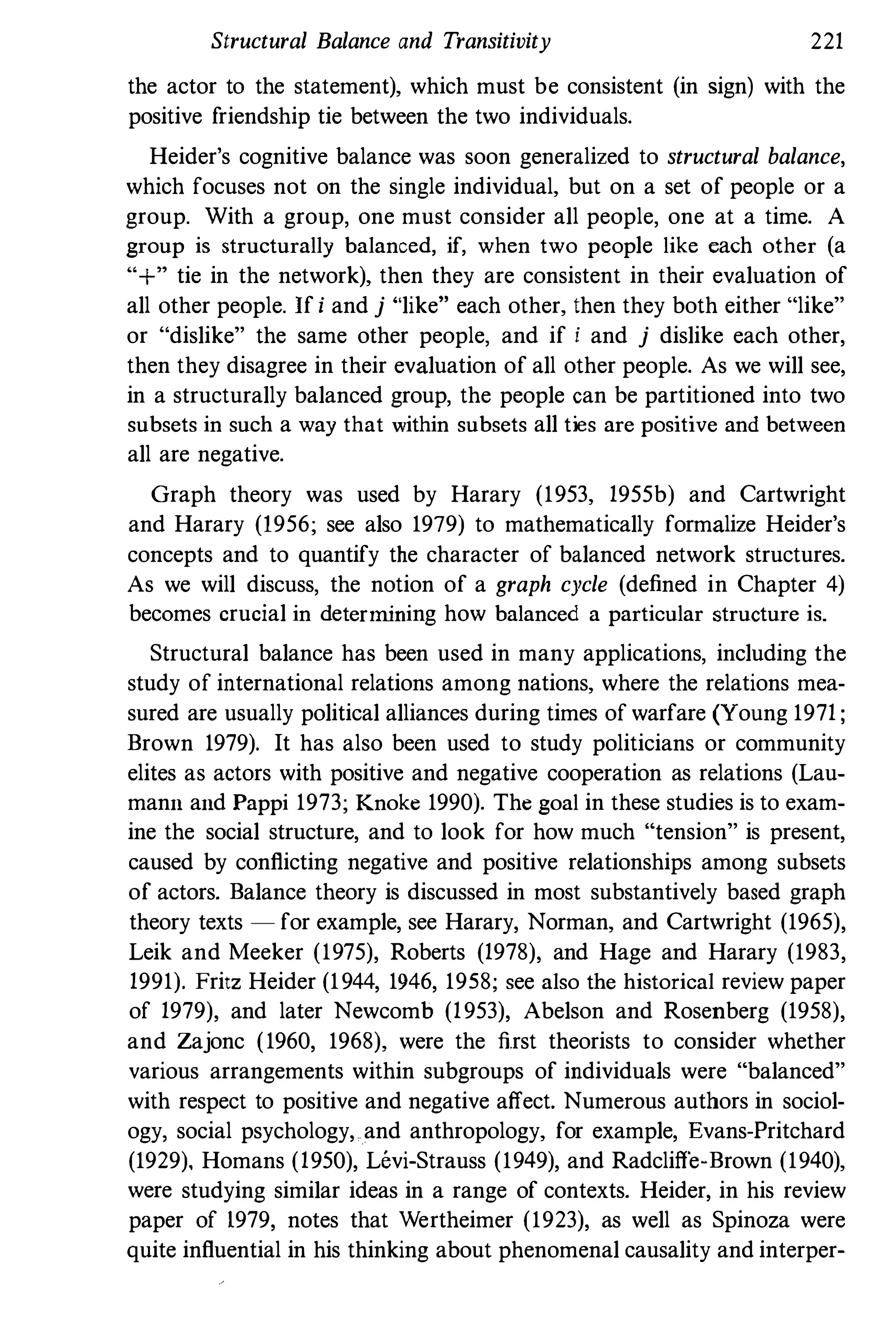 Structural Balance and Transitivity 221
the actor to the statement), which must be consistent (in sign) with the
positive friendship tie between the two individuals.
Heider's cognitive balance was soon generalized to structural balance,
which focuses not on the single individual, but on a set of people or a
group. With a group, one must consider all people, one at a time. A
group is structurally balanced, if, when two people like each other (a
"+" tie in the network), then they are consistent in their evaluation of
all other people. If i and j "like" each other, then they both either "like"
or "dislike" the same other people, and if i and j dislike each other,
then they disagree in their evaluation of all other people. As we will see,
in a structurally balanced group, the people can be partitioned into two
subsets in such a way that within subsets all ties are positive and between
all are negative.
Graph theory was used by Harary (1953, 1955b) and Cartwright
and Harary (1956; see also 1979) to mathematically formalize Heider's
concepts and to quantify the character of balanced network structures.
As we will discuss, the notion of a graph cycle (defined in Chapter 4)
becomes crucial in determining how balanced a particular structure is.
Structural balance has been used in many applications, including the
study of international relations among nations, where the relations mea­
sured are usually political alliances during times of warfare (Young 1971 ;
Brown 1979). It has also been used to study politicians or community
elites as actors with positive and negative cooperation as relations (Lau­
mann and Pappi 1973; Knoke 1990). The goal in these studies is to exam­
ine the social structure, and to look for how much "tension" is present,
caused by conflicting negative and positive relationships among subsets
of actors. Balance theory is discussed in most substantively based graph
theory texts - for example, see Harary, Norman, and Cartwright (1965),
Leik and Meeker (1975), Roberts (1978), and Hage and Harary (1983,
1991). Fritz Heider (1944, 1946, 1958; see also the historical review paper
of 1979), and later Newcomb (1953), Abelson and Rosenberg (1958),
and Zajonc (1960, 1968), were the first theorists to consider whether
various arrangements within subgroups of individuals were "balanced"
with respect to positive and negative affect. Numerous authors in sociol­
ogy, social psychology, and anthropology, for example, Evans-Pritchard
(1929), Homans (1950), Levi-Strauss (1949), and Radcliffe-Brown (1940),
were studying similar ideas in a range of contexts. Heider, in his review
paper of 1979, notes that Wertheimer (1923), as well as Spinoza were
quite influential in his thinking about phenomenal causality and interper-
 