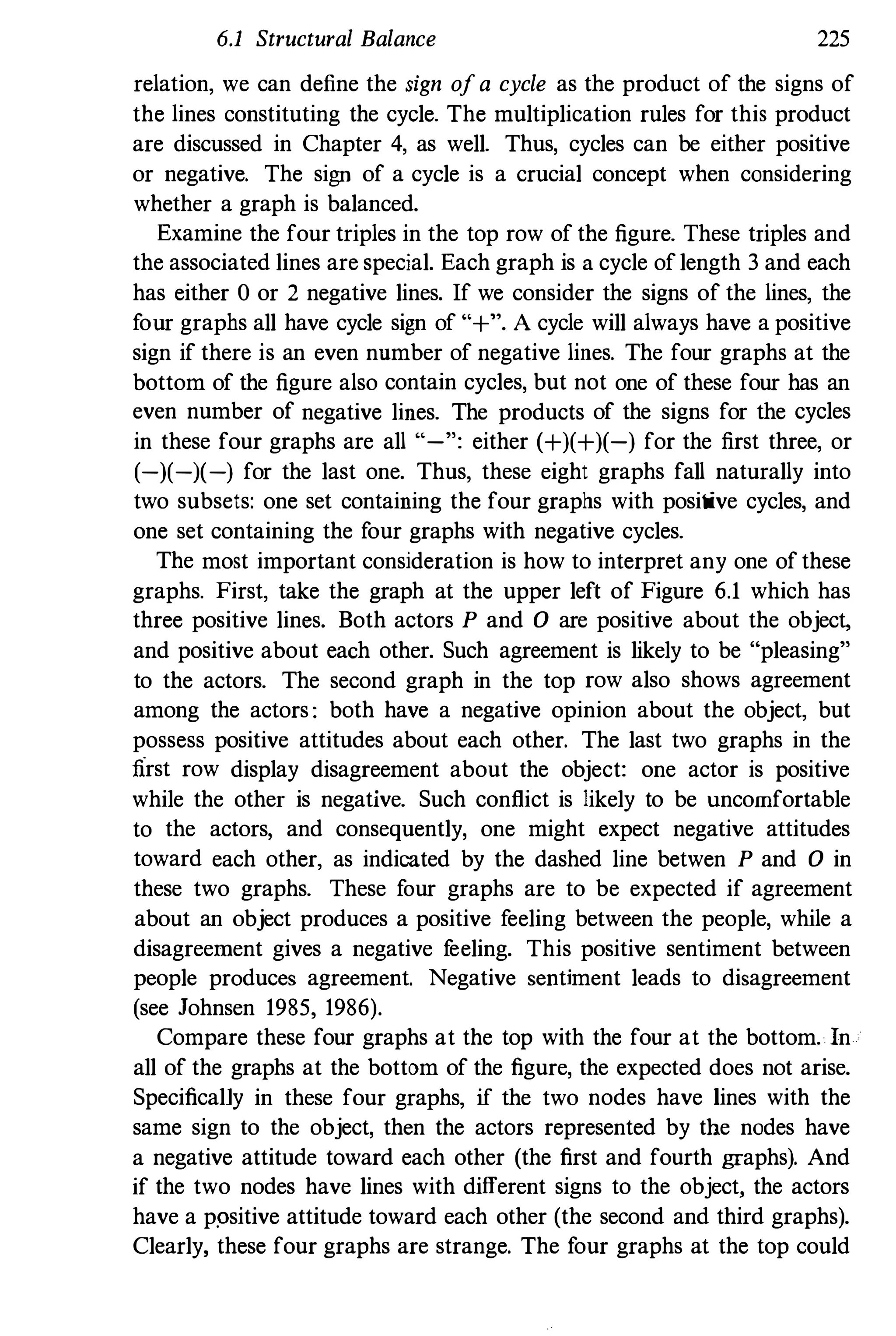 6.1 Structural Balance 225
relation, we can define the sign ofa cycle as the product of the signs of
the lines constituting the cycle. The multiplication rules for this product
are discussed in Chapter 4, as well. Thus, cycles can be either positive
or negative. The sign of a cycle is a crucial concept when considering
whether a graph is balanced.
Examine the four triples in the top row of the figure. These triples and
the associated lines are special. Each graph is a cycle of length 3 and each
has either 0 or 2 negative lines. If we consider the signs of the lines, the
four graphs all have cycle sign of "+". A cycle will always have a positive
sign if there is an even nnmber of negative lines. The four graphs at the
bottom of the figure also contain cycles, but not one of these four has an
even number of negative lines. The products of the signs for the cycles
in these four graphs are all "-": either (+)(+)(-) for the first three, or
(-)(-)(-) for the last one. Thus, these eight graphs fall naturally into
two subsets: one set containing the four graphs with positive cycles, and
one set containing the four graphs with negative cycles.
The most important consideration is how to interpret any one of these
graphs. First, take the graph at the upper left of Figure 6.1 which has
three positive lines. Both actors P and 0 are positive about the object,
and positive about each other. Such agreement is likely to be "pleasing"
to the actors. The second graph in the top row also shows agreement
among the actors : both have a negative opinion about the object, but
possess positive attitudes about each other. The last two graphs in the
nrst row display disagreement about the object: one actor is positive
while the other is negative. Such conflict is likely to be uncomfortable
to the actors, and consequently, one might expect negative attitudes
toward each other, as indicated by the dashed line betwen P and 0 in
these two graphs. These four graphs are to be expected if agreement
about an object produces a positive feeling between the people, while a
disagreement gives a negative feeling. This positive sentiment between
people produces agreement. Negative sentiment leads to disagreement
(see Johnsen 1985, 1986).
Compare these four graphs at the top with the four at the bottom. In
all of the graphs at the bottom of the figure, the expected does not arise.
Specifically in these four graphs, if the two nodes have lines with the
same sign to the object, then the actors represented by the nodes have
a negative attitude toward each other (the first and fourth graphs). And
if the two nodes have lines with different signs to the object, the actors
have a ppsitive attitude toward each other (the second and third graphs).
Clearly, these four graphs are strange. The four graphs at the top could
 