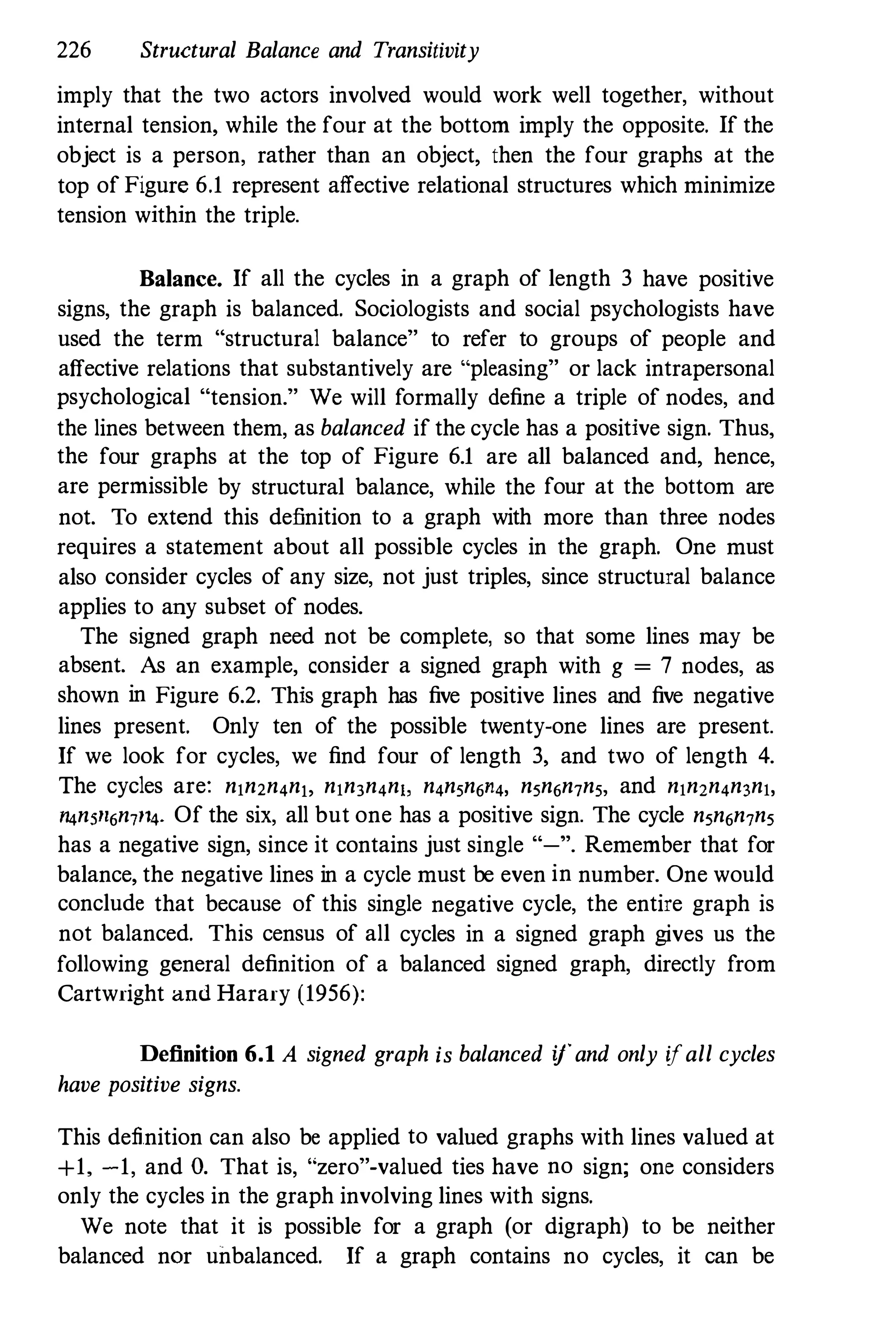 226 Structural Balance and Transitivity
imply that the two actors involved would work well together, without
internal tension, while the four at the bottom imply the opposite. If the
object is a person, rather than an object, then the four graphs at the
top of Figure 6.1 represent affective relational structures which minimize
tension within the triple.
Balance. If all the cycles in a graph of length 3 have positive
signs, the graph is balanced. Sociologists and social psychologists have
used the term "structural balance" to refer to groups of people and
affective relations that substantively are "pleasing" or lack intrapersonal
psychological "tension." We will formally define a triple of nodes, and
the lines between them, as balanced if the cycle has a positive sign. Thus,
the four graphs at the top of Figure 6.1 are all balanced and, hence,
are permissible by structural balance, while the four at the bottom are
not. To extend this definition to a graph with more than three nodes
requires a statement about all possible cycles in the graph. One must
also consider cycles of any size, not just triples, since structural balance
applies to any subset of nodes.
The signed graph need not be complete, so that some lines may be
absent. As an example, consider a signed graph with g = 7 nodes, as
shown in Figure 6.2. This graph has five positive lines and five negative
lines present. Only ten of the possible twenty-one lines are present.
If we look for cycles, we find four of length 3, and two of length 4.
The cycles are: nln2n4nt, nln3n4nl, n4nSn6H4, n5n6n7nS. and nln2n4n3nl,
I4n5fl6n,l4. Of the six, all but one has a positive sign. The cycle n5n6n,n5
has a negative sign, since it contains just single "-". Remember that for
balance, the negative lines in a cycle must be even in number. One would
conclude that because of this single negative cycle, the entire graph is
not balanced. This census of all cycles in a signed graph gives us the
following general definition of a balanced signed graph, directly from
Cartwright ami Harary (1956):
Definition 6.1 A signed graph is balanced ifand only ifall cycles
have positive signs.
This definition can also be applied to valued graphs with lines valued at
+1, -1, and O. That is, "zero"-valued ties have no sign; one considers
only the cycles in the graph involving lines with signs.
We note that it is possible for a graph (or digraph) to be neither
balanced nor unbalanced. If a graph contains no cycles, it can be
 