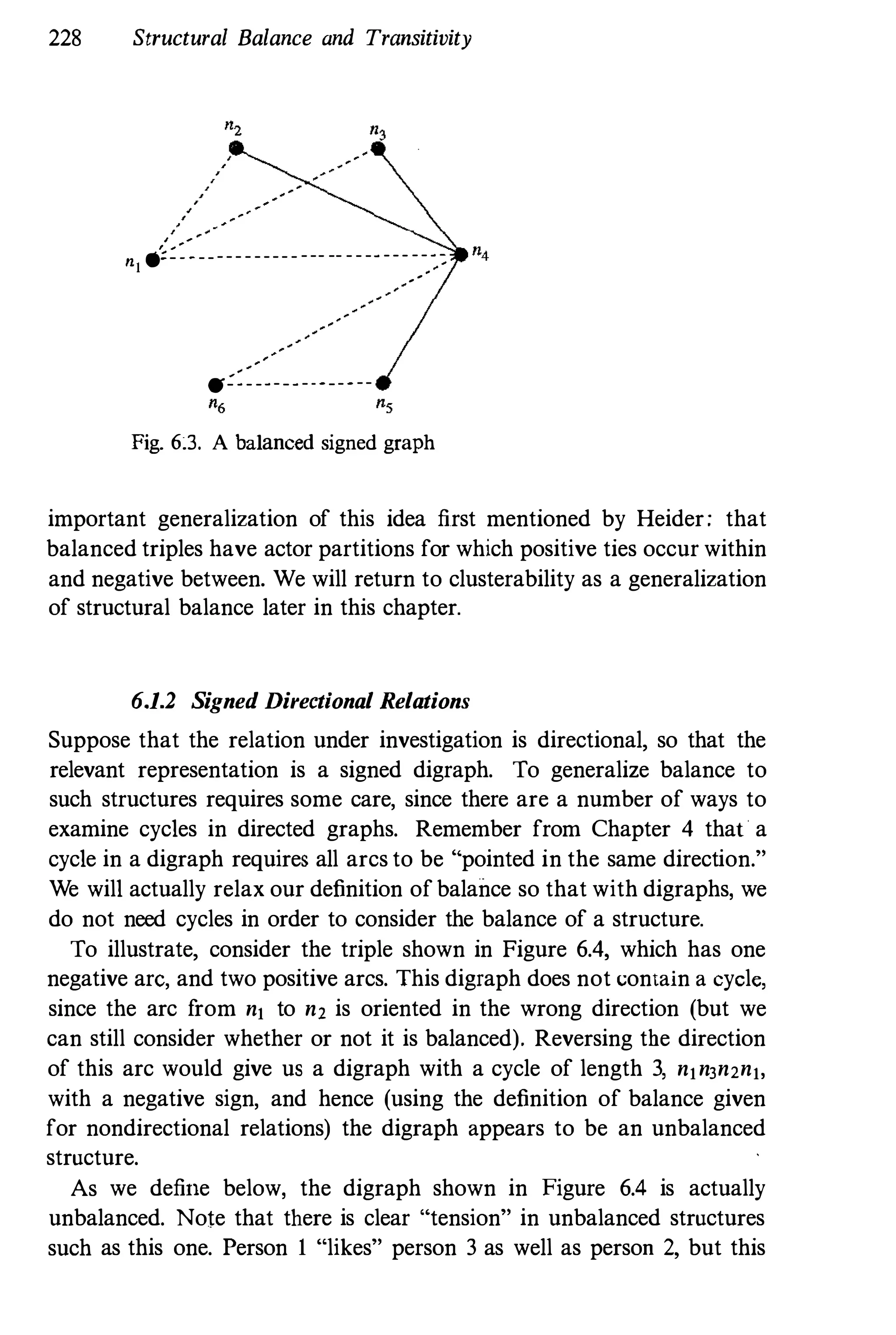 228 Structural Balance and Transitivity
, "
"
n1 .;:::-------------- -- -------,
-,-,::
tf:=--------------
Fig. 63. A balanced signed graph
important generalization of this idea first mentioned by Heider; that
balanced triples have actor partitions for which positive ties occur within
and negative between. We will return to clusterability as a generalization
of structural balance later in this chapter.
6,1.2 Signed Directional Relations
Suppose that the relation under investigation is directional, so that the
relevant representation is a signed digraph. To generalize balance to
such structures requires some care, since there are a number of ways to
examine cycles in directed graphs. Remember from Chapter 4 that a
cycle in a digraph requires all arcs to be "pointed in the same direction."
We will actually relax our definition of balance so that with digraphs, we
do not need cycles in order to consider the balance of a structure.
To illustrate, consider the triple shown in Figure 6.4, which has one
negative are, and two positive arcs. This digraph does not contain a cycle,
since the arc from nj to n2 is oriented in the wrong direction (but we
can still consider whether or not it is balanced). Reversing the direction
of this arc would give us a digraph with a cycle of length 3, njn3n2nj,
with a negative sign, and hence (using the definition of balance given
for nondirectional relations) the digraph appears to be an unbalanced
structure.
As we define below, the digraph shown in Figure 6.4 is actually
unbalanced. Note that there is clear "tension" in unbalanced structures
such as this one. Person I "likes" person 3 as well as person 2, but this
 