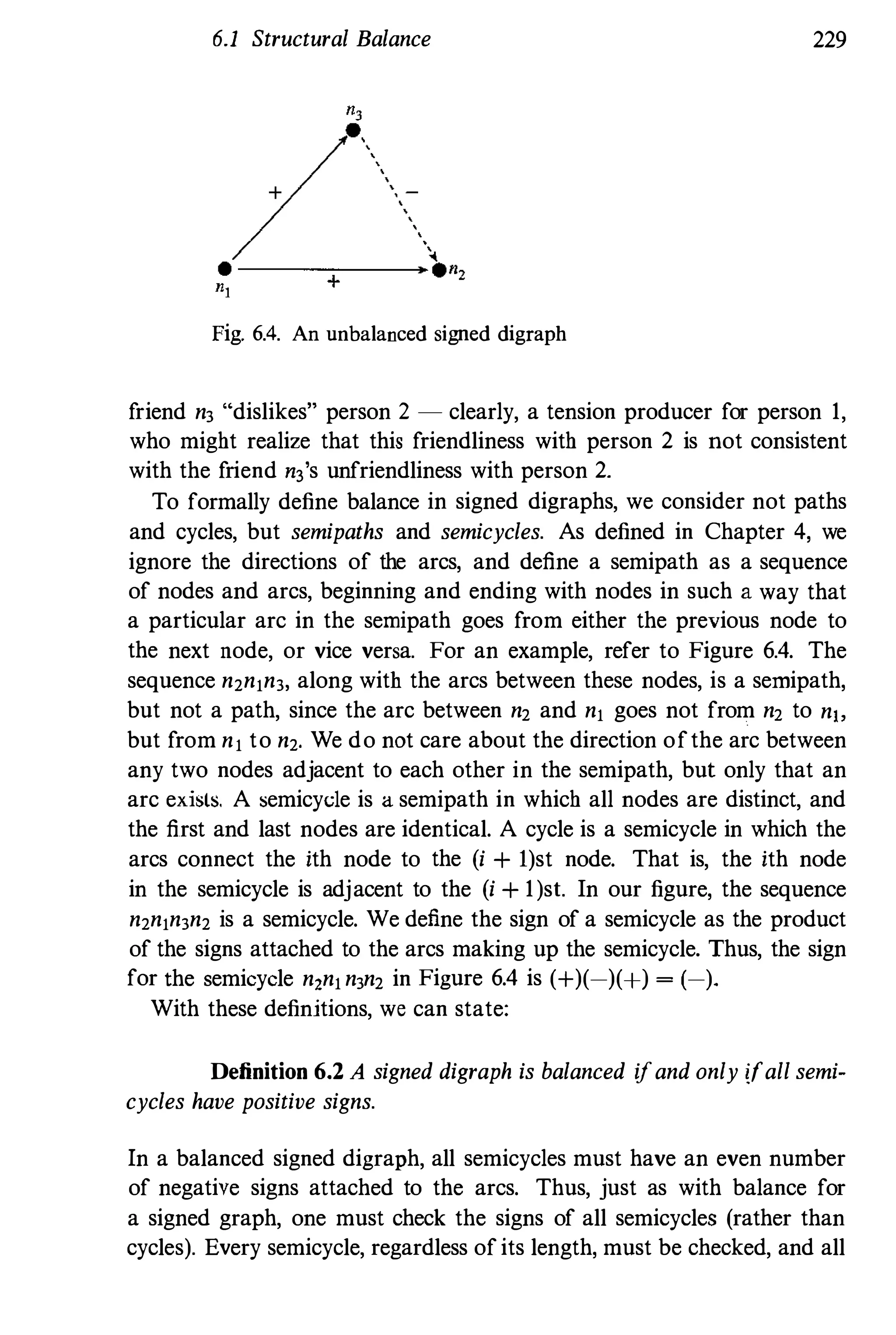 6.1 Structural Balance 229
Fig. 6.4. An unbalanced signed digraph
friend n3 "dislikes" person 2 - clearly, a tension producer for person 1,
who might realize that this friendliness with person 2 is not consistent
with the friend n3s unfriendliness with person 2.
To formally define balance in signed digraphs, we consider not paths
and cycles, but semipaths and semicycles. As defined in Chapter 4, we
ignore the directions of the arcs, and define a semipath as a sequence
of nodes and arcs, beginning and ending with nodes in such a way that
a particular arc in the semipath goes from either the previous node to
the next node, or vice versa. For an example, refer to Figure 6.4. The
sequence n,n,n3, along with the arcs between these nodes, is a semipath,
but not a path, since the arc between n, and n, goes not from n, to nlo
but from n, to n,. We do not care about the direction ofthe arc between
any two nodes adjacent to each other in the semipath, but only that an
arc exi�ts. A semicyde is a semipath in which all nodes are distinct, and
the first and last nodes are identical. A cycle is a semicycle in which the
arcs connect the ith node to the (i + l)st node. That is, the ith node
in the semicycle is adjacent to the (i + 1)sl. In our figure, the sequence
n,n,n3n, is a semicycle. We define the sign of a semicycle as the product
of the signs attached to the arcs making up the semicycle. Thus, the sign
for the semicycle n,n,n3n, in Figure 6.4 is (+)(-)(+) � (-).
With these definitions, we can state:
Definition 6.2 A signed digraph is balanced ifand only ifall semi­
cycles have positive signs.
In a balanced signed digraph, all semicycles must have an even number
of negative signs attached to the arcs. Thus, just as with balance for
a signed graph, one must check the signs of all semicycles (rather than
cycles). Every semicycle, regardless of its length, must be checked, and all
 