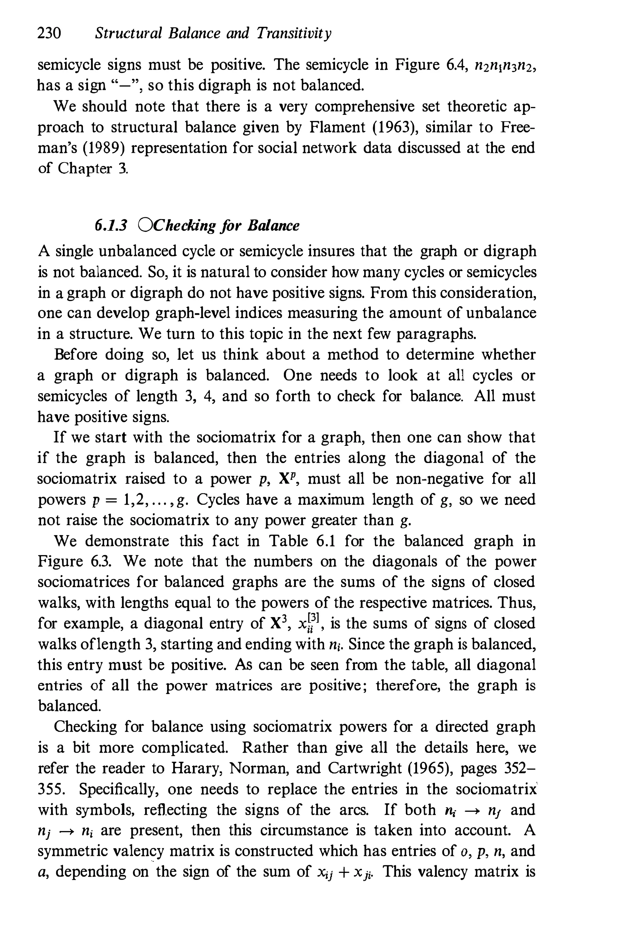 230 Structural Balance and Transitivity
semicycle signs must be positive. The semicycle in Figure 6.4, n2n,n3n2,
has a sign "-", so this digraph is not balanced.
We should note that there is a very comprehensive set theoretic ap­
proach to structural balance given by Flament (1963), similar to Free­
man's (1989) representation for social network data discussed at the end
of Chapter 3.
6.1.3 OChecking for Balance
A single unbalanced cycle or semicycle insures that the graph or digraph
is not balanced. So, it is natural to consider how many cycles or semicycles
in a graph or digraph do not have positive signs. From this consideration,
one can develop graph-level indices measuring the amount of unbalance
in a structure. We turn to this topic in the next few paragraphs.
Before doing so, let us think about a method to determine whether
a graph or digraph is balanced. One needs to look at all cycles or
semicycles of length 3, 4, and so forth to check for balance. All must
have positive signs.
If we start with the sociomatrix for a graph, then one can show that
if the graph is balanced, then the entries along the diagonal of the
sociomatrix raised to a power p, XP, must all be non-negative for all
powers p = 1,2, . . . , g. Cycles have a maximum length of g, so we need
not raise the sociomatrix to any power greater than g.
We demonstrate this fact in Table 6.1 for the balanced graph in
Figure 6.3. We note that the numbers on the diagonals of the power
sociomatrices for balanced graphs are the sums of the signs of closed
walks, with lengths equal to the powers of the respective matrices. Thus,
for example, a diagonal entry of X3, xWl , is the sums of signs of closed
walks oflength 3, starting and ending with ni. Since the graph is balanced,
this entry must be positive. As can be seen from the table, all diagonal
entries of all the power matrices are positive; therefore, the graph is
balanced.
Checking for balance using sociomatrix powers for a directed graph
is a bit more complicated. Rather than give all the details here, we
refer the reader to Harary, Norman, and Cartwright (1965), pages 352-
355. Specifically, one needs to replace the entries in the sociomatrix
with symbols, reflecting the signs of the arcs. If both ", ---> nl and
nj � ni are present, then this circumstance is taken into account. A
symmetric valency matrix is constructed which has entries of 0, p, n, and
a, depending on the sign of the sum of xij + xji. This valency matrix is
 
