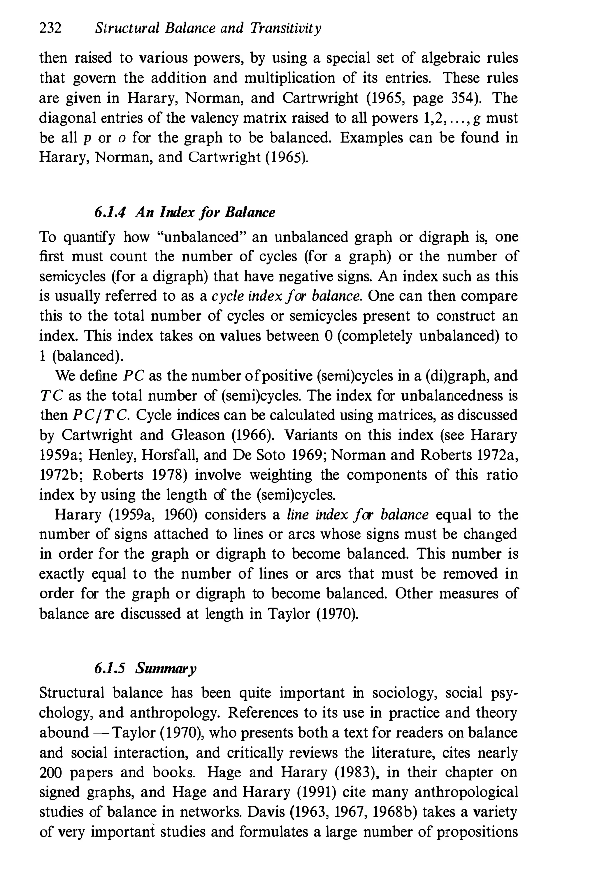 232 Structural Balance and Transitivity
then raised to various powers, by using a special set of algebraic rules
that govern the addition and multiplication of its entries. These rules
are given in Harary, Norman, and Cartrwright (1965, page 354). The
diagonal entries of the valency matrix raised to all powers 1,2, . . . , g must
be all p or a for the graph to be balanced. Examples can be found in
Harary, Norman, and Cartwright (1965).
6.1.4 An Index for Balance
To quantify how "unbalanced" an unbalanced graph or digraph is, one
first must count the number of cycles (for a graph) or the number of
semicycles (for a digraph) that have negative signs. An index such as this
is usually referred to as a cycle indexfor balance. One can then compare
this to the total number of cycles or semicycles present to construct an
index. This index takes on values between 0 (completely unbalanced) to
1 (balanced).
We define PC as the number ofpositive (semi)cycles in a (di)graph, and
TC as the total number of (semi)cycles. The index for unbalancedness is
then PCITC. Cycle indices can be calculated using matrices, as discussed
by Cartwright and Gleason (1966). Variants on this index (see Harary
1959a; Henley, Horsfall, and De Soto 1969; Norman and Roberts 1972a,
1972b; Roberts 1978) involve weighting the components of this ratio
index by using the length of the (semi)cycles.
Harary (19590, 1960) considers a line index for balance equal to the
number of signs attached to lines or arcs whose signs must be changed
in order for the graph or digraph to become balanced. This number is
exactly equal to the number of lines or arcs that must be removed in
order for the graph or digraph to become balanced. Other measures of
balance are discussed at length in Taylor (1970).
6.1.5 Summary
Structnral balance has been quite important in sociology, social psy·
chology, and anthropology. References to its use in practice and theory
abound - Taylor (1970), who presents both a text for readers on balance
and social interaction, and critically reviews the literature, cites nearly
200 papers and books. Hage and Harary (1983), in their chapter on
signed graphs, and Hage and Harary (1991) cite many anthropological
studies of balance in networks. Davis (1963, 1967, 1968b) takes a variety
of very important studies and formulates a large number of propositions
 