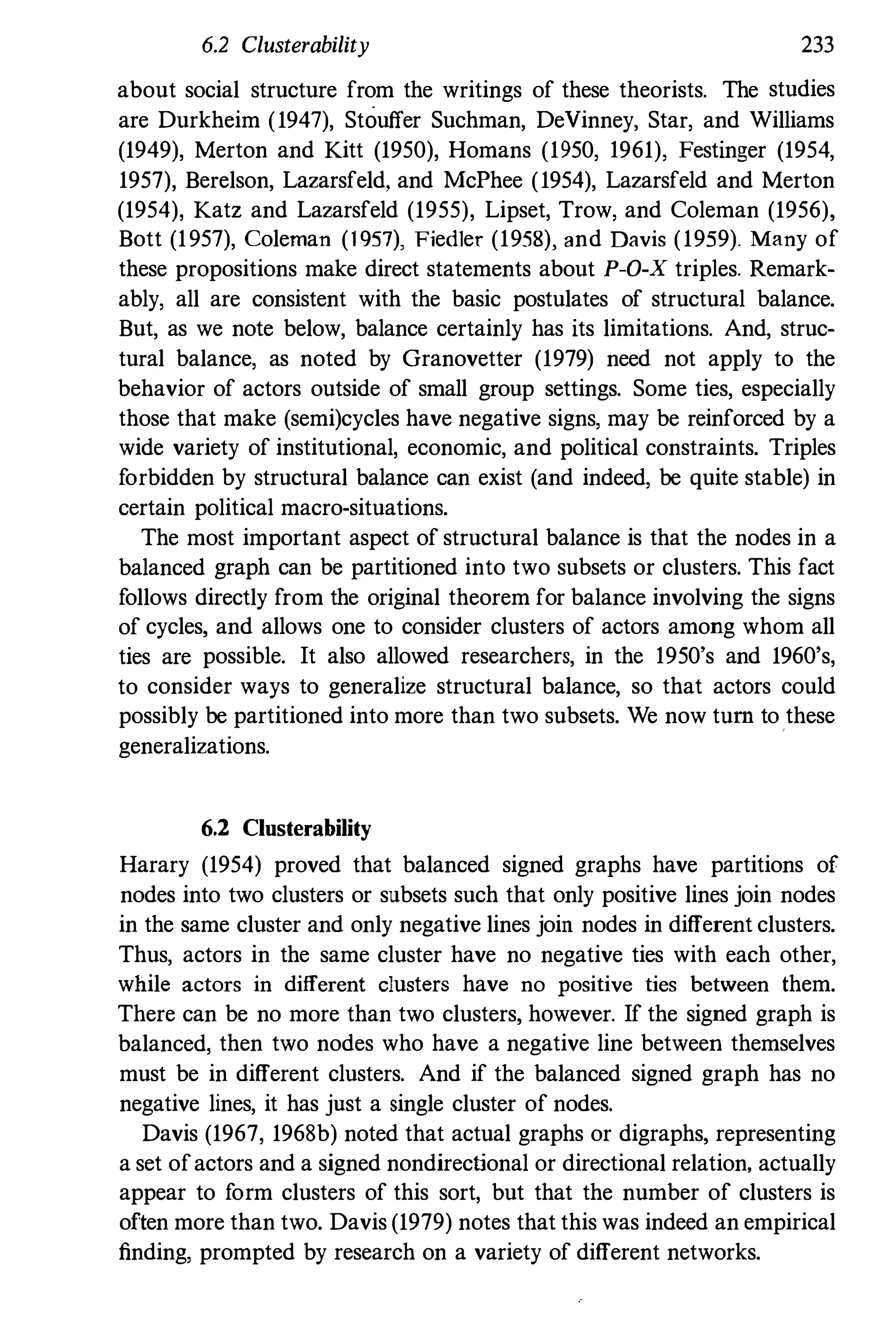 6.2 Clusterability 233
about social structure from the writings of these theorists. The studies
are Durkheim (1947), Stouffer Suchman, DeVinney, Star, and Williams
(1949), Merton and Kitt (1950), Homans (1950, 1961), Festinger (1954,
1957), Berelson, Lazarsfeld, and McPhee (1954), Lazarsfeld and Merton
(1954), Katz and Lazarsfeld (1955), Lipset, Trow, and Coleman (1956),
Bott (1957), Coleman (1 957), Fiedler (1958), and Davis (1959). Many of
these propositions make direct statements about P-O-X triples. Remark­
ably, all are consistent with the basic postulates of structural balance.
But, as we note below, balance certainly has its limitations. And, struc­
tural balance, as noted by Granovetter (1979) need not apply to the
behavior of actors outside of small group settings. Some ties, especially
those that make (semi)cycles have negative signs, may be reinforced by a
wide variety of institutional, economic, and political constraints. Triples
forbidden by structural balance can exist (and indeed, be quite stable) in
certain political macro-situations.
The most important aspect of structural balance is that the nodes in a
balanced graph can be partitioned into two subsets or clusters. This fact
follows directly from the original theorem for balance involving the signs
of cycles, and allows one to consider clusters of actors among whom all
ties are possible. It also allowed researchers, in the 1950's and 1960's,
to consider ways to generalize structural balance, so that actors could
possibly be partitioned into more than two subsets. We now tum to these
generalizations.
6.2 Clusterability
Harary (1954) proved that balanced signed graphs have partitions of
nodes into two clusters or subsets such that only positive lines join nodes
in the same cluster and only negative lines join nodes in different clusters.
Thus, actors in the same cluster have no negative ties with each other,
while actors in different clusters have no positive ties between them.
There can be no more than two clusters, however. If the signed graph is
balanced, then two nodes who have a negative line between themselves
must be in different clusters. And if the balanced signed graph has no
negative lines, it has jnst a single cluster of nodes.
Davis (1967, 1968b) noted that actual graphs or digraphs, representing
a set ofactors and a signed nondirectional or directional relation, actually
appear to form clusters of this sort, but that the number of clusters is
often more than two. Davis (1979) notes that this was indeed an empirical
finding, prompted by research on a variety of different networks.
 