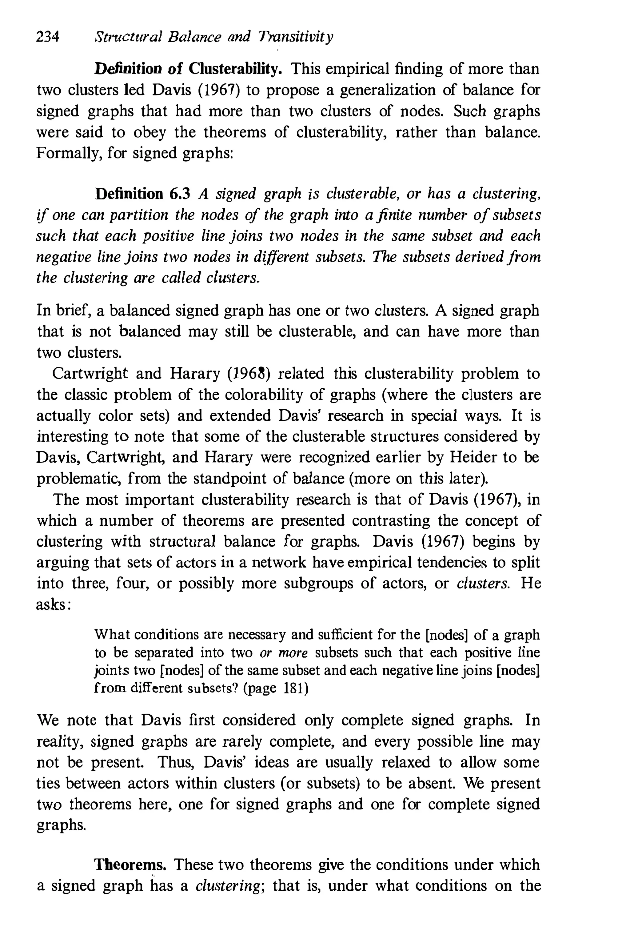 234 Structural Balance and Transitivity
Definition of Clusterability. This empirical finding of more than
two clusters led Davis (1967) to propose a generalization of balance for
signed graphs that had more than two clusters of nodes. Such graphs
were said to obey the theorems of clusterability, rather than balance.
Formally, for signed graphs:
Definition 6.3 A signed graph is clusterable, or has a clustering,
if one can partition the nodes of the graph into afinite number ofsubsets
such that each positive line joins two nodes in the same subset and each
negative linejoins two nodes in different subsets. The subsets derivedfrom
the clustering are called clusters.
In brief, a balanced signed graph has one or two clusters. A signed graph
that is not balanced may still be clusterable, and can have more than
two clusters.
Cartwright and Harary (1968) related this clusterability problem to
the classic problem of the colorability of graphs (where the clusters are
actually color sets) and extended Davis' research in special ways. It is
interesting to note that some of the clusterable structures considered by
Davis, Cartwright, and Harary were recognized earlier by Heider to be
problematic, from the standpoint of balance (more on this later).
The most important clusterability research is that of Davis (1967), in
which a number of theorems are presented contrasting the concept of
clustering with structural balance for graphs. Davis (1967) begins by
arguing that sets of actors in a network have empirical tendencie� to split
into three, four, or possibly more snbgroups of actors, or clusters. He
asks:
What conditions are necessary and sufficient for the [nodes] of a graph
to be separated into two or more subsets such that each positive line
joints two [nodes] ofthe same subset and each negative line joins [nodes]
from different subsets? (page 181)
We note that Davis first considered only complete signed graphs. In
reality, signed graphs are rarely complete, and every possible line may
not be present. Thus, Davis' ideas are usually relaxed to allow some
ties between actors within clusters (or subsets) to be absent. We present
two theorems here, one for signed graphs and one for complete signed
graphs.
Theorems. These two theorems give the conditions under which
a signed graph has a clustering; that is, under what conditions on the
 