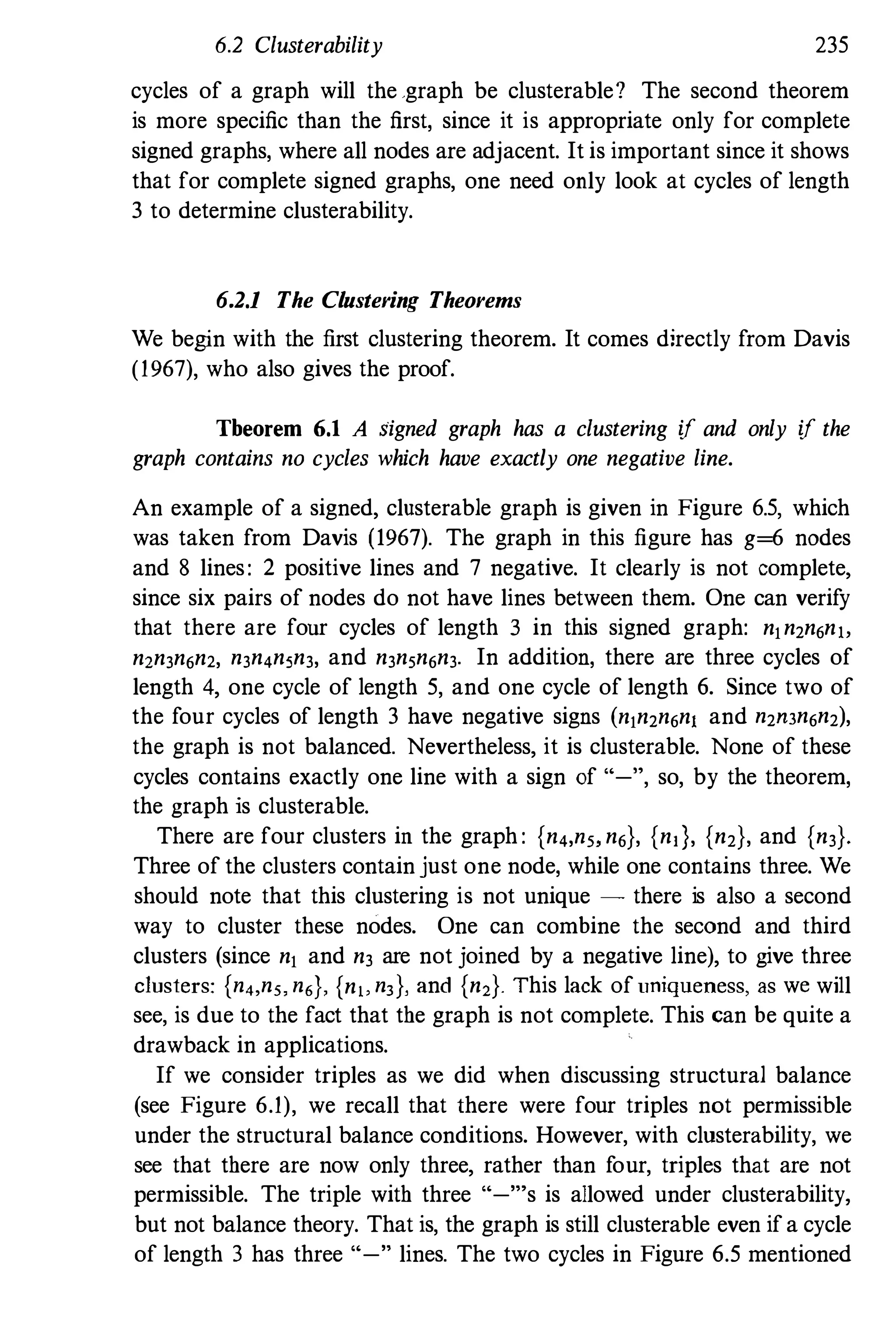6.2 Clusterability 235
cycles of a graph will the .graph be clusterable? The second theorem
is more specific than the first, since it is appropriate only for complete
signed graphs, where all nodes are adjacent. It is important since it shows
that for complete signed graphs, one need only look at cycles of length
3 to determine clusterability.
6.2.1 The Clustering Theorems
We begin with the first clustering theorem. It comes directly from Davis
(1967), who also gives the proof.
Tbeorem 6.1 A signed graph has a clustering if and only if the
graph contains no cycles which have exactly one negative line.
An example of a signed, clusterable graph is given in Figure 6.5, which
was taken from Davis (1967). The graph in this figure has g=6 nodes
and 8 lines: 2 positive lines and 7 negative. It clearly is not complete,
since six pairs of nodes do not have lines between them. One can verify
that there are fonr cycles of length 3 in this signed graph: n1n,n6n"
n2n3n6n2, n3n4nSn3, and n3nSn6n3. In addition, there are three cycles of
length 4, one cycle of length 5, and one cycle of length 6. Since two of
the four cycles of length 3 have negative signs (n1n,n6n1 and n,",n6n,),
the graph is not balanced. Nevertheless, it is clusterable. None of these
cycles contains exactly one line with a sign of "-", so, by the theorem,
the graph is clusterable.
There are four clusters in the graph : {n4,n" n6}, {nd, {n,}, and {n3}'
Three of the clusters contain just one node, while one contains three. We
should note that this clustering is not unique - there is also a second
way to cluster these nodes. One can combine the second and third
clusters (since n1 and n3 are not joined by a negative line), to give three
clusters: {n4,n" n6}, {n" n, }, and {n2}. This lack ofuniqueness, as we will
see, is due to the fact that the graph is not complete. This can be quite a
drawback in applications.
If we consider triples as we did when discussing structural balance
(see Figure 6.1), we recall that there were four triples not permissible
under the structural balance conditions. However, with clusterability, we
see that there are now only three, rather than four, triples that are not
permissible. The triple with three "-"'s is allowed under clusterability,
but not balance theory. That is, the graph is still clusterable even if a cycle
of length 3 has three "-" lines. The two cycles in Figure 6.5 mentioned
 