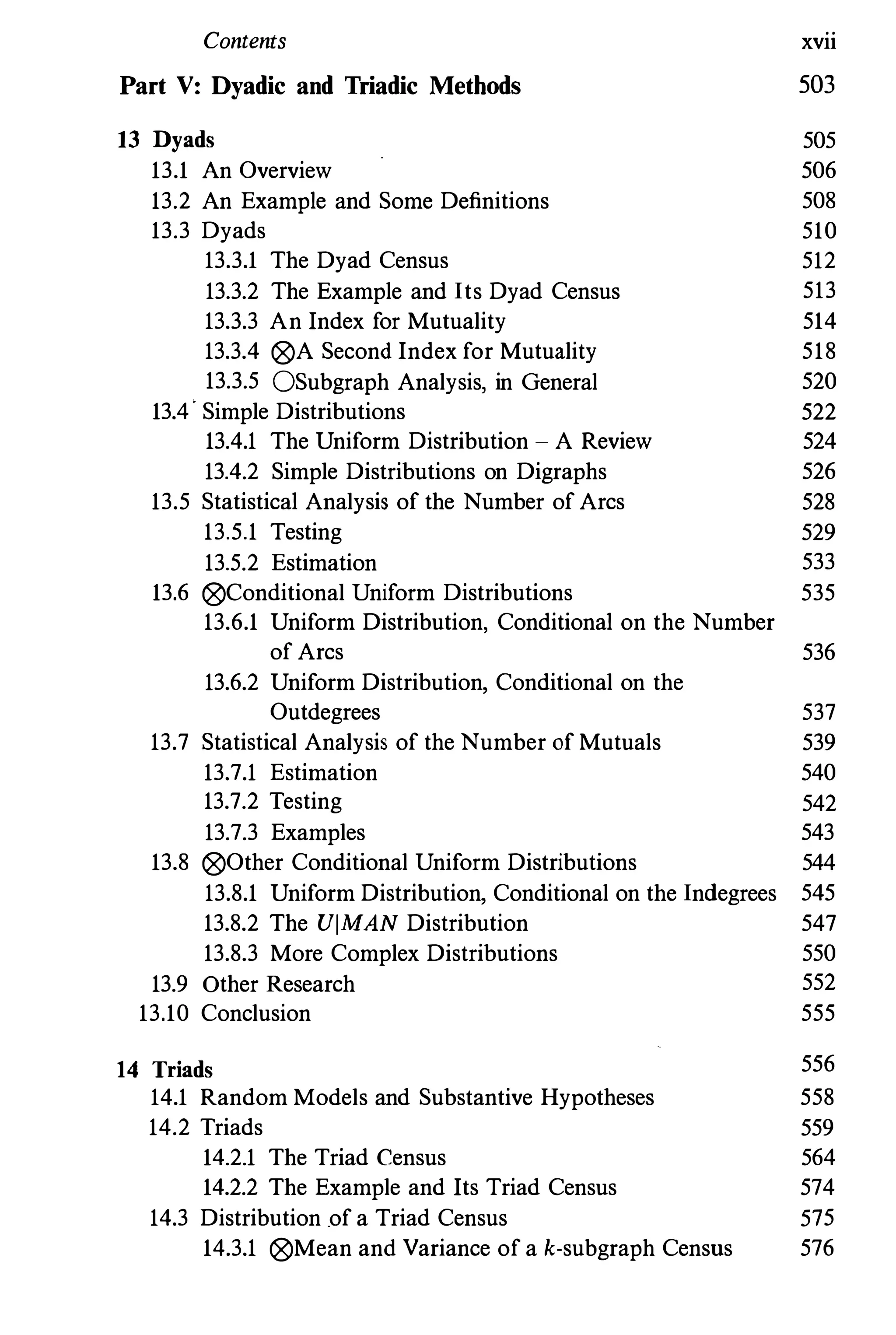 Contents xvii
Part V: Dyadic and Triadic Methods 503
13 Dyads 505
13.1 An Overview 506
13.2 An Example and Some Definitions 508
13.3 Dyads 510
13.3.1 The Dyad Census 512
13.3.2 The Example and Its Dyad Census 513
13.3.3 An Index for Mutuality 514
13.3.4 (8)A Second Index for Mutuality 518
13.3.5 OSubgraph Analysis, in General 520
13.4· Simple Distributions 522
13.4.1 The Uniform Distribution - A Review 524
13.4.2 Simple Distributions on Digraphs 526
13.5 Statistical Analysis of the Number of Arcs 528
13.5.1 Testing 529
13.5.2 Estimation 533
13.6 (8)Conditional Uniform Distributions 535
13.6.1 Uniform Distribution, Conditional on the Number
of Arcs 536
13.6.2 Uniform Distribution, Conditional on the
Outdegrees 537
13.7 Statistical Analysis of the Number of Mutuals 539
13.7.1 Estimation 540
13.7.2 Testing 542
13.7.3 Examples 543
13.8 (8)Other Conditional Uniform Distributions 544
13.8.1 Uniform Distribution, Conditional on the Indegrees 545
13.8.2 The UlMAN Distribution 547
13.8.3 More Complex Distributions 550
13.9 Other Research 552
13.10 Conclusion 555
14 Triads 556
14.1 Random Models and Substantive Hypotheses 558
14.2 Triads 559
14.2.1 The Triad Census 564
14.2.2 The Example and Its Triad Census 574
14.3 Distribution of a Triad Census 575
14.3.1 (8)Mean and Variance of a k-subgraph Census 576
 