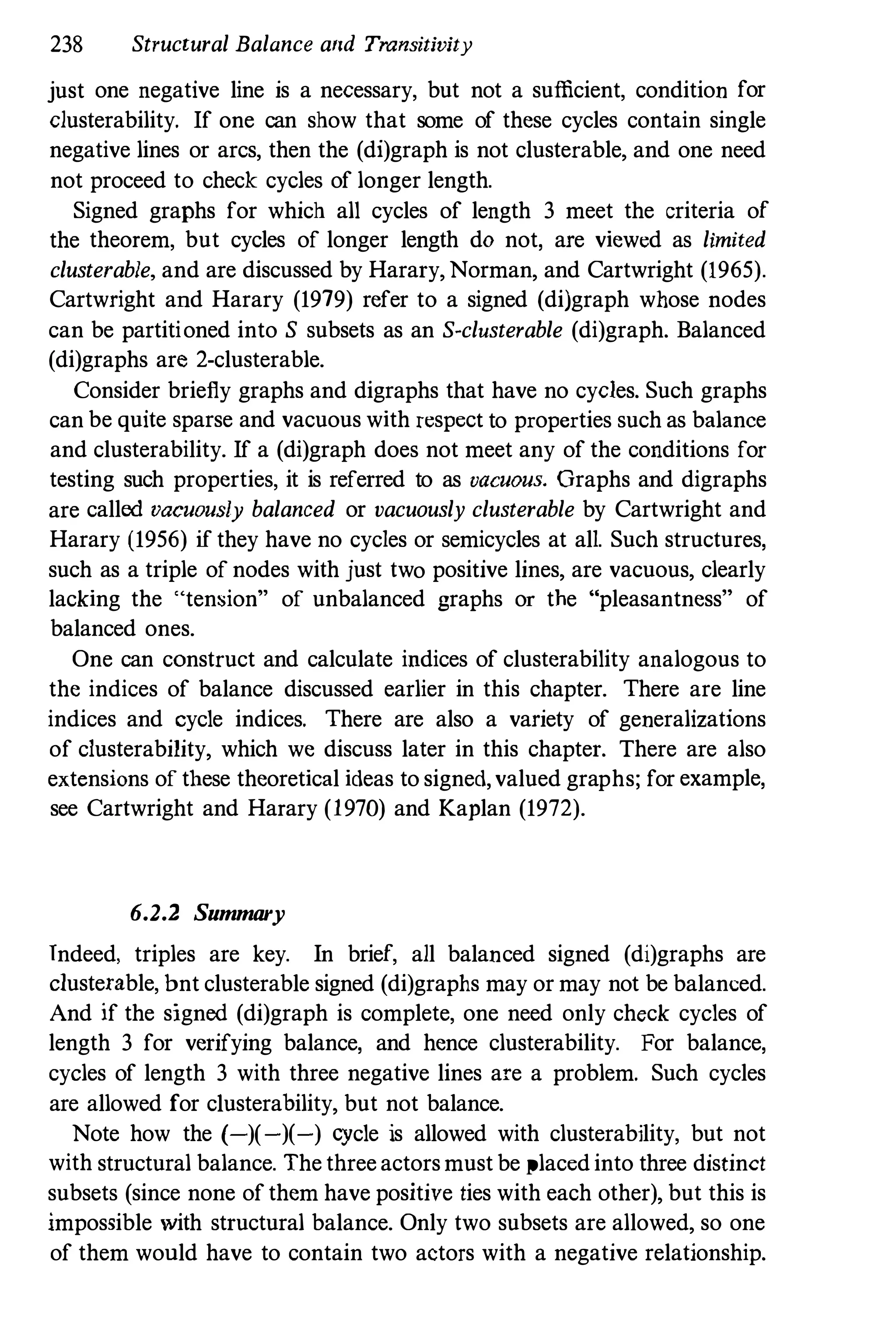 238 Structural Balance and Transitivity
just one negative line is a necessary, but not a sufficient, condition for
clusterability. If one can show that some of these cycles contain single
negative lines or arcs, then the (di)graph is not clusterable, and one need
not proceed to check cycles of longer length.
Signed graphs for which all cycles of length 3 meet the criteria of
the theorem, but cycles of longer length do not, are viewed as limited
clusterable, and are discussed by Harary, Norman, and Cartwright (1965).
Cartwright and Harary (1979) refer to a signed (di)graph whose nodes
can be partitioned into S subsets as an S-clusterable (di)graph. Balanced
(di)graphs are 2-clusterable.
Consider briefly graphs and digraphs that have no cycles. Such graphs
can be quite sparse and vacuous with respect to properties such as balance
and clusterability. If a (di)graph does not meet any of the conditions for
testing such properties, it is referred to as vacuous. Graphs and digraphs
are called vacuously balanced or vacuously clusterable by Cartwright and
Harary (1956) if they have no cycles or semicycles at all. Such structures,
such as a triple of nodes with just two positive lines, are vacuous, clearly
lacking the "tension" of unbalanced graphs or the "pleasantness" of
balanced ones.
One can construct and calculate iudices of clusterability analogous to
the indices of balance discussed earlier in this chapter. There are line
indices and cycle indices. There are also a variety of generalizations
of clusterability, which we discuss later in this chapter. There are also
extensions of these theoretical ideas to signed,valued graphs; for example,
see Cartwright and Harary (1970) and Kaplan (1972).
6.2.2 Summary
Indeed, triples are key. In brief, all balanced signed (di)graphs are
c1usterable, bnt clusterable signed (di)graphs may or may not be balanced.
And if the signed (di)graph is complete, one need only check cycles of
length 3 for verifying balance, and hence clusterability. For balance,
cycles of length 3 with three negative lines are a problem. Such cycles
are allowed for c1usterability, but not balance.
Note how the (-)(-)(-) cycle is allowed with clusterability, but not
with structural balance. The three actors must be placed into three distinct
subsets (since none of them have positive ties with each other), but this is
impossible with structural balance. Only two subsets are allowed, so one
of them would have to contain two actors with a negative relationship.
 