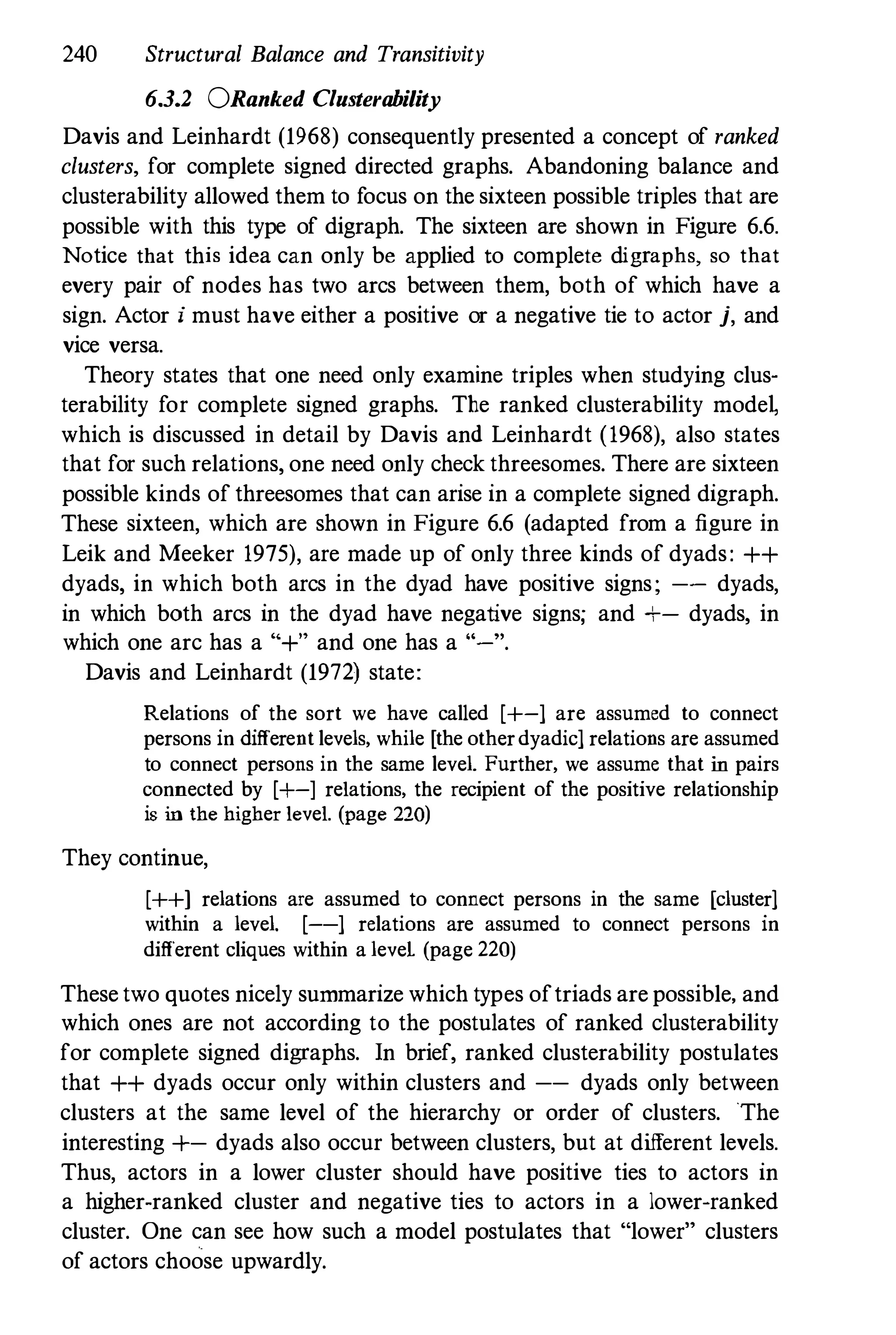 240 Structural Balance and Transitivity
6.3.2 ORanked Clusterability
Davis and Leinhardt (1968) consequently presented a concept of ranked
clusters, for complete signed directed graphs. Abandoning balance and
clusterability allowed them to focus on the sixteen possible triples that are
possible with this type of digraph. The sixteen are shown in Figure 6.6.
Notice that this idea can only be applied to complete digraphs, so that
every pair of nodes has two arcs between them, both of which have a
sign. Actor j must have either a positive or a negative tie to actor j, and
vice versa.
Theory slates that one need only examine triples when studying clus­
terability for complete signed graphs. The ranked clusterability mode�
which is discussed in detail by Davis and Leinhardt (1968), also states
that for such relations, one need only check threesomes. There are sixteen
possible kinds of threesomes that can arise in a complete signed digraph.
These sixteen, which are shown in Figure 6.6 (adapted from a figure in
Leik and Meeker 1975), are made up of only three kinds of dyads: ++
dyads, in which both arcs in the dyad have positive signs; -- dyads,
in which both arcs in the dyad have negative signs; and +- dyads, in
which one arc has a "+" and one has a "-".
Davis and Leinhardt (1972) state:
Relations of the sort we have called [+-] are assumed to connect
persons in different levels, while [the otherdyadic] relations are assumed
to connect persons in the same level. Further, we assume that in pairs
connected by [+-] relations, the recipient of the positive relationship
is in the higher level. (page 220)
They continue,
[++] relations are assumed to connect persons in the same [cluster1
within a level. [--] relations are assumed to connect persons in
different cliques within a leveL (page 220)
These two quotes nicely summarize which types oftriads are possible, and
which ones are not according to the postulates of ranked clusterability
for complete signed digraphs. In brief, ranked clusterability postulates
that ++ dyads occur only within clusters and -- dyads only between
clusters at the same level of the hierarchy or order of clusters. The
interesting +- dyads also occur between clusters, but at different levels.
Thus, actors in a lower cluster should have positive ties to actors in
a higher-ranked cluster and negative ties to actors in a lower-ranked
cluster. One can see how such a model postulates that "lower" clusters
of actors choose upwardly.
 