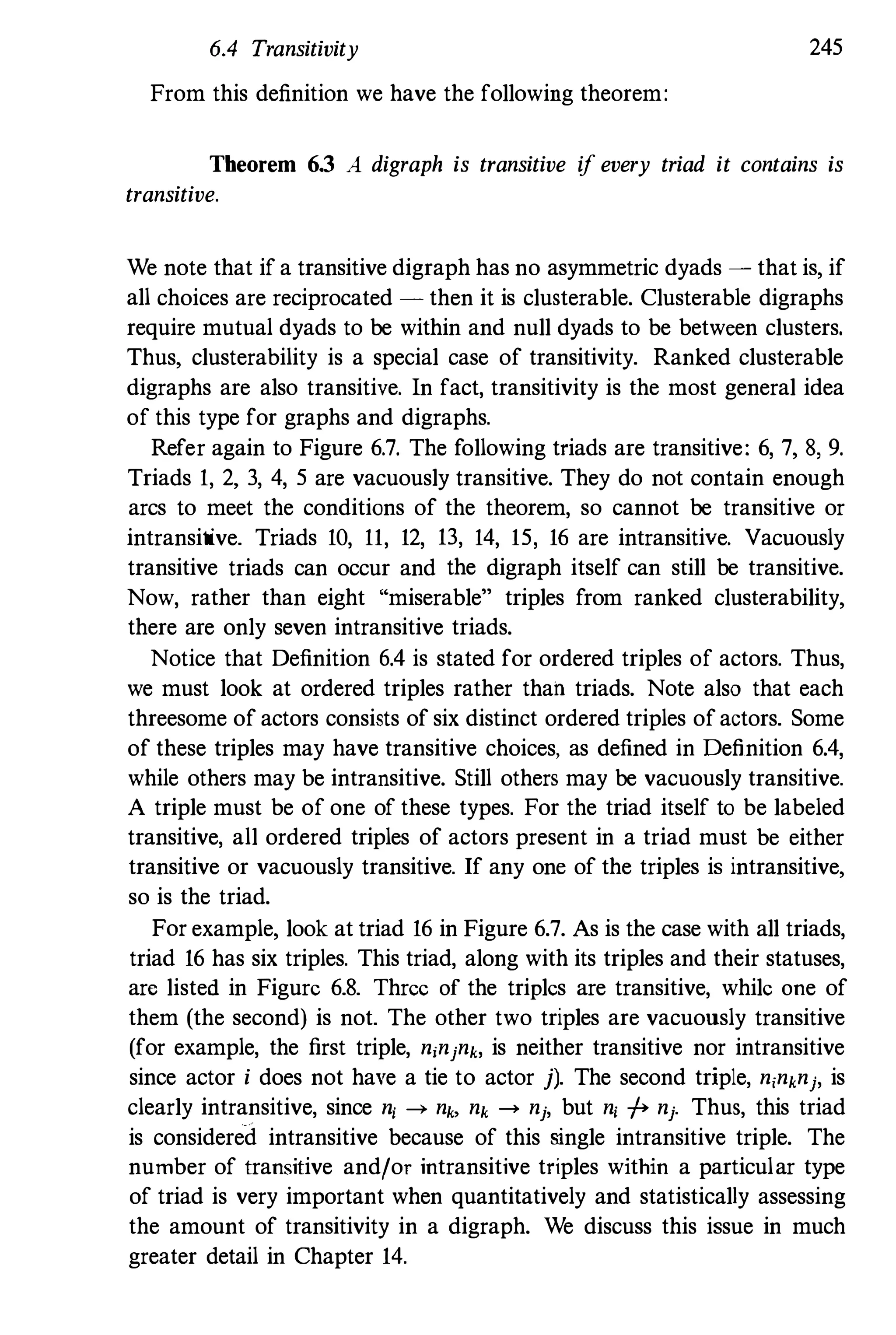 6.4 Transitivity 245
From this definition we have the following theorem:
Theorem 6.3 A digraph is transitive if every triad it contains is
transitive.
We note that if a transitive digraph has no asymmetric dyads - that is, if
all choices are reciprocated - then it is clusterable. Clusterable digraphs
require mutual dyads to be within and null dyads to be between clusters.
Thus, clusterability is a special case of transitivity. Ranked clusterable
digraphs are also transitive. In fact, transitivity is the most general idea
of this type for graphs and digraphs.
Refer again to Figure 6.7. The following triads are transitive: 6, 7, 8, 9.
Triads 1, 2, 3, 4, 5 are vacuously transitive. They do not contain enough
arcs to meet the conditions of the theorem, so cannot be transitive or
intransitive. Triads 10, 11, 12, 13, 14, 15, 16 are intransitive. Vacuously
transitive triads can occur and the digraph itself can still be transitive.
Now, rather than eight "miserable" triples from ranked clusterability,
there are only seven intransitive triads.
Notice that Definition 6.4 is stated for ordered triples of actors. Thus,
we must look at ordered triples rather than triads. Note also that each
threesome of actors consists of six distinct ordered triples of actors. Some
of these triples may have transitive choices, as defined in Definition 6.4,
while others may be intransitive. Still others may be vacuously transitive.
A triple must be of one of these types. For the triad itself to be labeled
transitive, all ordered triples of actors present in a triad must be either
transitive or vacuously transitive. If any one of the triples is intransitive,
so is the triad.
For example, look at triad 16 in Figure 6.7. As is the case with all triads,
triad 16 has six triples. This triad, along with its triples and their statuses,
arc listed in Figure 6.8. Three of the triples are transitive, while one of
them (the second) is not. The other two triples are vacuously transitive
(for example, the first triple, njnjnk, is neither transitive nor intransitive
since actor i does not have a tie to actor j). The second triple, n,nknj, is
clearly intransitive, since nj ---+ nk, nk ---+ nj, but nj -f+ nj. Thus, this triad
is considered intransitive because of this single intransitive triple. The
number of transitive and/or intransitive triples within a particular type
of triad is very important when quantitatively and statistically assessing
the amount of transitivity in a digraph. We discuss this issue in much
greater detail in Chapter 14.
 