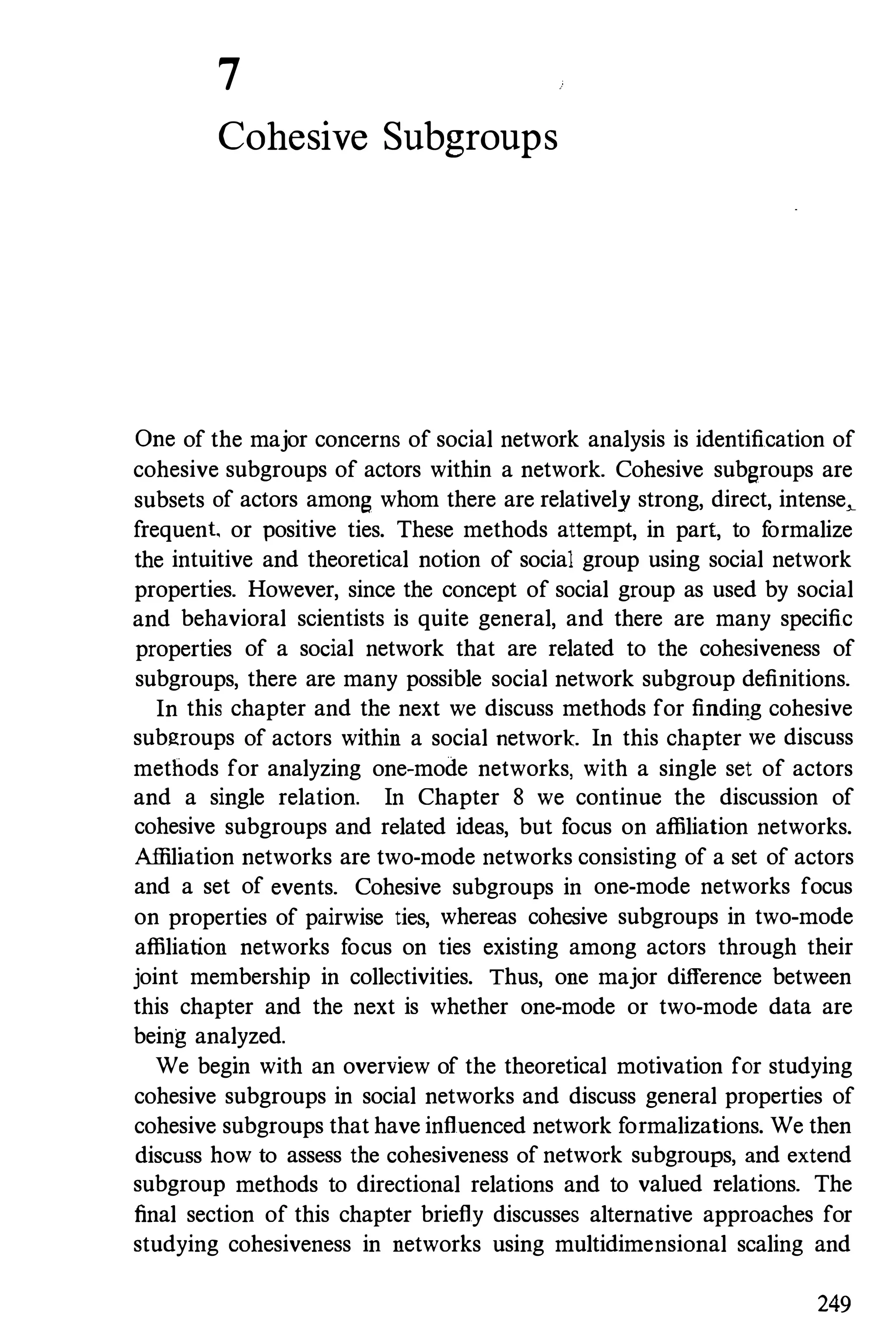 7
Cohesive Subgroups
One of the major concerns of social network analysis is identification of
cohesive subgroups of actors within a network. Cohesive subgroups are
subsets of actors among whom there are relatively strong, direct, intense-,-­
frequent or positive ties. These methods attempt, in part, to formalize
the intuitive and theoretical notion of social group using social network
properties. However, since the concept of social group as used by social
and behavioral scientists is quite general, and there are many specific
properties of a social network that are related to the cohesiveness of
subgroups, there are many possible social network subgroup definitions.
In this chapter and the next we discuss methods for finding cohesive
subgroups of actors within a social network. In this chapter we discuss
methods for analyzing one-mode networks, with a single set of actors
and a single relation. In Chapter 8 we continue the discussion of
cohesive subgroups and related ideas, but focus on affiliation networks.
Affiliation networks are two-mode networks consisting of a set of actors
and a set of events. Cohesive subgroups in one-mode networks focus
on properties of pairwise ties, whereas cohesive subgroups in two-mode
affiliation networks focus on ties existing among actors through their
joint membership in collectivities. Thus, one major difference between
this chapter and the next is whether one-mode or two-mode data are
being analyzed.
We begin with an overview of the theoretical motivation for studying
cohesive subgroups in social networks and discuss general properties of
cohesive subgroups that have influenced network formalizations. We then
discuss how to assess the cohesiveness of network subgroups, and extend
subgroup methods to directional relations and to valued relations. The
final section of this chapter briefly discusses alternative approaches for
studying cohesiveness in networks using multidimensional scaling and
249
 
