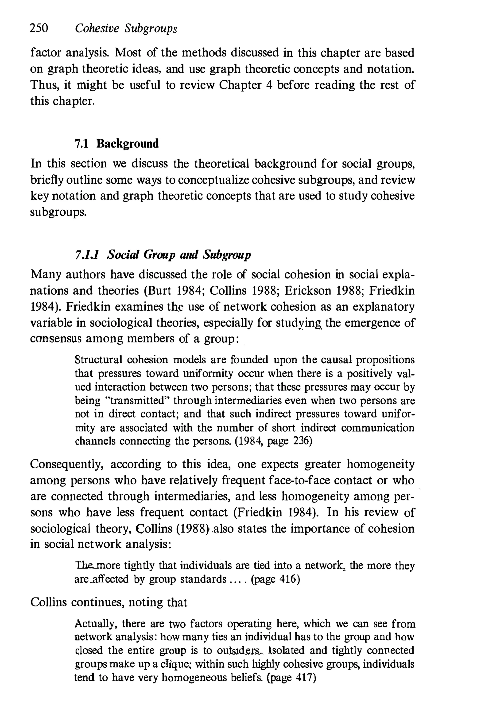 250 Cohesive Subgroups
factor analysis. Most of the methods discussed in this chapter are based
on graph theoretic ideas. and use graph theoretic concepts and notation.
Thus, it might be useful to review Chapter 4 before reading the rest of
this chapter.
7.1 Background
In this section we discuss the theoretical background for social groups,
briefly outline some ways to conceptualize cohesive subgroups, and review
key notation and graph theoretic concepts that are used to study cohesive
subgroups.
7.1.1 Social Group and Subgroup
Many authors have discussed the role of social cohesion in social expla­
nations and theories (Burt 1984; Collins 1988; Erickson 1988; Friedkin
1984). Friedkin examines the use of network cohesion as an explanatory
variable in sociological theories, especially for studyinR the emergence of
consensus among members of a group: .
Structural cohesion models are founded upon the causal propositions
that pressures toward uniformity occur when there is a positively val­
ued interaction between two persons; that these pressures may OCCUr by
being "transmitted" through intermediaries even when two persons are
not in direct contact; and that such indirect pressures toward unifor­
mity are associated with the number of short indirect communication
channels connecting the persons. (1984, page 236)
Consequently, according to this idea, one expects greater homogeneity
among persons who have relatively frequent face-to-face contact or who
are connected through intermediaries, and less homogeneity among per­
sons who have less frequent contact (Friedkin 1984). In his review of
sociological theory, Collins (1988) .also states the importance of cohesion
in social network analysis:
The..more tightly that individuals are tied into a network� the more they
are affected by group standards . . . . (page 416)
Collins continues, noting that
Actually, there are two factors operating here, which we can see from
network analysis: how many ties an individual has to thlj group and how
dosed the entire group is to out!nd.era.. iSolated and tightly connected
groups make up a clique; within such highly cohesive groups, individuals
tend to have very homogeneous beliefs. (page 417)
 