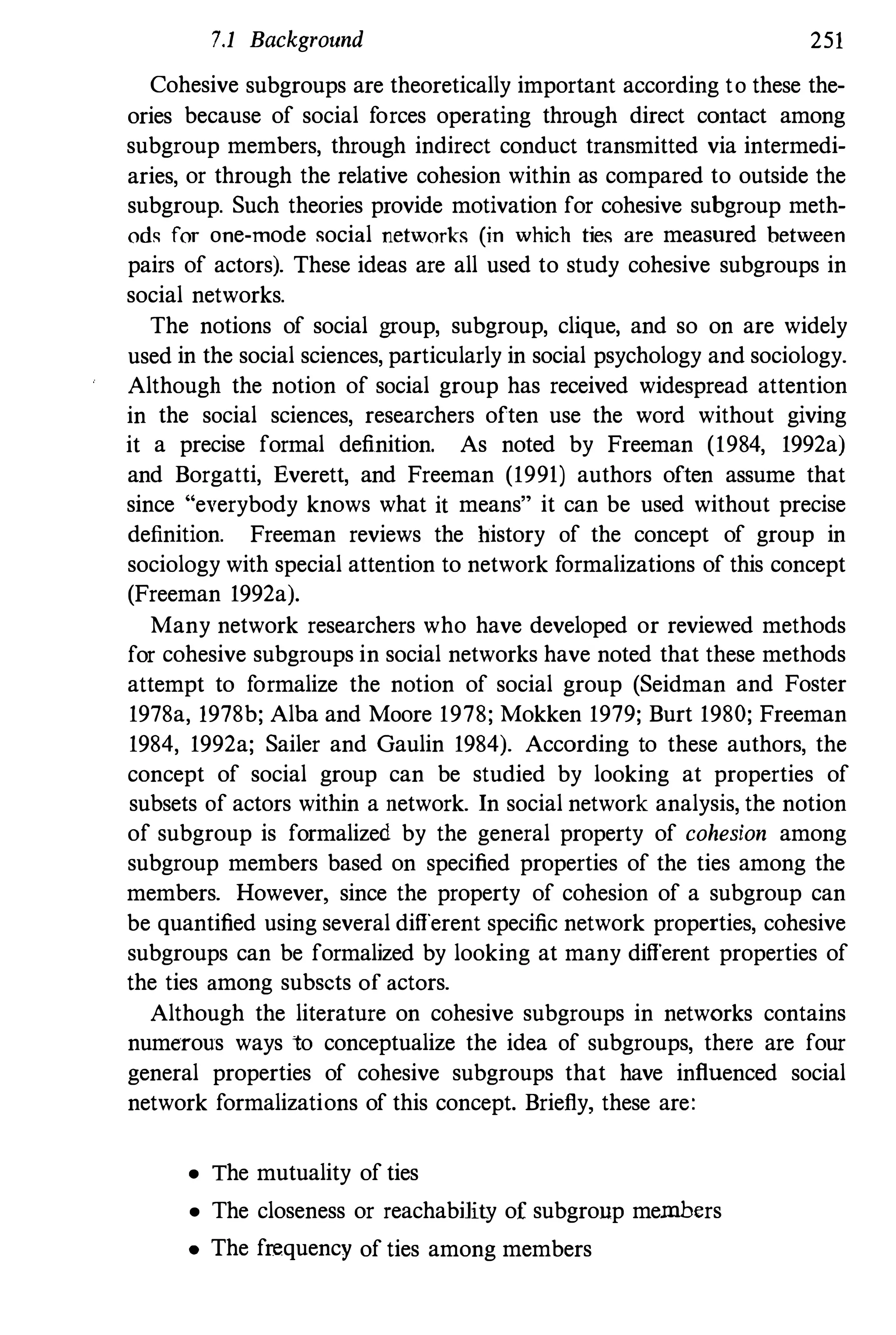 7.1 Background 251
Cohesive subgroups are theoretically important according to these the­
ories because of social forces operating through direct contact among
subgroup members, through indirect conduct transmitted via intermedi­
aries, or through the relative cohesion within as compared to outside the
subgroup. Such theories provide motivation for cohesive subgroup meth­
od� for one-mode social networks (in which ties are measured between
pairs of actors). These ideas are all used to study cohesive subgroups in
social networks.
The notions of social group, subgroup, clique, and so on are widely
used in the social sciences, particularly in social psychology and sociology.
Although the notion of social group has received widespread attention
in the social sciences, researchers often use the word without giving
it a precise formal definition. As noted by Freeman (1984, 1992a)
and Borgatti, Everett, and Freeman (1991) authors often assume that
since "everybody knows what it means" it can be used without precise
definition. Freeman reviews the history of the concept of group in
sociology with special attention to network formalizations of this concept
(Freeman 1992a).
Many network researchers who have developed or reviewed methods
for cohesive subgroups in social networks have noted that these methods
attempt to formalize the notion of social group (Seidman and Foster
1978a, 1978b; Alba and Moore 1978; Mokken 1979; Burt 1980; Freeman
1984, 1992a; Sailer and Gaulin 1984). According to these authors, the
concept of social group can be studied by looking at properties of
subsets of actors within a network. In social network analysis, the notion
of subgroup is formalized by the general property of cohesion among
subgroup members based on specified properties of the ties among the
members. However, since the property of cohesion of a subgroup can
be quantified using several different specific network properties, cohesive
subgroups can be formalized by looking at many different properties of
the ties among subsets of actors.
Although the literature on cohesive subgroups in networks contains
numerous ways to conceptualize the idea of subgroups, there are four
general properties of cohesive subgroups that have influenced social
network formalizations of this concept. Briefly, these are:
• The mutuality of ties
• The closeness or reachability of subgroup members
• The frequency of ties among members
 