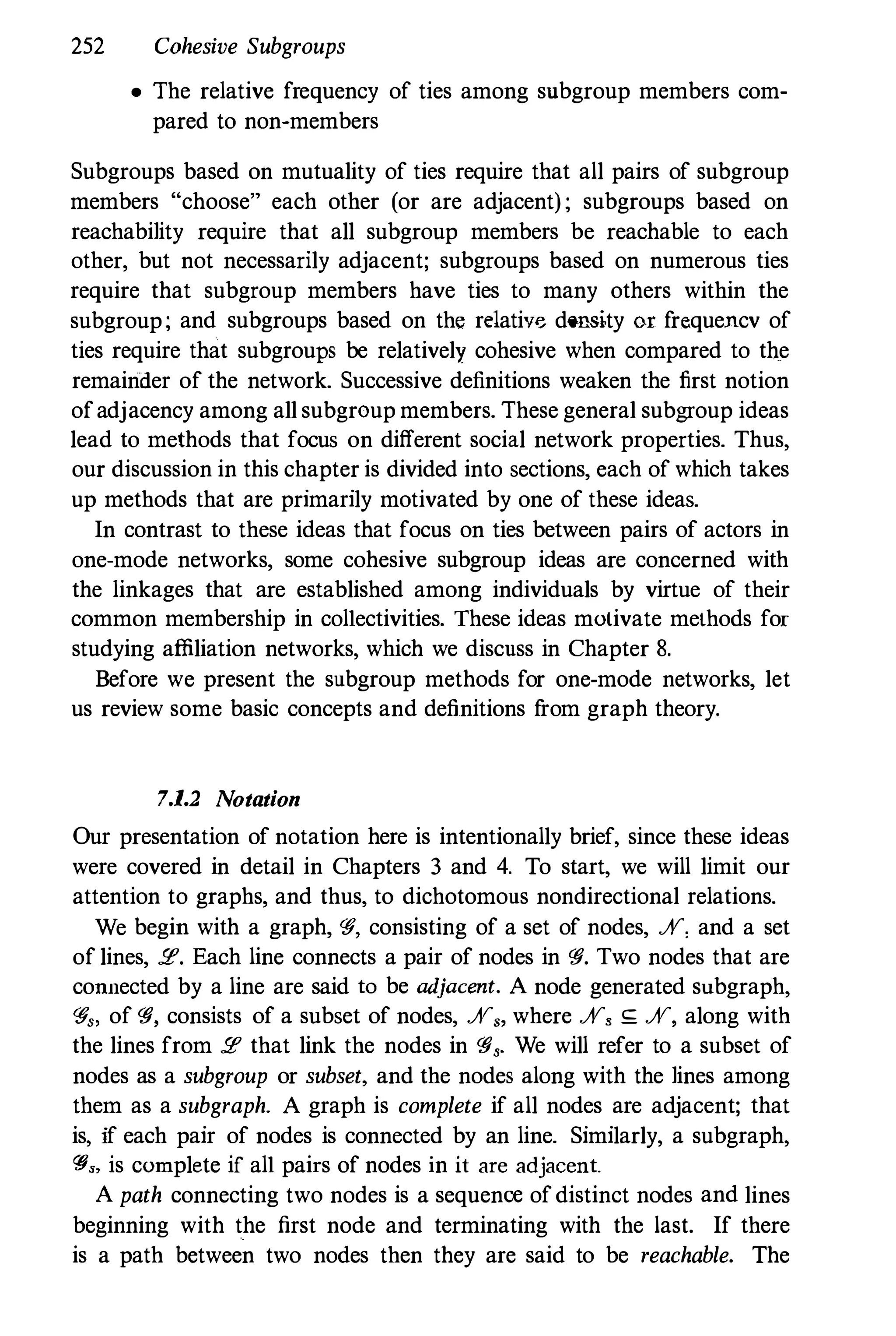 252 Cohesive Subgroups
• The relative frequency of ties among snbgroup members com­
pared to non-members
Subgroups based on mutuality of ties require that all pairs of subgroup
members "choose" each other (or are adjacent) ; subgroups based on
reachability require that all subgroup members be reachable to each
other, but not necessarily adjacent; subgroups based on numerous ties
require that subgroup members have ties to many others within the
subgroup; and subgroups based on the relativ" density or frequencv of
ties require that subgroups be relatively cohesive when compared to the
remainder of the network. Successive definitions weaken the first notion
of adjacency among all subgroup members. These general subgroup ideas
lead to methods that focus on different social network properties. Thus,
our discussion in this chapter is divided into sections, each of which takes
up methods that are primarily motivated by one of these ideas.
In contrast to these ideas that focus on ties between pairs of actors in
one-mode networks, some cohesive subgroup ideas are concerned with
the linkages that are established among individuals by virtue of their
common membership in collectivities. These ideas motivate methods for
studying affiliation networks, which we discuss in Chapter 8.
Before we present the subgroup methods for one-mode networks, let
us review some basic concepts and definitions from graph theory.
7.1.2 Notation
Our presentation of notation here is intentionally brief, since these ideas
were covered in detail in Chapters 3 and 4. To start, we will limit our
attention to graphs, and thus, to dichotomous nondirectional relations.
We begin with a graph, 'If, consisting of a set of nodes, %, and a set
of lines, :.e. Each line connects a pair of nodes in 'If. Two nodes that are
connected by a line are said to be adjacent. A node generated subgraph,
'If" of 'If, consists of a subset of nodes, %" where %, ,; %, along with
the lines from :.e that link the nodes in 'If,. We will refer to a subset of
nodes as a subgroup or subset, and the nodes along with the lines among
them as a subgraph. A graph is complete if all nodes are adjacent; that
is, if each pair of nodes is connected by an line. Similarly, a subgraph,
ris, is complete if all pairs of nodes in it are adjacent.
A path connecting two nodes is a sequence of distinct nodes and lines
beginning with the first node and terminating with the last. If there
is a path between two nodes then they are said to be reachable. The
 