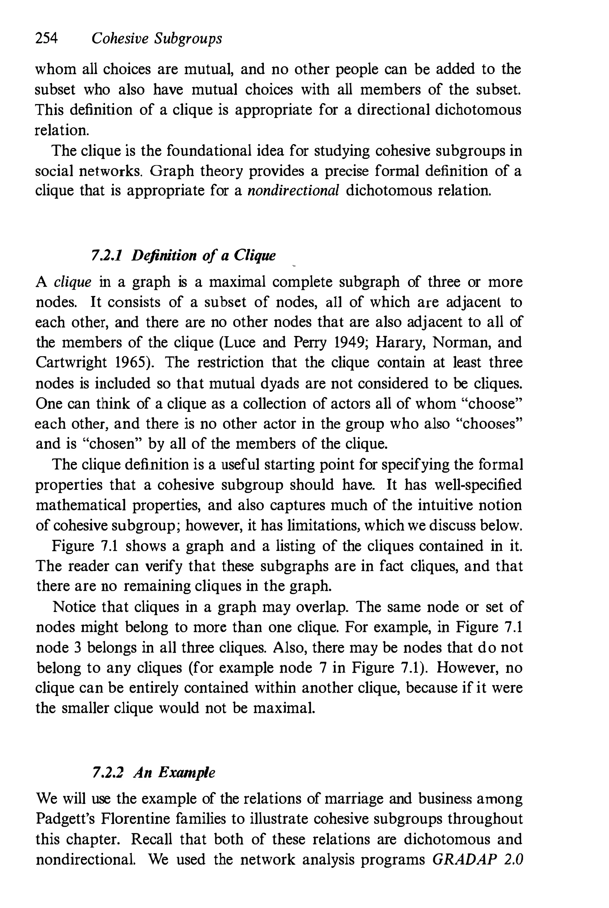 254 Cohesive Subgroups
whom all choices are mutual, and no other people can be added to the
subset who also have mutual choices with all members of the subset.
This definition of a clique is appropriate for a directional dichotomous
relation.
The clique is the foundational idea for studying cohesive subgroups in
social networks. Graph theory provides a precise formal definition of a
clique that is appropriate for a nondirectional dichotomous relation.
7.2.1 Definition of a Clique
A clique in a graph is a maximal complete subgraph of three or more
nodes. It consists of a subset of nodes, all of which are adjacent to
each other, and there are no other nodes that are also adjacent to all of
the members of the clique (Luce and Perry 1949; Harary, Norman, and
Cartwright 1965). The restriction that the clique contain at least three
nodes is included so that mutual dyads are not considered to be cliques.
One can think of a clique as a collection of actors all of whom "choose"
each other, and there is no other actor in the group who also "chooses"
and is "chosen" by all of the members of the clique.
The clique definition is a useful starting point for specifying the formal
properties that a cohesive subgroup should have. It has well-specified
mathematical properties, and also captures much of the intuitive notion
of cohesive subgroup; however, it has limitations, which we discuss below.
Figure 7.1 shows a graph and a listing of the cliques contained in it.
The reader can verify that these subgraphs are in fact cliques, and that
there are no remaining cliques in the graph.
Notice that cliques in a graph may overlap. The same node or set of
nodes might belong to more than one clique. For example, in Figure 7.1
node 3 belongs in all three cliques. Also, there may be nodes that do not
belong to any cliques (for example node 7 in Figure 7.1). However, no
clique can be entirely contained within another clique, because if it were
the smaller clique would not be maximal.
7.2.2 An Example
We will use the example of the relations of marriage and business among
Padgett's Florentine families to illustrate cohesive subgroups throughout
this chapter. Recall that both of these relations are dichotomous and
nondirectional. We used the network analysis programs GRADAP 2.0
 