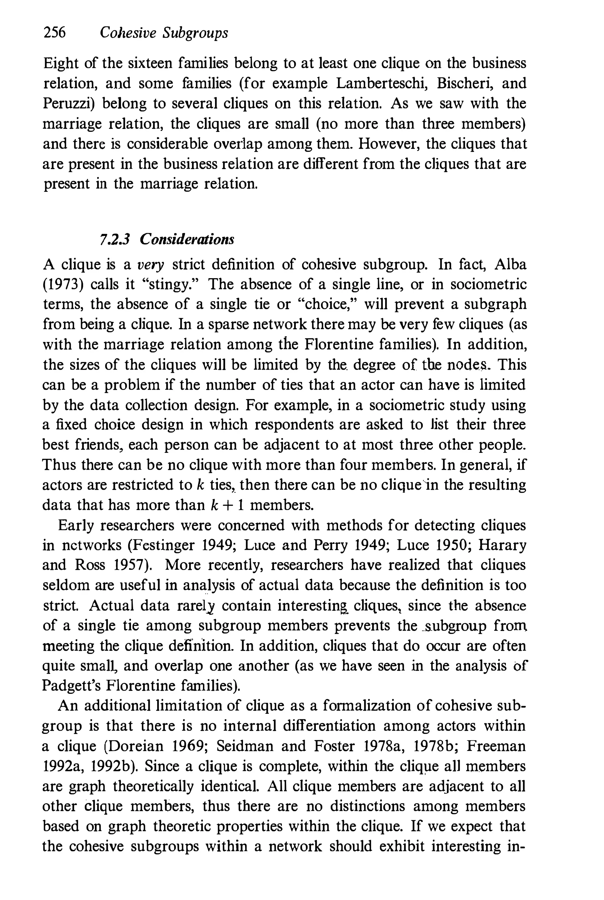 256 Cohesive Subgroups
Eight of the sixteen families belong to at least one clique On the business
relation, and some families (for example Lamberteschi, Bischeri, and
Peruzzi) belong to several cliques on this relation. As we saw with the
marriage relation, the cliques are small (no more than three members)
and there is considerable overlap among them. However, the cliques that
are present in the business relation are different from the cliques that are
present in the marriage relation.
7.2.3 Considerations
A clique is a very strict definition of cohesive subgroup. In fact, Alba
(1973) calls it "stingy." The absence of a single line, or in sociometric
terms, the absence of a single tie or "choice," will prevent a subgraph
from being a clique. In a sparse network there may be very few cliques (as
with the marriage relation among the Florentine families). In addition,
the sizes of the cliques will be limited by the degree of tbe nodes. This
can be a problem if the number of ties that an actor can have is limited
by the data collection design. For example, in a sociometric study using
a fixed choice design in which respondents are asked to list their three
best friends, each person can be adjacent to at most three other people.
Thus there can be no clique with more than four members. In general, if
actors are restricted to k ties, then there can be no clique in the resulting
data that has more than k + 1 members.
Early researchers were concerned with methods for detecting cliques
in networks (Festinger 1949; Luce and Perry 1949; Luce 1950; Harary
and Ross 1957). More recently, researchers have realized tbat cliques
seldom are useful in analysis of actual data because the definition is too
strict. Actual data rarel,jl contain interestin& cliques, since the absence
of a single tie among subgroup members prevents the subgroup from
meeting the clique definition. In addition, cliques that do occur are often
quite smal� and overlap one another (as we have seen in the analysis of
Padgett's Florentine families).
An additional limitation of clique as a formalization of cohesive sub­
group is that there is no internal differentiation among actors within
a clique (Doreian 1969; Seidman and Foster 1978a, 1978b; Freeman
1992a, 1992b). Since a clique is complete, within tbe clique all members
are graph theoretically identical. All clique members are adjacent to all
other clique members, thus tbere are no distinctions among members
based on graph theoretic properties within the clique. If we expect that
the cohesive subgroups within a network should exhibit interesting in-
 