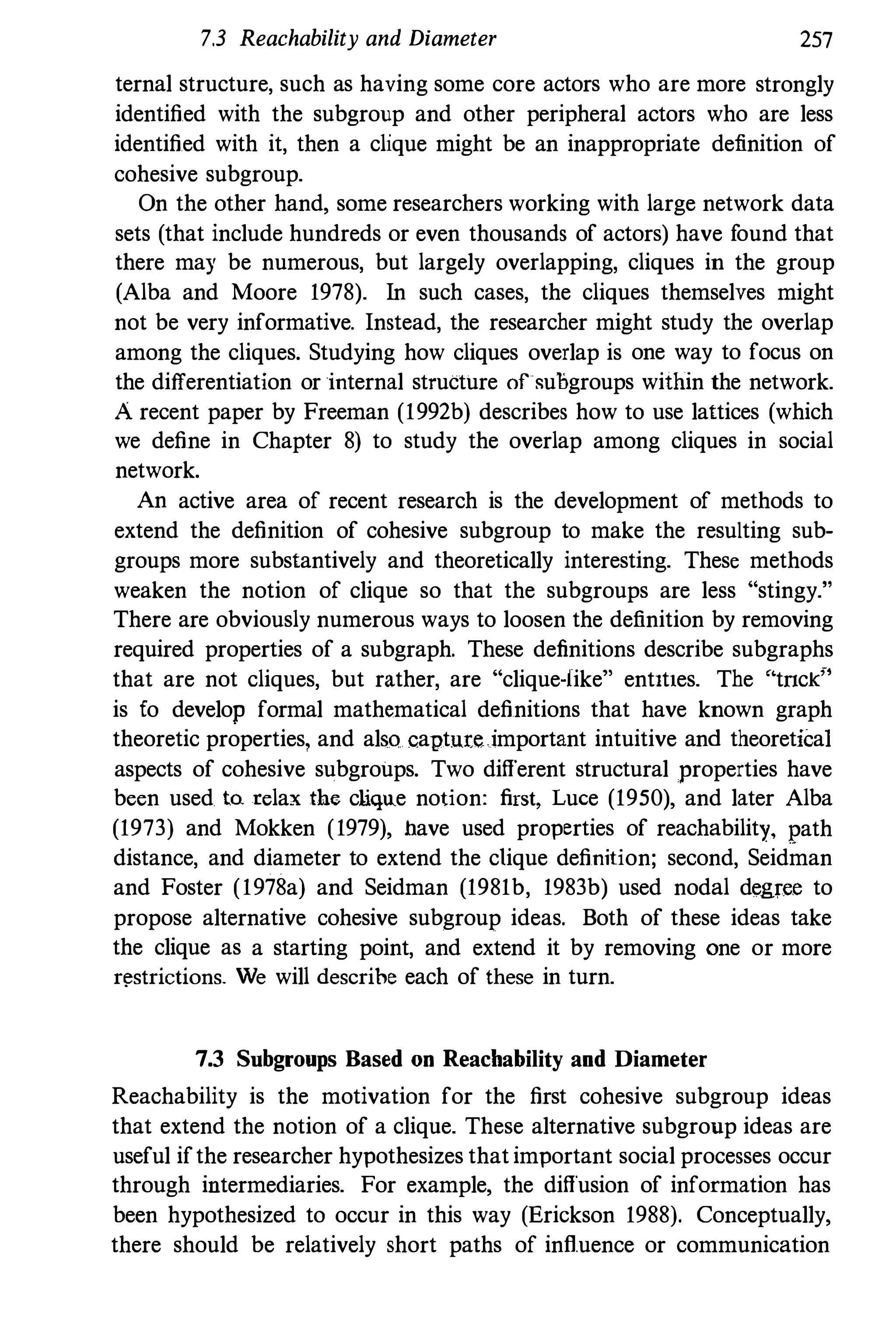 7.3 Reachability and Diameter 257
ternal structure, such as having some core actors who are more strongly
identified with the subgroup and other peripheral actors who are less
identified with it, then a clique might be an inappropriate definition of
cohesive subgroup.
On the other hand, some researchers working with large network data
sets (that include hundreds or even thousands of actors) have found that
there may be numerous, but largely overlapping, cliques in the group
(Alba and Moore 1978). In such cases, the cliques themselves might
not be very informative. Instead, the researcher might study the overlap
among the cliques. Studying how cliques overlap is one way to focus on
the differentiation or internal structure of subgroups within the network.
A recent paper by Freeman (1992b) describes how to use lattices (which
we define in Chapter 8) to study the overlap among cliques in social
network.
An active area of recent research is the development of methods to
extend the definition of cohesive subgroup to make the resulting sub­
groups more substantively and theoretically interesting. These methods
weaken the notion of clique so that the subgroups are less "stingy."
There are obviously numerous ways to loosen the definition by removing
required properties of a subgraph. These definitions describe subgraphs
that are not cliques, but rather, are "cliqueMiike" entItles. The '·tnck;�
is fo develop formal mathematical definitions that have known graph
theoretic properties, and also capture important intuitive and theoretiCal
aspects of cohesive subgroups. Two different structural properties have
been used to. rela.x the cliqlle notion: first, Luce (1950), and later Alba
(1973) and Mokken (1979), have used properties of reachability, path
distance, and diameter to extend the clique definition; second, Seidman
and Foster (1978a) and Seidman (1981b, 1983b) used nodal degree to
propose alternative cohesive subgroup ideas. Both of these ideas take
the clique as a starting point, and extend it by removing one or more
r�strictions_ We will descrihe each of these in turn.
7.3 Snbgroups Based on Reacbability and Diameter
Reachability is the motivation for the first cohesive subgroup ideas
that extend the notion of a clique. These alternative subgroup ideas are
useful if the researcher hypothesizes that important social processes occur
through intermediaries. For example, the diffusion of information has
been hypothesized to occur in this way (Erickson 1988). Conceptually,
there should be relatively short paths of influence or communication
 