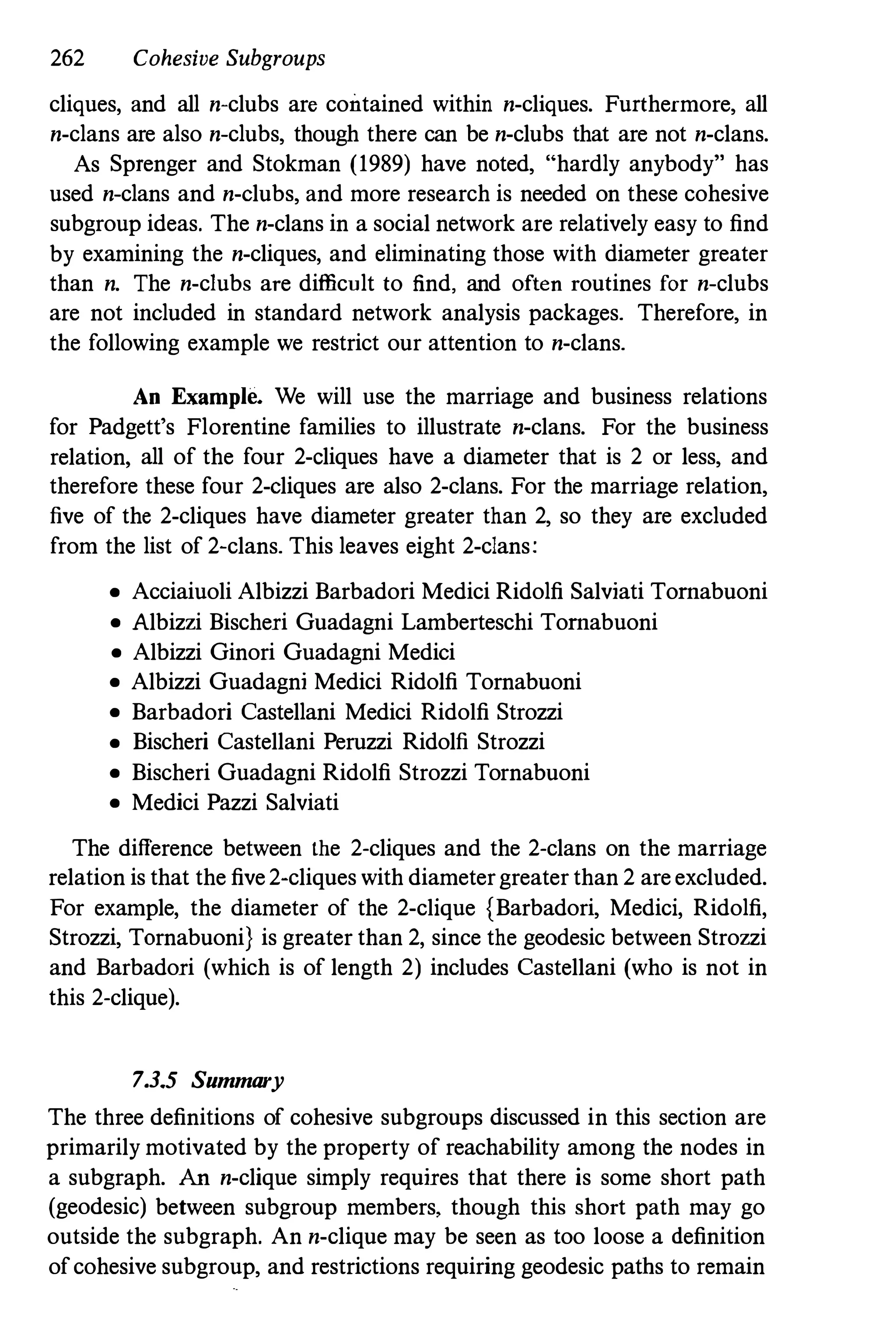 262 Cohesive Subgroups
cliques, and all n-clubs are contained within n-cliques. Furthermore, all
n-clans are also n-clubs, though there can be n-clubs that are not n-clans.
As Sprenger and Stokman (1989) have noted, "hardly anybody" has
used n-clans and n-clubs, and more research is needed on these cohesive
subgroup ideas. The n-clans in a social network are relatively easy to find
by examining the n-cliques, and eliminating those with diameter greater
than n. The n-c1ubs are difficult to find, and often routines for n-clubs
are not included in standard network analysis packages. Therefore, in
the following example we restrict our attention to n-clans.
An Example. We will use the marriage and business relations
for Padgett's Florentine families to illustrate n-clans. For the business
relation, all of the four 2-cliques have a diameter that is 2 or less, and
therefore these four 2-cliques are also 2-clans. For the marriage relation,
five of the 2-cliques have diameter greater than 2, so they are excluded
from the list of 2-clans. This leaves eight 2-clans:
• Acciaiuoli Albizzi Barbadori Medici Ridolfi Salviati Tornabuoni
• Albizzi Bischeri Guadagni Lamberteschi Tornabuoni
• Albizzi Ginori Guadagni Medici
• Albizzi Guadagni Medici Ridolfi Tornabuoni
• Barbadori Castellani Medici Ridolfi Strozzi
• Bischeri Castellani Peruzzi Ridolfi Strozzi
• Bischeri Guadagni Ridolfi Strozzi Tornabuoni
• Medici Pazzi Salviati
The difference between the 2-cliques and the 2-clans on the marriage
relation is that the five 2-cliques with diameter greater than 2 are excluded.
For example, the diameter of the 2-clique {Barbadori, Medici, Ridolfi,
Strozzi, Tornabuoni} is greater than 2, since the geodesic between Strozzi
and Barbadori (which is of length 2) includes Castellani (who is not in
this 2-clique).
7.3.5 Summary
The three definitions of cohesive subgroups discussed in this section are
primarily motivated by the property of reachability among the nodes in
a subgraph. An n-clique simply requires that there is some short path
(geodesic) between subgroup members, though this short path may go
outside the subgraph. An n-clique may be seen as too loose a definition
of cohesive subgroup, and restrictions requiring geodesic patbs to remain
 