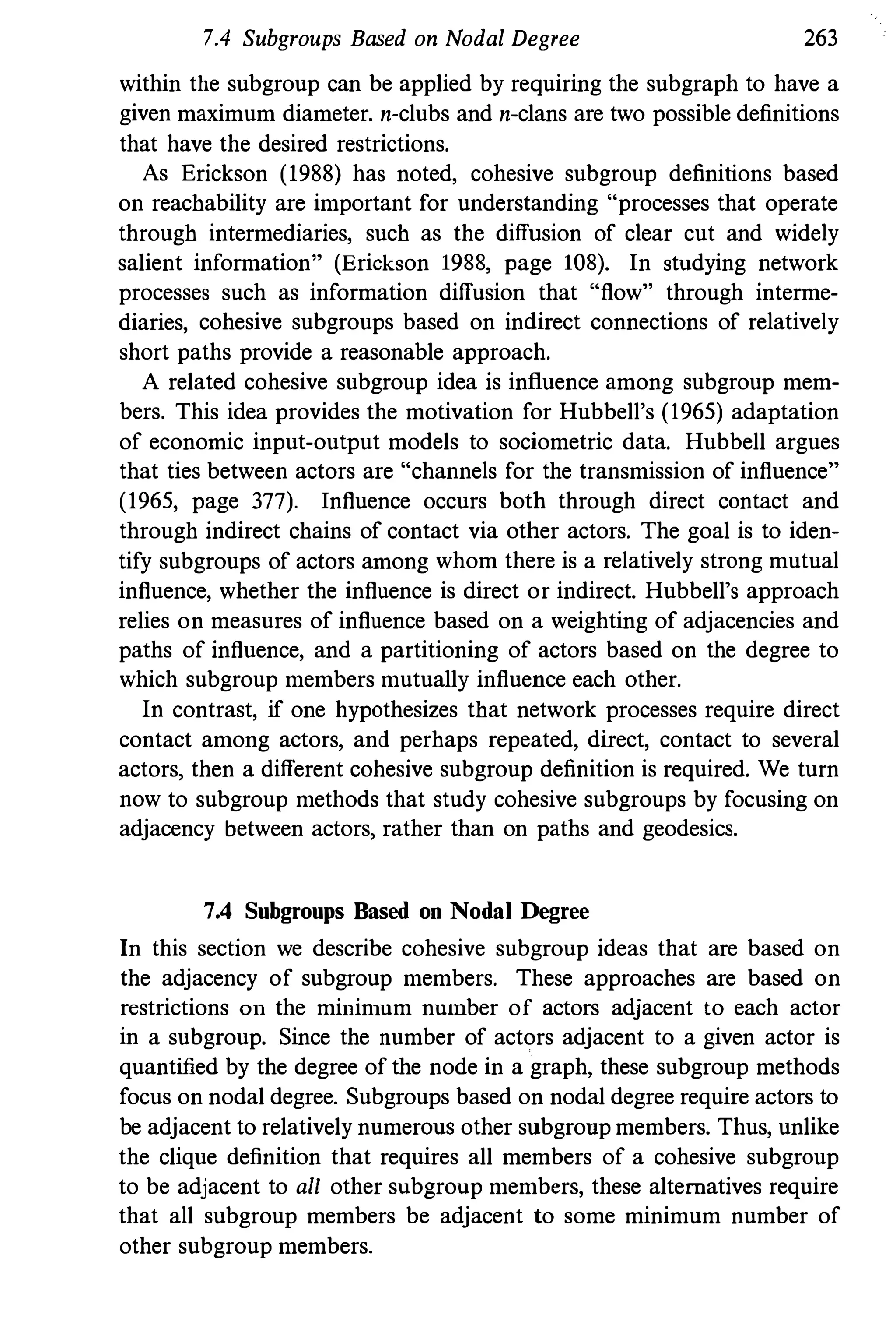 7.4 Subgroups Based on Nodal Degree 263
within the subgroup can be applied by requiring the subgraph to have a
given maximum diameter. n-clubs and n-clans are two possible definitions
that have the desired restrictions.
As Erickson (1988) has noted, cohesive subgroup definitions based
on reacbability are important for understanding "processes that operate
througb intermediaries, sucb as the diffusion of clear cut and widely
salient information" (Erickson 1988, page 108). In studying network
processes such as information diffusion that "flow" through interme­
diaries, cohesive subgroups based on indirect connections of relatively
short paths provide a reasonable approach.
A related cohesive subgroup idea is influence among subgroup mem­
bers. This idea provides the motivation for Hubbell's (1965) adaptation
of economic input-output models to sociometric data. Hubbell argues
that ties between actors are "channels for the transmission of influence"
(1965, page 377). Influence occurs both through direct contact and
througb indirect cbains of contact via other actors. The goal is to iden­
tify subgroups of actors among whom there is a relatively strong mutual
influence, whether the influence is direct or indirect. Hubbell's approach
relies on measures of influence based on a weighting of adjacencies and
paths of influence, and a partitioning of actors based on the degree to
which subgroup members mutually influence each other.
In contrast, if one hypothesizes tbat network processes require direct
contact among actors, and perbaps repeated, direct, contact to several
actors, then a different cohesive subgroup definition is required. We turn
now to subgroup methods that study cohesive subgroups by focusing on
adjacency between actors, rather than on paths and geodesics.
7.4 Subgroups Based on Nodal Degree
In this section we describe cohesive subgroup ideas that are based on
the adjacency of subgroup members. These approaches are based on
restrictions 011 the millinlUm nUlnber of actors adjacent to each actor
in a subgroup. Since the number of actors adjacent to a given actor is
quantified by the degree of the node in a graph, these subgroup methods
focus on nodal degree. Subgroups based on nodal degree require actors to
be adjacent to relatively numerOUS other subgronp members. Thus, unlike
the clique definition that requires all members of a cohesive subgroup
to be adjacent to all other subgroup members, these alternatives require
that all subgroup members be adjacent to some minimum number of
other subgroup members.
 