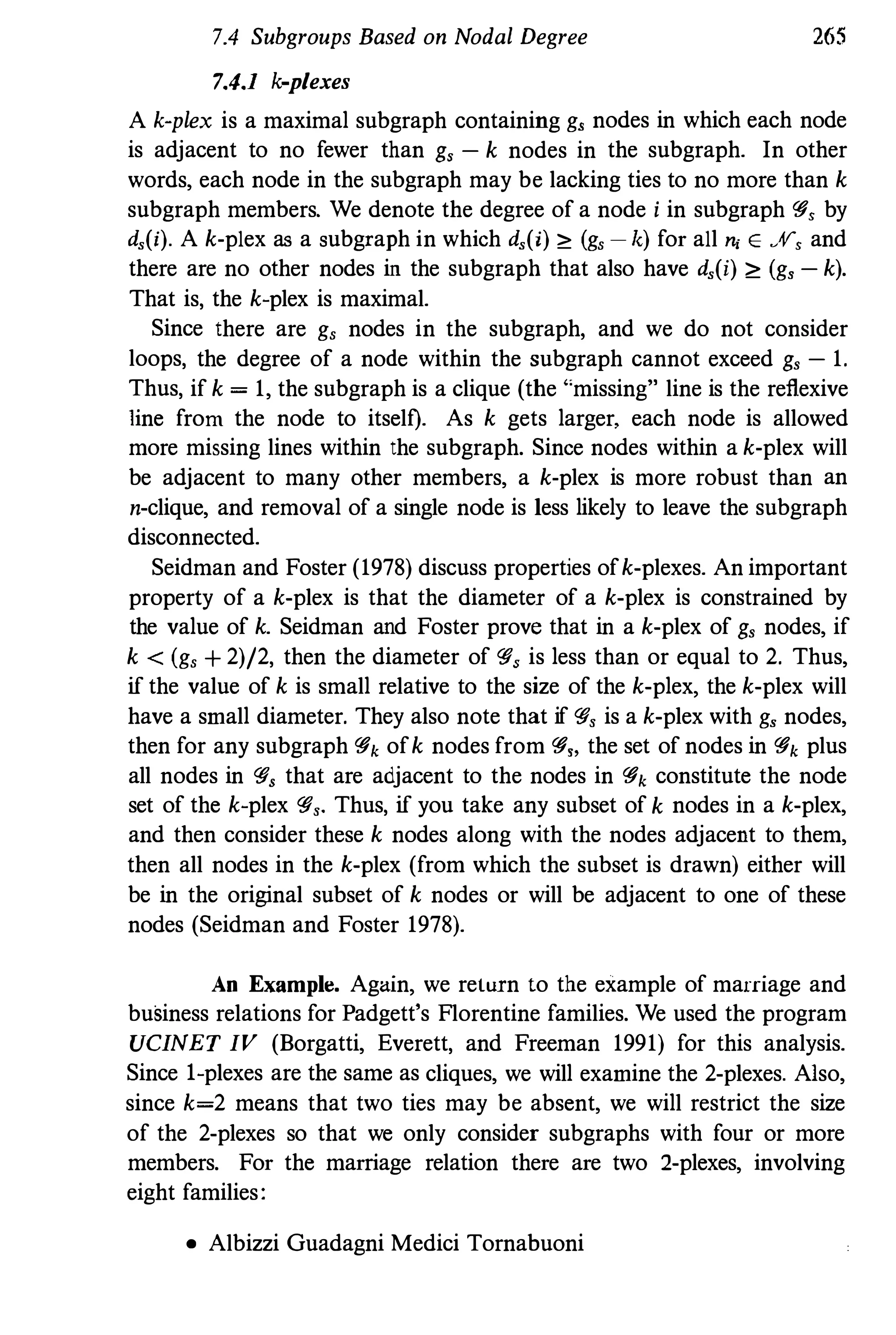 7.4 Subgroups Based on Nodal Degree
7.4.1 k-plexes
265
A k-plex is a maximal subgraph containing g, nodes in which each node
is adjacent to no fewer than g, - k nodes in the subgraph. In other
words, each node in the subgraph may be lacking ties to no more than k
subgraph members. We denote the degree of a node i in subgraph <'#, by
d,(i). A k·plex as a subgraph in which d,(i) <: (g, - k) for all n, E .%, and
there are no other nodes in the subgraph that also have d,(i) <: (g, - k).
That is, the k-plex is maximal.
Since there are g, nodes in the subgraph, and we do not consider
loops, the degree of a node within the subgraph cannot exceed g, - 1.
Thus,if k = 1, the subgraph is a clique (the "missing" line is the reflexive
line from the node to itself). As k gets larger, each node is allowed
more missing lines within the subgraph. Since nodes within a k·plex will
be adjacent to many other members, a k·plex is more robust than an
n-clique, and removal of a single node is less likely to leave the subgraph
disconnected.
Seidman and Foster (1978) discuss properties of k-plexes. An important
property of a k-plex is that the diameter of a k-plex is constrained by
the value of k. Seidman and Foster prove that in a k-plex of g, nodes, if
k < (g, + 2)/2, then the diameter of <'#, is less than or equal to 2. Thus,
if the value of k is small relative to the size of the k-plex, the k-plex will
have a small diameter. They also note that if <'#, is a k-plex with g, nodes,
then for any subgraph <'#k of k nodes from <'#" the set of nodes in <'#k plus
all nodes in <'#, that are adjacent to the nodes in <'#k constitute the node
set of the k-plex <'#,. Thus,if you take any subset of k nodes in a k-plex,
and then consider these k nodes along with the nodes adjacent to them,
then all nodes in the k-plex (from which the subset is drawn) either will
be in the original subset of k nodes or will be adjacent to one of these
nodes (Seidman and Foster 1978).
An Example. Again, we return to the example of marriage and
business relations for Padgett's Florentine families. We used the program
UCINET IV (Borgatti, Everett, and Freeman 1991) for this analysis.
Since I-plexes are the same as cliques, we will examine the 2-plexes. Aiso,
since k=2 means that two ties may be absent, we will restrict the size
of the 2-plexes so that we only consider subgraphs with four or more
members. For the marriage relation there are two 2-plexes, involving
eight families:
• Albizzi Guadagni Medici Tornabuoni
 