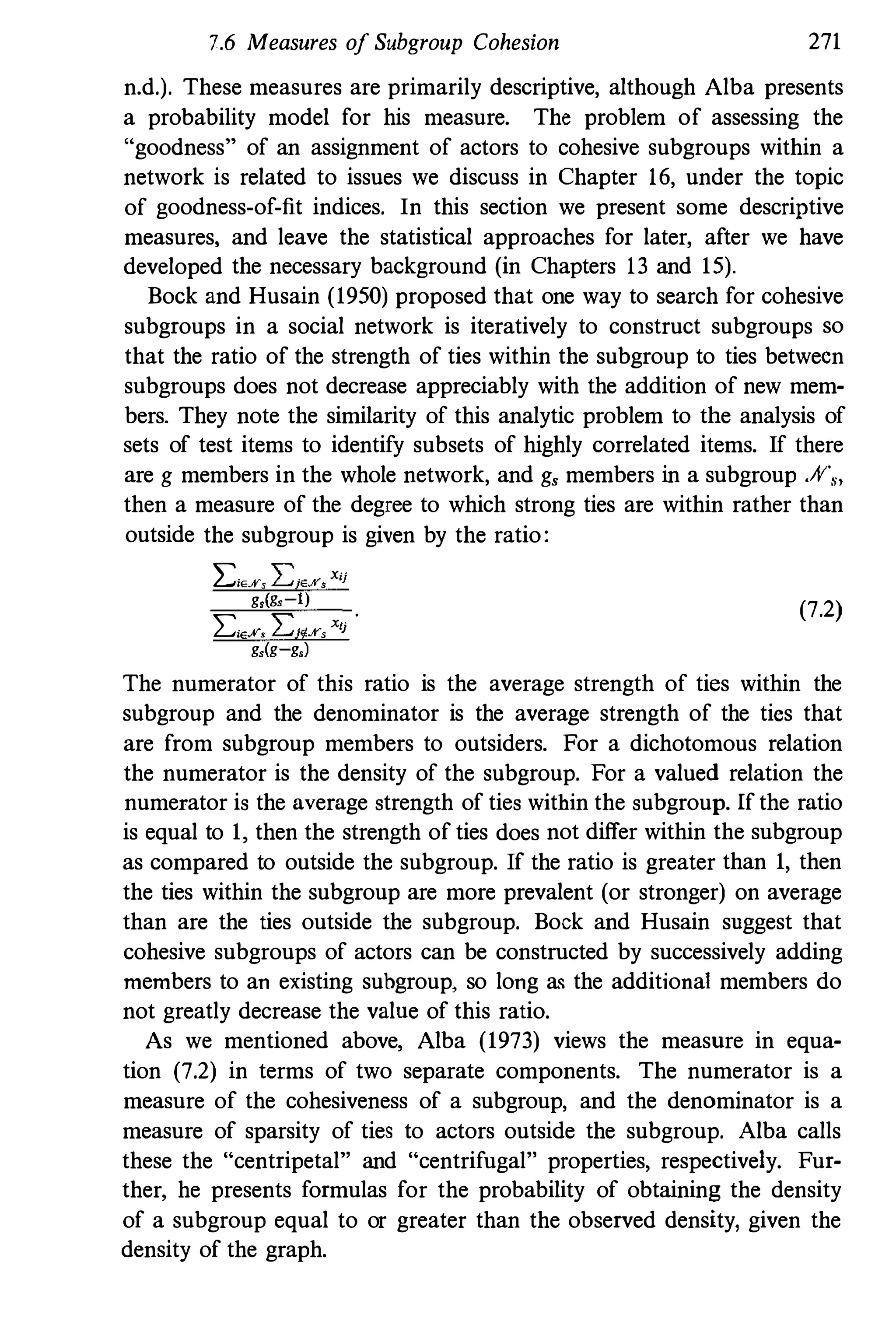 7.6 Measures of Subgroup Cohesion 271
n.d.). These measures are primarily descriptive, although Alba presents
a probability model for his measure. The problem of assessing the
"goodness" of an assignment of actors to cohesive subgroups within a
network is related to issues we discuss in Chapter 16, under the topic
of goodness-of-fit indices. In this section we present some descriptive
measures, and leave the statistical approaches for later, after we have
developed the necessary background (in Chapters 13 and 15).
Bock and Husain (1950) proposed that one way to search for cohesive
subgroups in a social network is iteratively to construct subgroups so
that the ratio of the strength of ties within the subgroup to ties betwecn
subgroups does not decrease appreciably with the addition of new mem­
bers. They note the similarity of this analytic problem to the analysis of
sets of test items to identify subsets of highly correlated items. If there
are g members in the whole network, and g, members in a subgroup .;Y"."
then a measure of the degree to which strong ties are within rather than
outside the subgroup is given by the ratio:
l:iE.¥S L;E.KsXij
gs(gs 1)
LiEf. L:i'j!%sXlj
gs(g g.)
(7.2)
The numerator of this ratio is the average strength of ties within the
subgroup and the denominator is the average strength of the tics that
are from subgroup members to outsiders. For a dichotomous relation
the numerator is the density of the subgroup. For a valued relation the
numerator is the average strength of ties within the subgroup. If the ratio
is equal to 1, then the strength of ties does not differ within the subgroup
as compared to outside the subgroup. If the ratio is greater than 1, then
the ties within the subgroup are more prevalent (or stronger) on average
than are the ties outside the subgroup. Bock and Husain suggest that
cohesive subgroups of actors can be constructed by successively adding
members to an existing subgroup. so long as the additional members do
not greatly decrease the valne of this ratio.
As we mentioned above, Alba (1973) views the measure in equa­
tion (7.2) in terms of two separate components. The numerator is a
measure of the cohesiveness of a subgroup, and the denominator is a
measure of sparsity of ties to actors outside the subgroup. Alba calls
these the "centripetal" and "centrifugal" properties, respectively. Fur­
ther, he presents formulas for the probability of obtaining the density
of a subgroup equal to or greater than the observed density, given the
density of the graph.
 