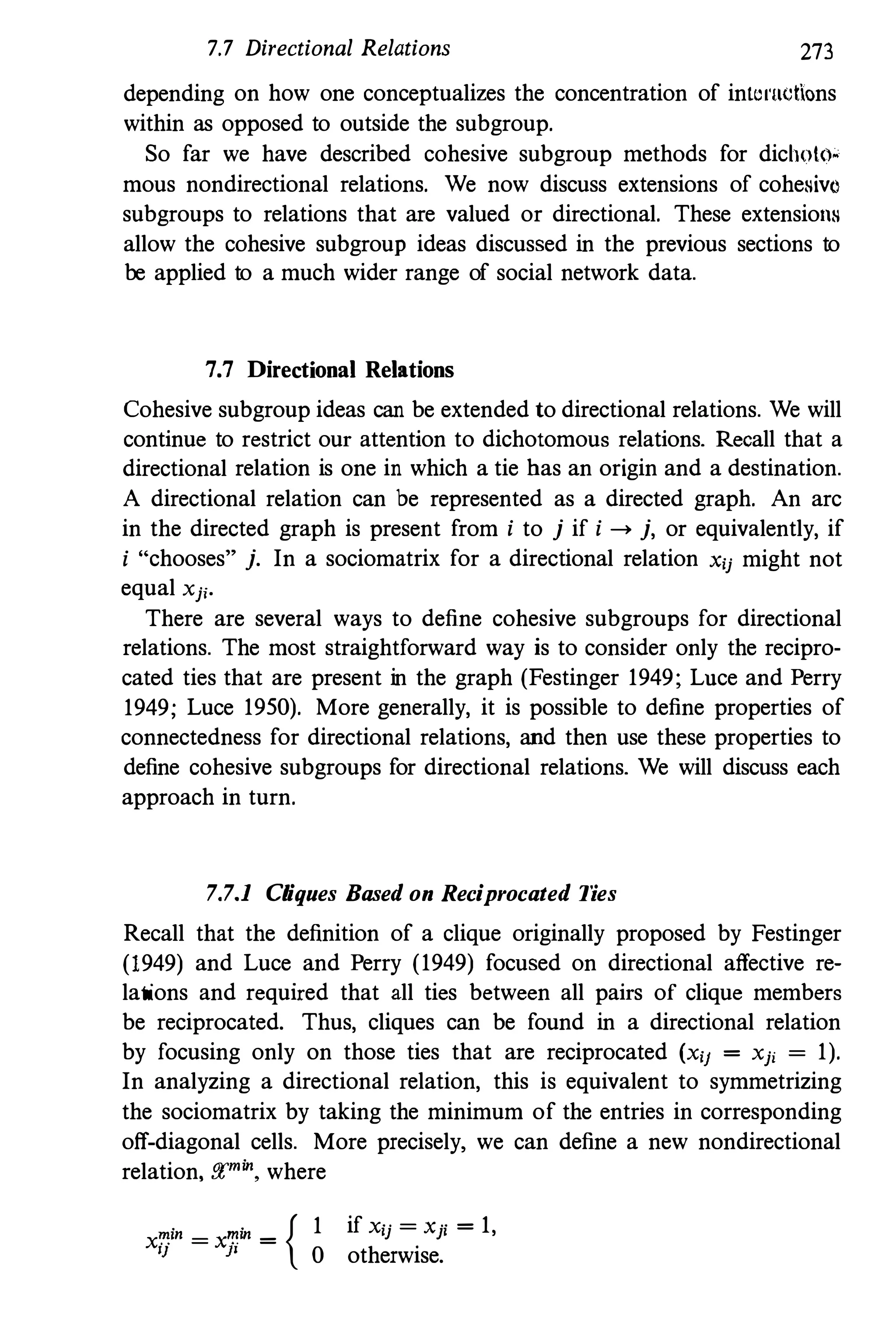 7.7 Directional Relations 273
depending on how one conceptualizes the concentration of intcl'Uctions
within as opposed to outside the subgroup.
So far we have described cohesive subgroup methods for dichoto.
mous nondirectional relations. We now discuss extensions of cohesivo
subgroups to relations that are valued or directional. These extensions
allow the cohesive subgroup ideas discussed in the previous sections to
be applied to a much wider range of social network data.
7.7 Directional Relations
Cohesive subgroup ideas can be extended to directional relations. We will
continue to restrict our attention to dichotomous relations. Recall that a
directional relation is one in which a tie has an origin and a destination.
A directional relation can be represented as a directed graph. An arc
in the directed graph is present from i to j if i --> j, or equivalently, if
i "'chooses" j. In a sociomatrix for a directional relation xij might not
equal Xjj.
There are several ways to define cohesive subgroups for directional
relations. The most straightforward way is to consider only the recipro·
cated ties that are present in the graph (Festinger 1949; Lnce and Perry
1949; Luce 1950). More generally, it is possible to define properties of
connectedness for directional relations, and then use these properties to
define cohesive subgroups for directional relations. We will discuss each
approach in turn.
7.7.1 Cliques Based on Reciprocated Ties
Recall that the definition of a clique originally proposed by Festinger
(1949) and Luce and Perry (1949) focused on directional affective reo
lations and required that all ties between all pairs of clique members
be reciprocated. Thus, cliques can be found in a directional relation
by focusing only on those ties that are reciprocated (Xii = Xji = 1).
In analyzing a directional relation, this is equivalent to symmetrizing
the sociomatrix by taking the minimum of the entries in corresponding
off·diagonal cells. More precisely, we can define a new nondirectional
relation, f!(min. where
X�in = x�in =
{ 1
IJ }I
0
if Xij = xji = 1,
otherwise.
 
