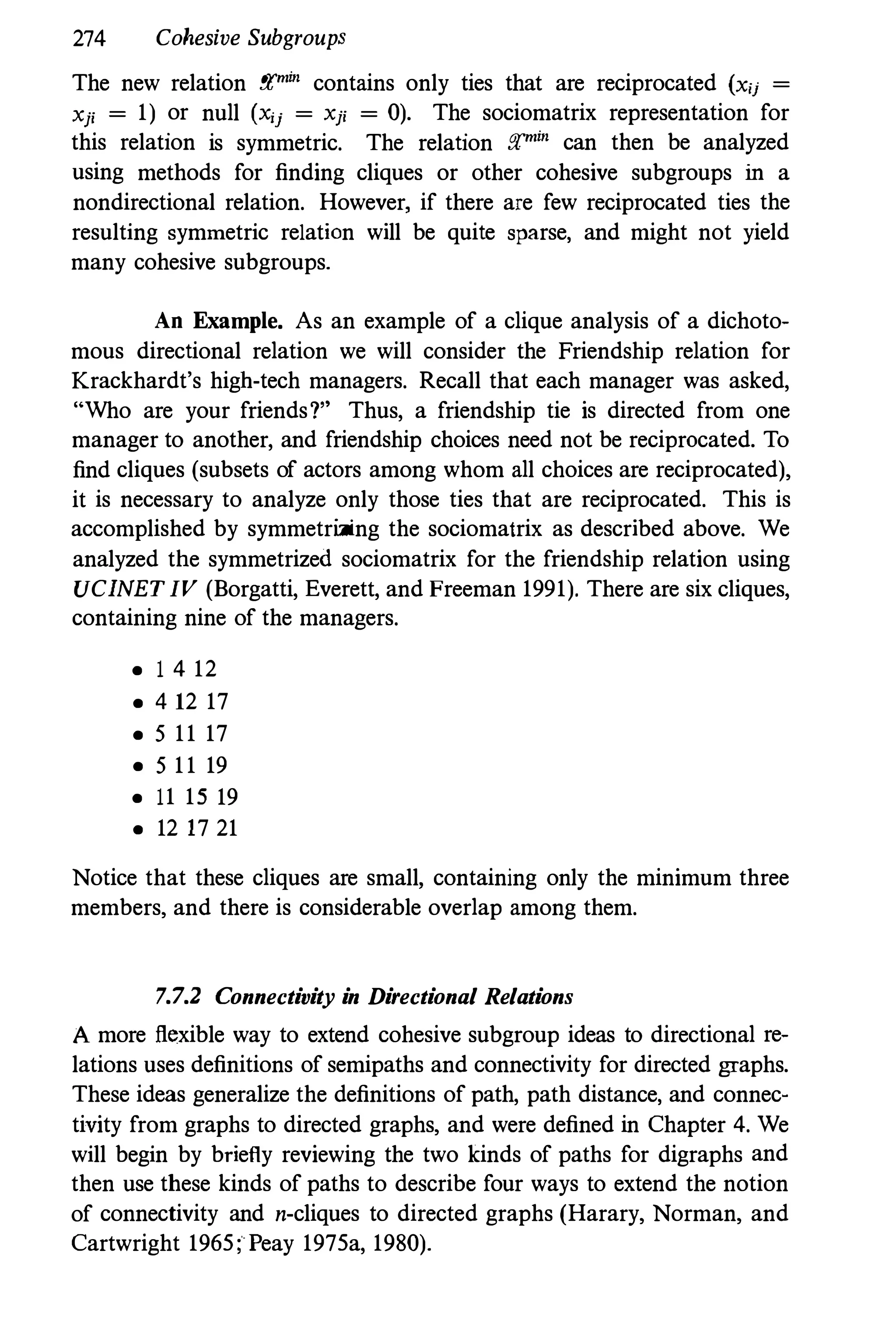 274 Cohesive Subgroups
The new relation ;rm;n contains only ties that are reciprocated (xu =
xp = 1) or null (x;j = xp = 0). The sociomatrix representation for
this relation is symmetric. The relation ;rm;n can then be analyzed
using methods for finding cliques or other cohesive subgroups in a
nondirectional relation. However, if there are few reciprocated ties the
resulting symmetric relation will be quite sparse, and might not yield
many cohesive subgroups.
An Example. As an example of a clique analysis of a dichoto­
mous directional relation we will consider the Friendship relation for
Krackhardt's higb·tech managers. Recall that each manager was asked,
"Who are your friends?" Thus, a friendship tie is directed from one
manager to another, and friendship choices need not be reciprocated. To
find cliques (subsets of actors among whom all choices are reciprocated),
it is necessary to analyze only those ties that are reciprocated. This is
accomplished by symmetrizing the sociomatrix as described above. We
analyzed the symmetrized sociomatrix for the friendship relation using
UCINET IV (Borgatti, Everett, and Freeman 1991). There are six cliques,
containing nine of the managers.
• 1 4 12
• 4 12 17
• 511 17
• 511 19
• 11 15 19
• 12 17 21
Notice that these cliques are small, containing only the minimum three
members, and there is considerable overlap among them.
7.7.2 Connectivity in Directional Relations
A more flexible way to extend cohesive subgroup ideas to directional re­
lations uses definitions of semipaths and connectivity for directed graphs.
These ideas generalize the definitions of path, path distance,and connec­
tivity from graphs to directed graphs, and were defined in Chapter 4. We
will begin by briefly reviewing the two kinds of paths for digraphs and
then use these kinds of paths to describe four ways to extend the notion
of connectivity and n-cliques to directed graphs (Harary, Norman, and
Cartwright 1965; Peay 1975a, 1980).
 