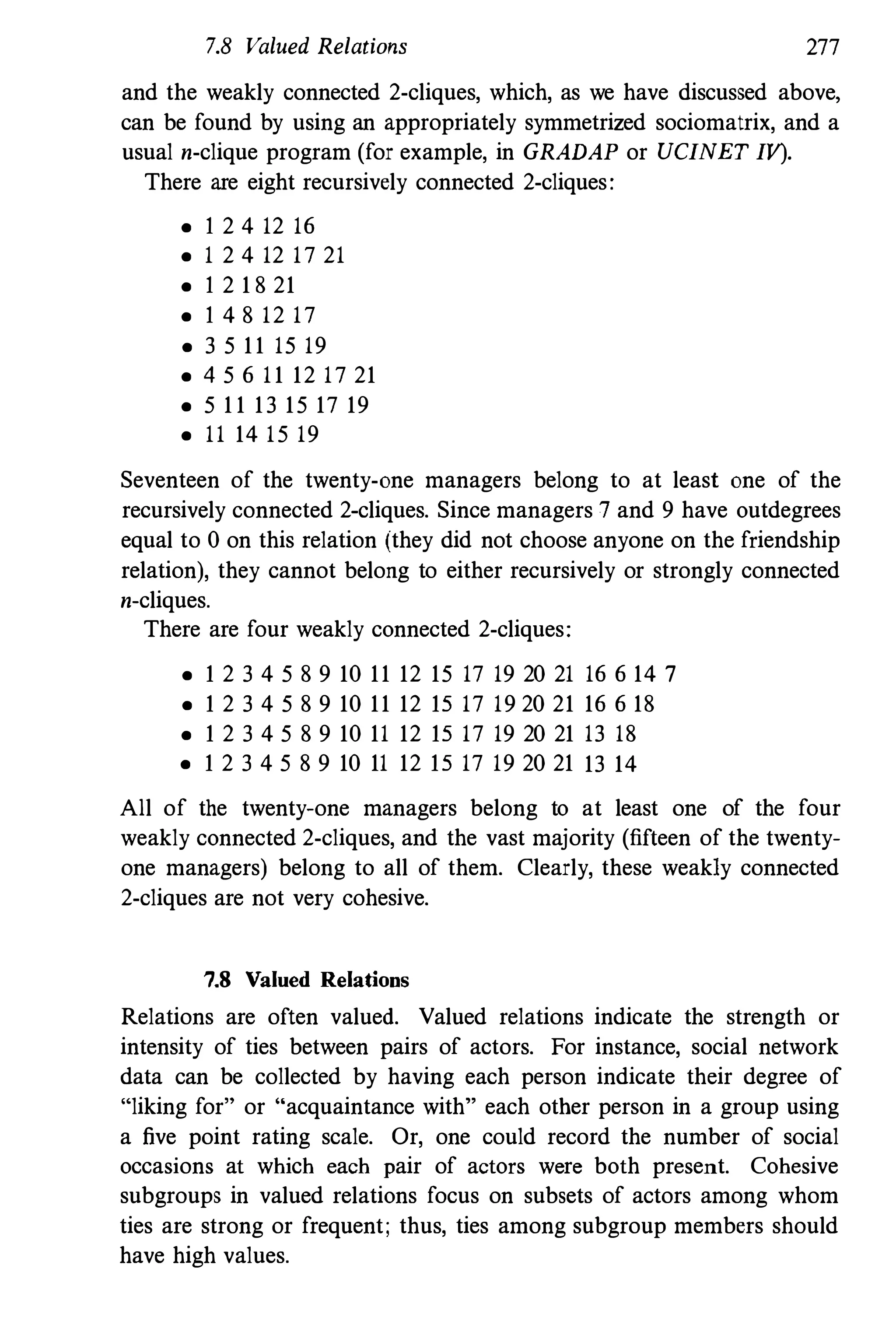 7.8 Valued Relations 277
and the weakly connected 2-cliques, which, as we have discussed above,
can be found by using an appropriately symmetrized sociomatrix, and a
usual n-clique program (for example, in GRADAP or UCINET IV).
There are eight recursively connected 2-cliques:
• I 2 4 12 16
• 1 2 4 12 17 2 1
• I 2 1 821
• I 4 812 17
• 3 5 11 15 19
• 4 5 6 11 12 17 21
• 5 11 13 15 17 19
• 11 14 15 19
Seventeen of the twenty-one managers belong to at least one of the
recursively connected 2-cliques. Since managers 7 and 9have outdegrees
equal to 0on this relation (they did not choose anyone on the friendship
relation), they cannot belong to either recursively or strongly connected
n-cliques.
There are four weakly connected 2-cliques:
• I 2 3 4 5 891011 12 15 17 19 2021 16 6 14 7
• I 2 3 4 5 891011 12 IS 17 192021 16 6 18
• I 2 3 4 5 891011 12 IS 17 19 2021 13 18
• I 2 3 4 5 891011 12 IS 17 192021 13 14
All of the twenty-one managers belong to at least one of the four
weakly connected 2-cliques, and the vast majority (fifteen of the twenty­
one managers) belong to all of them. Clearly, these weakly connected
2-cliques are not very cohesive.
7.8 Valued Relations
Relations are often valued. Valued relations indicate the strength or
intensity of ties between pairs of actors. For instance, social network
data can be collected by having each person indicate their degree of
"liking for" or "acquaintance with" each other person in a group using
a five point rating scale. Or, one could record the number of social
occasions at which each pair of actors were both present. Cohesive
subgroups in valued relations focus on subsets of actors among whom
ties are strong or frequent; thus, ties among subgroup members should
have high values.
 