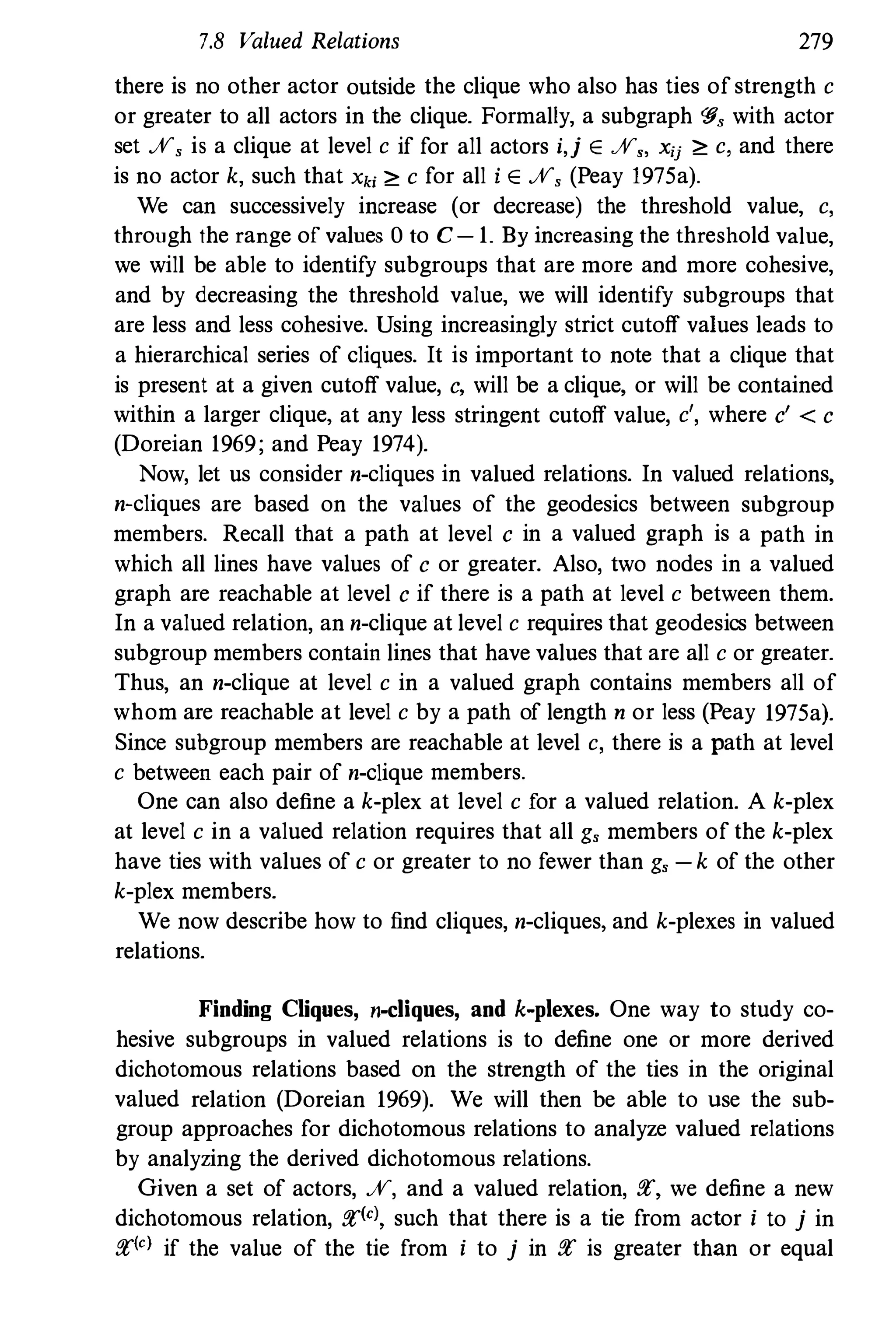 7.8 Valued Relations 279
there is no other actor outside the clique who also has ties of strength c
or greater to all actors in the clique. Formally, a subgraph '§, with actor
set %, is a clique at level c if for all actors i,j E%" xij ;" c, and there
is no actor k, such that Xki ;" c for all i E%, (Peay 1975a).
We can successively increase (or decrease) the threshold value, c,
through the range of values 0 to C-1. By increasing the threshold value,
we will be able to identify subgroups that are more and more cohesive,
and by decreasing the threshold value, we will identify subgroups that
are less and less cohesive. Using increasingly strict cutoff values leads to
a hierarchical series of cliques. It is important to note that a clique that
is present at a given cutoff value, c, will be a clique, or will be contained
within a larger clique, at any less stringent cutoff value, c', where c' < c
(Doreian 1969; and Peay 1974).
Now, let us consider n-cliques in valued relations. In valued relations,
n-cliques are based on the values of the geodesics between subgroup
members. Recall that a path at level c in a valued graph is a path in
which all lines have values of c or greater. Also, two nodes in a valued
graph are reachable at level c if there is a path at level c between them.
In a valued relation, an n-clique at level c requires that geodesics between
subgroup members contain lines that have values that are all c or greater.
Thus, an n-clique at level c in a valued graph contains members all of
whom are reachable at level c by a path of length n or less (Peay 1975a).
Since subgroup members are reachable at level c, there is a path at level
c between each pair of n-clique members.
One can also define a k-plex at level c for a valued relation. A k-plex
at level c in a valued relation requires that all g, members of the k-plex
have ties with values of c or greater to no fewer than g, -k of the other
k-plex members.
We now describe how to find cliques, n-cliques, and k-plexes in valued
relations.
Finding Cliques, n-cliques, and k-plexes. One way to study co­
hesive subgroups in valued relations is to define one or more derived
dichotomous relations based on the strength of the ties in the original
valued relation (Doreian 1969). We will then be able to use the sub­
group approaches for dichotomous relations to analyze valued relations
by analyzing the derived dichotomous relations.
Given a set of actors, %, and a valued relation, fl', we define a new
dichotomous relation, fl'(el, such that there is a tie from aclor i to j in
fl'(e) if the value of the tie from i to j in fl' is greater than or equal
 