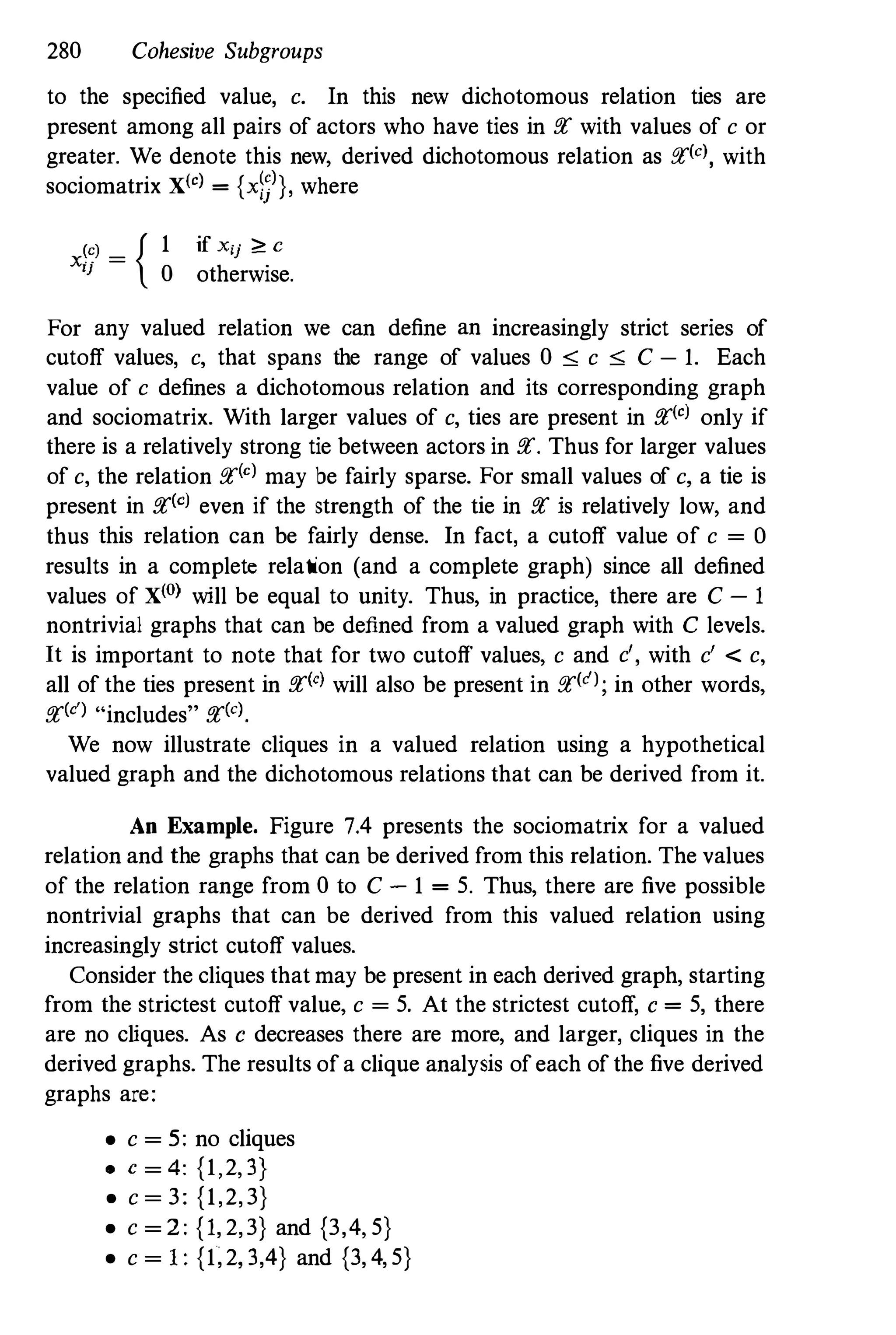280 Cohesive Subgroups
to the specified value, c. In this new dichotomous relation ties are
present among all pairs of actors who have ties in pt with values of c or
greater. We denote this new, derived dichotomous relation as ptkl, with
sociomatrix X(o) = {x�j)}, where
x�:)
= { 1 if xij � C
I}
0 otherwise.
For any valued relation we can define an increasingly strict series of
cutoff values, c, that spans the range of values 0 " c " C - 1. Each
value of c defines a dichotomous relation and its corresponding graph
and sociomatrix. With larger values of c, ties are present in pt(o) only if
there is a relatively strong tie between actors in pt. Thus for larger values
of c, the relation pt(o) may be fairly sparse. For small values of c, a tie is
present in pt(c) even if the strength of the tie in pt is relatively low, and
thus this relation can be fairly dense. In fact, a cutoff value of c = 0
results in a complete relation (and a complete graph) since all defined
values of X(O) will be equal to unity. Thus, in practice, there are C - 1
nontrivial graphs that can be defined from a valued graph with C levels.
It is important to note that for two cutoff values, c and c', with c' < c,
all of the ties present in pt(c) will also be present in ptk'); in other words,
pt(c) "includes" pt(o).
We now illustrate cliques in a valued relation using a hypothetical
valued graph and the dichotomous relations that can be derived from it.
An Example. Figure 7.4 presents the sociomatrix for a valued
relation and the graphs that can be derived from this relation. The values
of the relation range from 0 to C - 1 = 5. Thus, there are five possible
nontrivial graphs that can be derived from this valued relation using
increasingly strict cutoff values.
Consider the cliques that may be present in each derived graph, starting
from the strictest cutoff value, c = 5. At the strictest cutoff, c = 5, there
are no cliques. As c decreases there are more, and larger, cliques in the
derived graphs. The results of a clique analysis of each of the five derived
graphs are:
• c = 5: no cliques
• c = 4: {1,2,3}
• c = 3: {1,2,3}
• c = 2: {1, 2,3} and {3,4, 5}
• c = I: {1,2,3,4} and {3, 4, 5}
 