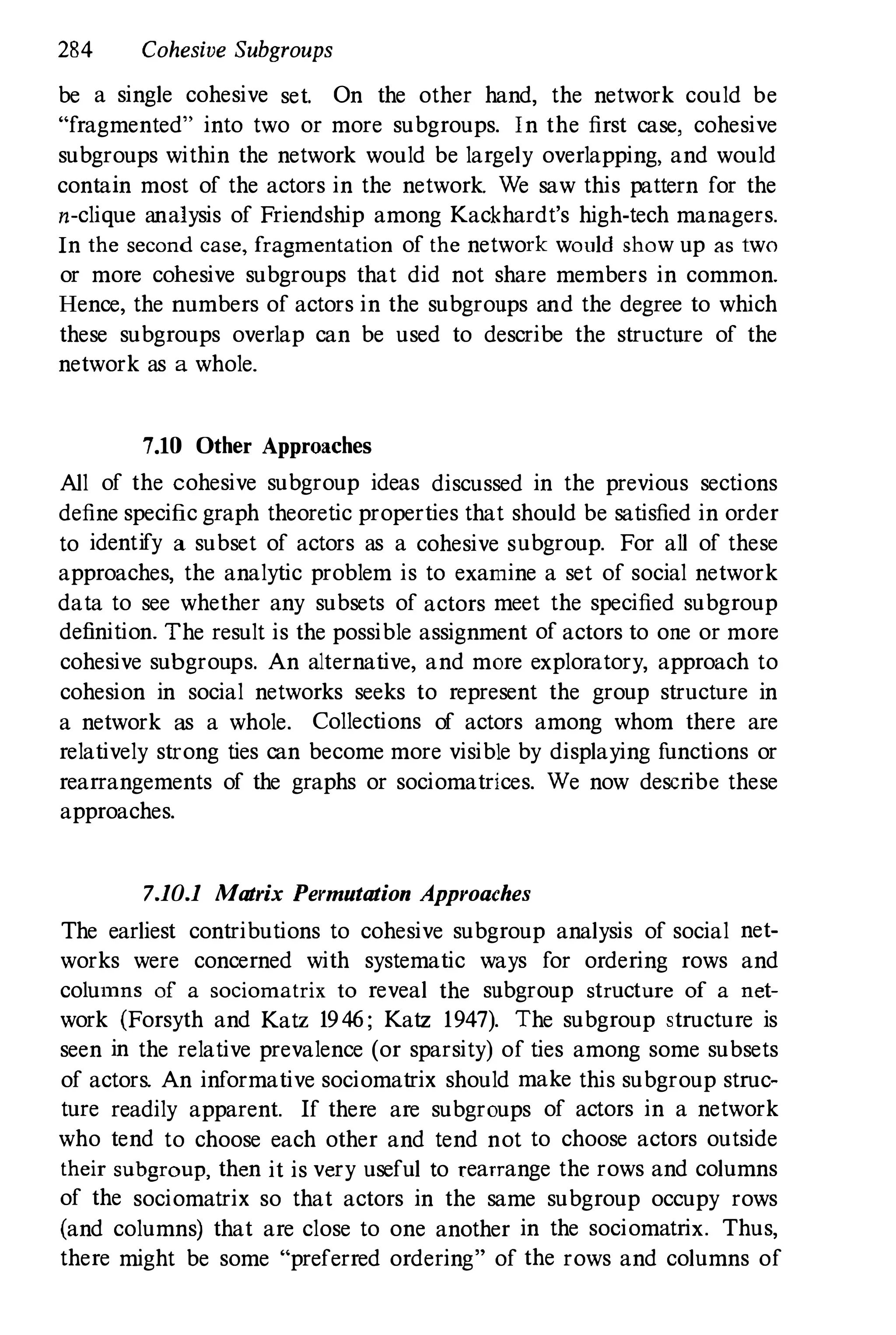 284 Cohesive Subgroups
be a single cohesive set. On the other hand, the network could be
"fragmented" into two or more subgroups. In the first case, cohesive
subgroups within the network would be largely overlapping, and would
contain most of the actors in the network. We saw this pattern for the
n-clique analysis of Friendship among Kackhardt's high-tech managers.
In the second case, fragmentation of the network would show up as two
or more cohesive subgroups that did not share members in common.
Hence, the numbers of actors in the subgroups and the degree to which
these subgroups overlap can be used to describe the structure of the
network as a whole.
7.10 Other Approaches
All of the cohesive subgroup ideas discussed in the previous sections
define specific graph theoretic properties that should be satisfied in order
to identify a subset of actors as a cohesive subgroup. For all of these
approaches, the analytic problem is to examine a set of social network
data to see whether any subsets of actors meet the specified subgroup
definition. The result is the possible assignment of actors to one or more
cohesive subgroups. An alternative, and more exploratory, approach to
cohesion in social networks seeks to represent the group structure in
a network as a whole. Collections of actors among whom there are
relatively strong ties can become more visible by displaying functions or
rearrangements of the graphs or sociomatrices. We now describe these
approaches.
7.10.1 Matrix Permutation Approaches
The earliest contributions to cohesive subgroup analysis of social net­
works were concerned with systematic ways for ordering rows and
columns of a sociomatrix to reveal the subgroup structure of a net­
work (Forsyth and Katz 1946 ; Katz 1947). The subgroup structure is
seen in the relative prevalence (or sparsity) of ties among some subsets
of actors. An informative sociomatrix should make this subgroup struc­
ture readily apparent. If there are subgroups of actors in a network
who tend to choose each other and tend not to choose actors outside
their subgroup, then it is very useful to rearrange the rows and columns
of the sociomatrix so that actors in the same subgroup occupy rows
(and columns) that are close to one another in the sociomatrix. Thus,
there might be some "preferred ordering" of the rows and columns of
 