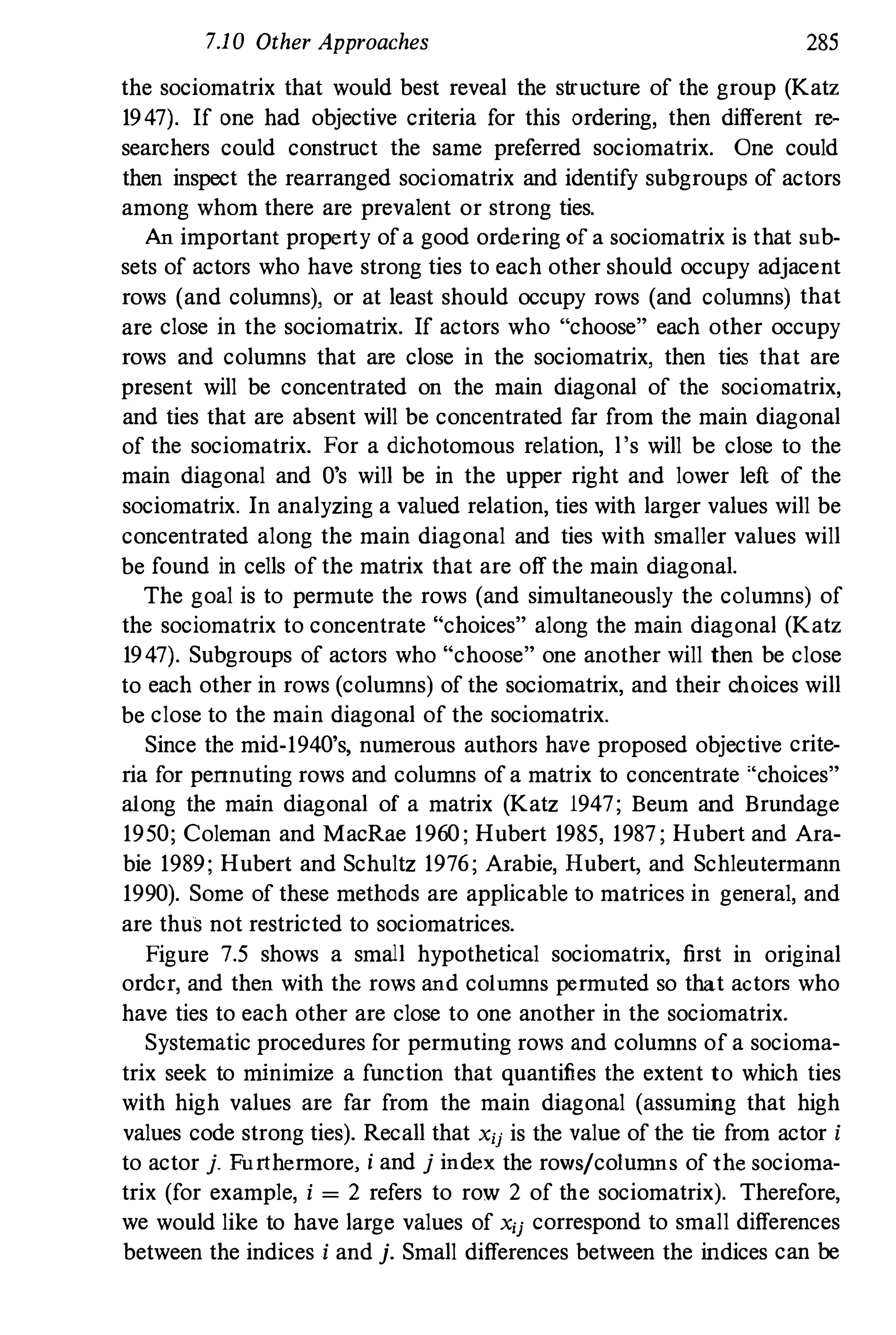 7.10 Other Approaches 285
the sociomatrix that would best reveal the structure of the group (Katz
1947). If one had objective criteria for this ordering, then different re­
searchers could construct the same preferred sociomatrix. One could
then inspect the rearranged sociomatrix and identify subgroups of actors
among whom there are prevalent or strong ties.
An important property of a good ordering of a sociomatrix is that sub­
sets of actors who have strong ties to each other should occupy adjacent
rows (and columns), or at least should occupy rows (and columns) that
are close in the sociomatrix. If actors who "choose" each other occupy
rows and columns that are close in the sociomatrix, then ties that are
present will be concentrated on the main diagonal of the sociomatrix,
and ties that are absent will be concentrated far from the main diagonal
of the sociomatrix. For a dichotomous relation, l 's will be close to the
main diagonal and O's will be in the upper right and lower left of the
sociomatrix. In analyzing a valued relation, ties with larger values will be
concentrated along the main diagonal and ties with smaller values will
be found in cells of the matrix that are off the main diagonal.
The goal is to permute the rows (and simultaneously the columns) of
the sociomatrix to concentrate "choices" along the main diagonal (Katz
1947). Subgroups of actors who "choose" one another will then be close
to each other in rows (columns) of the sociomatrix, and their choices will
be close to the main diagonal of the sociomatrix.
Since the mid-194 0's, numerous authors have proposed objective crite­
ria for pennuting rows and columns of a matrix to concentrate "choices"
along the main diagonal of a matrix (Katz 1947; Beum and Brundage
195 0; Coleman and MacRae 196 0 ; Hubert 1985, 1987; Hubert and Ara­
bie 1989; Hubert and Schultz 1976; Arabie, Hubert, and Schleutermann
1990). Some of these methods are applicable to matrices in general, and
are thus not restricted to sociomatrices.
Figure 7.5 shows a small hypothetical sociomatrix, first in original
order, and then with the rows and columns permuted so that actors who
have ties to each other are close to one another in the sociomatrix.
Systematic procedures for permuting rows and columns of a socioma­
trix seek to minimize a function that quantifies the extent to which ties
with high values are far from the main diagonal (assuming that high
values code strong ties). Recall that Xu is the value of the tie from actor i
to actor j. Furthermore, i and j index the rows/columns of the socioma­
trix (for example, i = 2 refers to row 2 of the sociomatrix). Therefore,
we would like to have large values of Xij correspond to small differences
between the indices i and j. Small differences between the indices can be
 