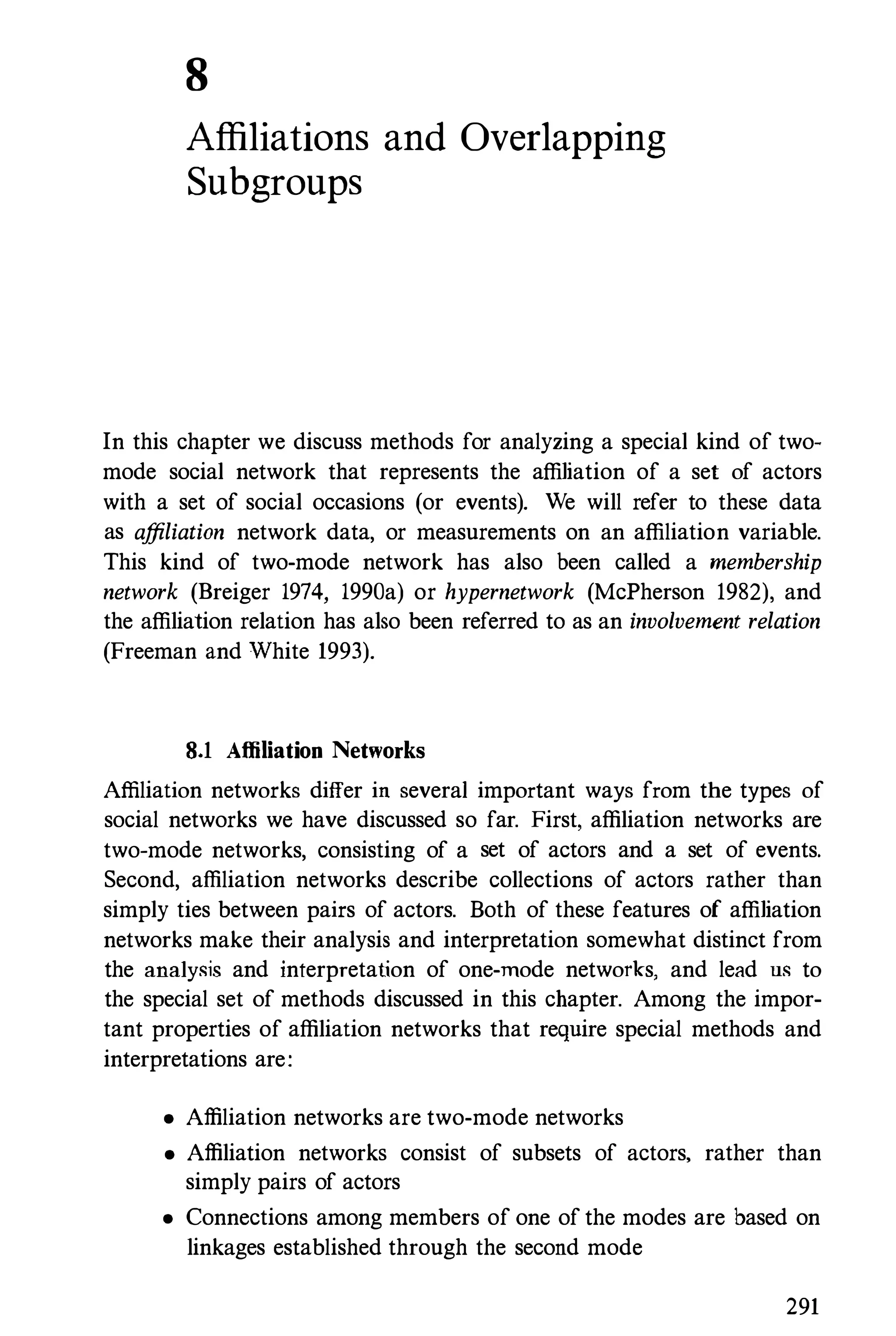 8
Affiliations and Overlapping
Subgroups
In this chapter we discuss methods for analyzing a special kind of two­
mode social network that represents the affiliation of a set of actors
with a set of social occasions (or events). We will refer to these data
as affiliation network data, or measurements on an affiliation variable.
This kind of two-mode network has also been called a membership
network (Breiger 1974, 1990a) or hypernetwork (McPherson 1982), and
the affiliation relation has also been referred to as an involvement relation
(Freeman and White 1993).
8.1 Affiliation Networks
Affiliation networks differ in several important ways from the types of
social networks we have discussed so far. First. affiliation networks are
two-mode networks, consisting of a set of actors and a set of events.
Second, affiliation networks describe collections of actors rather than
simply ties between pairs of actors. Both of these features of affiliation
networks make their analysis and interpretation somewhat distinct from
the analysis and interpretation of one-mode networks, and lead us to
the special set of methods discussed in this chapter. Among the impor­
tant properties of affiliation networks that require special methods and
interpretations are:
• Affiliation networks are two-mode networks
• Affiliation networks consist of subsets of actors, rather than
simply pairs of actors
• Connections among members of one of the modes are based on
linkages established through the second mode
291
 